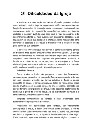 25 - Dificuldades da Igreja
a verdade aos que estão em trevas. Quando puderem realizar
mais, visitando muitos lugares, separem-se então, mas encontrem-se
freqüentemente a fim de encorajarem-se um ao outro, fortalecendo-se
mutuamente pela fé. Igualmente consultem-se sobre os lugares
visitados e decidam qual de seus dons será o mais necessário, e de
que maneira poderão ter mais sucesso em alcançar os corações. E ao
separarem-se então, sua coragem e energia estarão restauradas para
enfrentar a oposição e as trevas e trabalhar com o coração tocado
para salvar os que perecem.
Vi que os servos de Deus não devem ir sempre ao mesmo campo
de trabalho, mas devem procurar almas em novos lugares. Os que já
estão estabelecidos na verdade não devem exigir tanto do trabalho
daqueles, mas devem ser capazes de permanecer sozinhos e
fortalecer a outros ao seu redor, enquanto os mensageiros de Deus
visitam lugares escuros e isolados, levando a verdade aos que não
estão ainda esclarecidos quanto à verdade presente.
Dificuldades da Igreja
Caros Irmãos e Irmãs: Ao prosperar o erro tão firmemente,
devemos estar despertos na causa de Deus e compreender o tempo
em que estamos vivendo. As trevas cobrirão a Terra e densa
escuridão os povos. E como praticamente todos ao nosso redor estão
sendo envolvidos em densas trevas de erro e engano, compete-nos
sair do torpor e viver próximo de Deus, onde podemos captar raios de
divina luz e glória da face de Jesus. Ao se avolumarem as trevas e o
erro aumentar, devemos alcançar mais
completo conhecimento da verdade e estar preparados para
sustentar nossa posição das Escrituras.
Precisamos ser santificados pela verdade, ser inteiramente
consagrados a Deus, e assim viver nossa santa profissão, a fim de
que o Senhor possa derramar cada vez mais luz sobre nós, para que
em Sua luz vejamos a luz, e fiquemos fortalecidos com a Sua força.
Cada momento que não estivermos em nossa vigília corremos o
 
