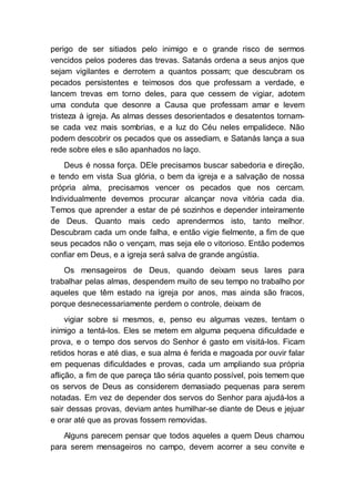 perigo de ser sitiados pelo inimigo e o grande risco de sermos
vencidos pelos poderes das trevas. Satanás ordena a seus anjos que
sejam vigilantes e derrotem a quantos possam; que descubram os
pecados persistentes e teimosos dos que professam a verdade, e
lancem trevas em torno deles, para que cessem de vigiar, adotem
uma conduta que desonre a Causa que professam amar e levem
tristeza à igreja. As almas desses desorientados e desatentos tornam-
se cada vez mais sombrias, e a luz do Céu neles empalidece. Não
podem descobrir os pecados que os assediam, e Satanás lança a sua
rede sobre eles e são apanhados no laço.
Deus é nossa força. DEle precisamos buscar sabedoria e direção,
e tendo em vista Sua glória, o bem da igreja e a salvação de nossa
própria alma, precisamos vencer os pecados que nos cercam.
Individualmente devemos procurar alcançar nova vitória cada dia.
Temos que aprender a estar de pé sozinhos e depender inteiramente
de Deus. Quanto mais cedo aprendermos isto, tanto melhor.
Descubram cada um onde falha, e então vigie fielmente, a fim de que
seus pecados não o vençam, mas seja ele o vitorioso. Então podemos
confiar em Deus, e a igreja será salva de grande angústia.
Os mensageiros de Deus, quando deixam seus lares para
trabalhar pelas almas, despendem muito de seu tempo no trabalho por
aqueles que têm estado na igreja por anos, mas ainda são fracos,
porque desnecessariamente perdem o controle, deixam de
vigiar sobre si mesmos, e, penso eu algumas vezes, tentam o
inimigo a tentá-los. Eles se metem em alguma pequena dificuldade e
prova, e o tempo dos servos do Senhor é gasto em visitá-los. Ficam
retidos horas e até dias, e sua alma é ferida e magoada por ouvir falar
em pequenas dificuldades e provas, cada um ampliando sua própria
aflição, a fim de que pareça tão séria quanto possível, pois temem que
os servos de Deus as considerem demasiado pequenas para serem
notadas. Em vez de depender dos servos do Senhor para ajudá-los a
sair dessas provas, deviam antes humilhar-se diante de Deus e jejuar
e orar até que as provas fossem removidas.
Alguns parecem pensar que todos aqueles a quem Deus chamou
para serem mensageiros no campo, devem acorrer a seu convite e
 