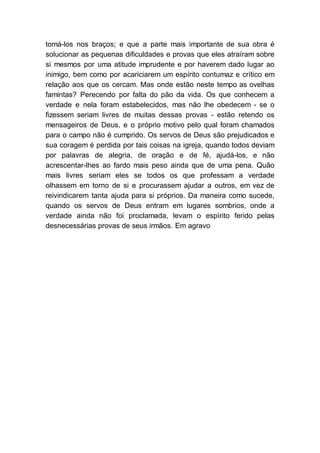tomá-los nos braços; e que a parte mais importante de sua obra é
solucionar as pequenas dificuldades e provas que eles atraíram sobre
si mesmos por uma atitude imprudente e por haverem dado lugar ao
inimigo, bem como por acariciarem um espírito contumaz e crítico em
relação aos que os cercam. Mas onde estão neste tempo as ovelhas
famintas? Perecendo por falta do pão da vida. Os que conhecem a
verdade e nela foram estabelecidos, mas não lhe obedecem - se o
fizessem seriam livres de muitas dessas provas - estão retendo os
mensageiros de Deus, e o próprio motivo pelo qual foram chamados
para o campo não é cumprido. Os servos de Deus são prejudicados e
sua coragem é perdida por tais coisas na igreja, quando todos deviam
por palavras de alegria, de oração e de fé, ajudá-los, e não
acrescentar-lhes ao fardo mais peso ainda que de uma pena. Quão
mais livres seriam eles se todos os que professam a verdade
olhassem em torno de si e procurassem ajudar a outros, em vez de
reivindicarem tanta ajuda para si próprios. Da maneira como sucede,
quando os servos de Deus entram em lugares sombrios, onde a
verdade ainda não foi proclamada, levam o espírito ferido pelas
desnecessárias provas de seus irmãos. Em agravo
 
