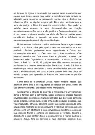 no terreno da igreja e do mundo que outrora deles escarneceu por
crerem que Jesus estava para voltar, e veicularam toda espécie de
falsidade para despertar o preconceito contra eles e destruir sua
influência. Ora, se alguém suspira pelo Deus vivo, sentindo fome e
sede de justiça, e Deus lhe concede experimentar o Seu poder, e
satisfaz seus anseios de alma derramando-lhe no coração
abundantemente o Seu amor, e ele glorifica a Deus com louvores, ele
é, por esses professos crentes na vinda do Senhor, muitas vezes
considerado iludido, e acusado de estar sob a influência do
mesmerismo ou de possuir algum espírito ímpio.
Muitos desses professos cristãos vestem-se, falam e agem como o
mundo, e a única coisa pela qual podem ser conhecidos é a sua
profissão. Embora professem estar aguardando a Cristo, sua
conversação não está no Céu, mas nas coisas mundanas. Que
pessoas convém ser "em santo trato e piedade", aqueles que
professam estar "aguardando e apressando... a vinda do Dia de
Deus". II Ped. 3:11 e 12. "E qualquer que nEle tem esta esperança
purifica-se a si mesmo, como também Ele é puro." I João 3:3. Mas é
evidente que muitos que levam o nome de adventistas estudam mais
para o embelezamento do corpo e para parecer bem aos olhos do
mundo do que para aprender da Palavra de Deus como ser por Ele
aprovados.
Como seria se o amorável Jesus, nosso modelo, fizesse Sua
aparição entre eles e os seguidores de religião em geral, como em
Seu primeiro advento? Ele nasceu numa manjedoura.
Acompanhai-O através de Sua vida e ministério. Foi um homem de
dores e familiar com o sofrimento. Esses professos cristãos ficariam
envergonhados do manso e humilde Salvador que Se vestia com uma
túnica simples, sem costura, e não tinha onde repousar a cabeça. Sua
vida imaculada, altruísta, condená-los-ia; Sua santa solenidade seria
uma penosa restrição ao seu riso leviano e vão; Sua conversação sem
artifício seria um obstáculo a sua conversação mundana e cobiçosa;
Sua maneira franca e cortante de apresentar a verdade, deixaria a
descoberto o real caráter deles, e desejariam ter o manso padrão, o
amorável Jesus, fora do caminho o mais depressa possível. Eles
 