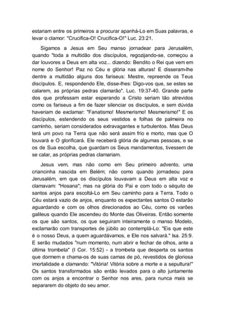 estariam entre os primeiros a procurar apanhá-Lo em Suas palavras, e
levar o clamor: "Crucifica-O! Crucifica-O!" Luc. 23:21.
Sigamos a Jesus em Seu manso jornadear para Jerusalém,
quando "toda a multidão dos discípulos, regozijando-se, começou a
dar louvores a Deus em alta voz... dizendo: Bendito o Rei que vem em
nome do Senhor! Paz no Céu e glória nas alturas! E disseram-lhe
dentre a multidão alguns dos fariseus: Mestre, repreende os Teus
discípulos. E, respondendo Ele, disse-lhes: Digo-vos que, se estes se
calarem, as próprias pedras clamarão". Luc. 19:37-40. Grande parte
dos que professam estar esperando a Cristo seriam tão atrevidos
como os fariseus a fim de fazer silenciar os discípulos, e sem dúvida
haveriam de exclamar: "Fanatismo! Mesmerismo! Mesmerismo!" E os
discípulos, estendendo os seus vestidos e folhas de palmeira no
caminho, seriam considerados extravagantes e turbulentos. Mas Deus
terá um povo na Terra que não será assim frio e morto, mas que O
louvará e O glorificará. Ele receberá glória de algumas pessoas, e se
os de Sua escolha, que guardam os Seus mandamentos, tivessem de
se calar, as próprias pedras clamariam.
Jesus vem, mas não como em Seu primeiro advento, uma
criancinha nascida em Belém; não como quando jornadeou para
Jerusalém, em que os discípulos louvavam a Deus em alta voz e
clamavam: "Hosana"; mas na glória do Pai e com todo o séquito de
santos anjos para escoltá-Lo em Seu caminho para a Terra. Todo o
Céu estará vazio de anjos, enquanto os expectantes santos O estarão
aguardando e com os olhos direcionados ao Céu, como os varões
galileus quando Ele ascendeu do Monte das Oliveiras. Então somente
os que são santos, os que seguiram inteiramente o manso Modelo,
exclamarão com transportes de júbilo ao contemplá-Lo: "Eis que este
é o nosso Deus, a quem aguardávamos, e Ele nos salvará." Isa. 25:9.
E serão mudados "num momento, num abrir e fechar de olhos, ante a
última trombeta" (I Cor. 15:52) - a trombeta que desperta os santos
que dormem e chama-os de suas camas de pó, revestidos de gloriosa
imortalidade e clamando: "Vitória! Vitória sobre a morte e a sepultura!"
Os santos transformados são então levados para o alto juntamente
com os anjos a encontrar o Senhor nos ares, para nunca mais se
separarem do objeto do seu amor.
 