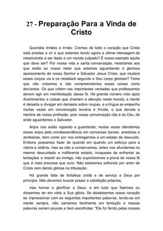 27 - Preparação Para a Vinda de
Cristo
Queridos Irmãos e Irmãs: Cremos de todo o coração que Cristo
está prestes a vir e que estamos tendo agora a última mensagem de
misericórdia a ser dada a um mundo culpado? É nosso exemplo aquilo
que deve ser? Por nossa vida e santa conversação, mostramos aos
que estão ao nosso redor que estamos aguardando o glorioso
aparecimento de nosso Senhor e Salvador Jesus Cristo, que mudará
esses corpos vis e os modelará segundo o Seu corpo glorioso? Temo
que não creiamos e não compreendamos essas coisas como
devíamos. Os que crêem nas importantes verdades que professamos
devem agir em manifestação dessa fé. Há grande número indo após
divertimentos e coisas que chamam a atenção neste mundo; a mente
é deixada a divagar em demasia sobre roupas, e a língua se empenha
muitas vezes em conversação leviana e frívola, o que denota a
mentira de nossa profissão, pois nossa conversação não é do Céu, de
onde aguardamos o Salvador.
Anjos nos estão vigiando e guardando; muitas vezes ofendemos
esses anjos pela condescendência em conversas banais, anedotas e
zombarias, bem como por nos entregarmos a um estado de descuido.
Embora possamos fazer de quando em quando um esforço para a
vitória e obtê-la, mas se não a conservamos, antes nos afundamos no
mesmo descuidado e indiferente estado, incapazes de enfrentar as
tentações e resistir ao inimigo, não suportaremos a prova de nossa fé
que é mais preciosa que ouro. Não estaremos sofrendo por amor de
Cristo nem dando glórias na tribulação.
Há grande falta de fortaleza cristã e de serviço a Deus por
princípio. Não devemos buscar prazer e satisfação próprios,
mas honrar e glorificar a Deus, e em tudo que fizermos ou
dissermos ter em vista a Sua glória. Se deixássemos nosso coração
se impressionar com as seguintes importantes palavras, tendo-as em
mente sempre, não cairíamos facilmente em tentação e nossas
palavras seriam poucas e bem escolhidas: "Ele foi ferido pelas nossas
 