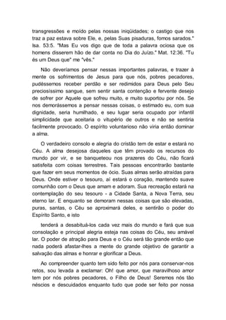 transgressões e moído pelas nossas iniqüidades; o castigo que nos
traz a paz estava sobre Ele, e, pelas Suas pisaduras, fomos sarados."
Isa. 53:5. "Mas Eu vos digo que de toda a palavra ociosa que os
homens disserem hão de dar conta no Dia do Juízo." Mat. 12:36. "Tu
és um Deus que" me "vês."
Não deveríamos pensar nessas importantes palavras, e trazer à
mente os sofrimentos de Jesus para que nós, pobres pecadores,
pudéssemos receber perdão e ser redimidos para Deus pelo Seu
preciosíssimo sangue, sem sentir santa contenção e fervente desejo
de sofrer por Aquele que sofreu muito, e muito suportou por nós. Se
nos demorássemos a pensar nessas coisas, o estimado eu, com sua
dignidade, seria humilhado, e seu lugar seria ocupado por infantil
simplicidade que aceitaria o vitupério de outros e não se sentiria
facilmente provocado. O espírito voluntarioso não viria então dominar
a alma.
O verdadeiro consolo e alegria do cristão tem de estar e estará no
Céu. A alma desejosa daqueles que têm provado os recursos do
mundo por vir, e se banqueteou nos prazeres do Céu, não ficará
satisfeita com coisas terrestres. Tais pessoas encontrarão bastante
que fazer em seus momentos de ócio. Suas almas serão atraídas para
Deus. Onde estiver o tesouro, aí estará o coração, mantendo suave
comunhão com o Deus que amam e adoram. Sua recreação estará na
contemplação do seu tesouro - a Cidade Santa, a Nova Terra, seu
eterno lar. E enquanto se demoram nessas coisas que são elevadas,
puras, santas, o Céu se aproximará deles, e sentirão o poder do
Espírito Santo, e isto
tenderá a desabituá-los cada vez mais do mundo e fará que sua
consolação e principal alegria esteja nas coisas do Céu, seu amável
lar. O poder de atração para Deus e o Céu será tão grande então que
nada poderá afastar-lhes a mente do grande objetivo de garantir a
salvação das almas e honrar e glorificar a Deus.
Ao compreender quanto tem sido feito por nós para conservar-nos
retos, sou levada a exclamar: Oh! que amor, que maravilhoso amor
tem por nós pobres pecadores, o Filho de Deus! Seremos nós tão
néscios e descuidados enquanto tudo que pode ser feito por nossa
 