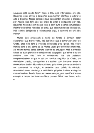 salvação está sendo feito? Todo o Céu está interessado em nós.
Devemos estar ativos e despertos para honrar, glorificar e adorar o
Alto e Sublime. Nosso coração deve transbordar em amor e gratidão
por Aquele que tem sido tão cheio de amor e compaixão por nós.
Devemos honrá-Lo com nossa vida, e com pura e santa conversação
mostrar que fomos nascidos de cima, que este mundo não é nosso lar,
mas somos peregrinos e estrangeiros aqui, a caminho de um país
melhor.
Muitos que professam o nome de Cristo e afirmam estar
esperando Sua breve volta, não sabem o que é sofrer por amor de
Cristo. Eles não têm o coração subjugado pela graça, não estão
mortos para o eu, como se vê muitas vezes por diferentes maneiras.
Ao mesmo tempo estão sempre falando de provação. Mas a principal
causa de suas provas é o coração não subjugado, que torna o eu tão
sensível que não raro é contrariado. Se tais pessoas
compreendessem o que é ser um humilde seguidor de Cristo, um
verdadeiro cristão, começariam a trabalhar com bastante fervor e
começariam direito. Morreriam primeiro para o eu, passando então a
ser constantes na oração, e deteriam cada paixão do coração.
Abandonai vossa confiança e suficiência próprias, irmãos, e segui o
manso Modelo. Tende Jesus em mente sempre, pois que Ele é vosso
exemplo e deveis caminhar em Seus passos. Olhai para Jesus, autor
e
 