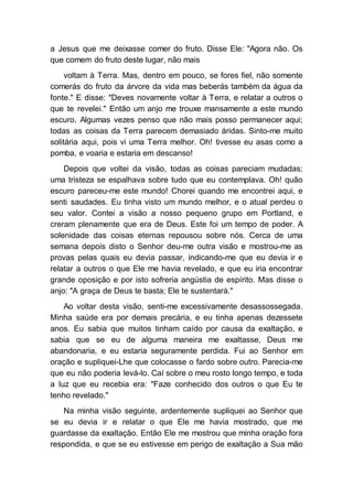 a Jesus que me deixasse comer do fruto. Disse Ele: "Agora não. Os
que comem do fruto deste lugar, não mais
voltam à Terra. Mas, dentro em pouco, se fores fiel, não somente
comerás do fruto da árvore da vida mas beberás também da água da
fonte." E disse: "Deves novamente voltar à Terra, e relatar a outros o
que te revelei." Então um anjo me trouxe mansamente a este mundo
escuro. Algumas vezes penso que não mais posso permanecer aqui;
todas as coisas da Terra parecem demasiado áridas. Sinto-me muito
solitária aqui, pois vi uma Terra melhor. Oh! tivesse eu asas como a
pomba, e voaria e estaria em descanso!
Depois que voltei da visão, todas as coisas pareciam mudadas;
uma tristeza se espalhava sobre tudo que eu contemplava. Oh! quão
escuro pareceu-me este mundo! Chorei quando me encontrei aqui, e
senti saudades. Eu tinha visto um mundo melhor, e o atual perdeu o
seu valor. Contei a visão a nosso pequeno grupo em Portland, e
creram plenamente que era de Deus. Este foi um tempo de poder. A
solenidade das coisas eternas repousou sobre nós. Cerca de uma
semana depois disto o Senhor deu-me outra visão e mostrou-me as
provas pelas quais eu devia passar, indicando-me que eu devia ir e
relatar a outros o que Ele me havia revelado, e que eu iria encontrar
grande oposição e por isto sofreria angústia de espírito. Mas disse o
anjo: "A graça de Deus te basta; Ele te sustentará."
Ao voltar desta visão, senti-me excessivamente desassossegada.
Minha saúde era por demais precária, e eu tinha apenas dezessete
anos. Eu sabia que muitos tinham caído por causa da exaltação, e
sabia que se eu de alguma maneira me exaltasse, Deus me
abandonaria, e eu estaria seguramente perdida. Fui ao Senhor em
oração e supliquei-Lhe que colocasse o fardo sobre outro. Parecia-me
que eu não poderia levá-lo. Caí sobre o meu rosto longo tempo, e toda
a luz que eu recebia era: "Faze conhecido dos outros o que Eu te
tenho revelado."
Na minha visão seguinte, ardentemente supliquei ao Senhor que
se eu devia ir e relatar o que Ele me havia mostrado, que me
guardasse da exaltação. Então Ele me mostrou que minha oração fora
respondida, e que se eu estivesse em perigo de exaltação a Sua mão
 
