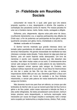 29 - Fidelidade em Reuniões
Sociais
consumador de nossa fé, o qual, pelo gozo que Lhe estava
proposto suportou a cruz, desprezando a afronta. Ele suportou a
contradição dos pecadores contra Si mesmo. Por nossos pecados foi
uma vez o Cordeiro manso, morto, ferido, moído, esmagado e afligido.
Soframos, pois, alegremente, alguma coisa pelo amor de Jesus,
crucificando diariamente o eu, e sejamos participantes das aflições de
Cristo aqui, a fim de podermos ser participantes de Sua glória, sendo
igualmente coroados com glória, honra, imortalidade e vida eterna.
Fidelidade em Reuniões de Testemunhos
O Senhor tem-me mostrado que grande interesse devia ser
tomado pelos guardadores do sábado em conservar suas reuniões e
torná-las interessantes. Há grande necessidade de manifestar-se mais
interesse e energia nesta direção. Todos devem ter algo para dizer ao
Senhor, pois em assim fazendo serão abençoados. Um livro de
memórias é escrito com respeito àqueles que não desertam das
reuniões, mas falam muitas vezes um ao outro. O remanescente deve
vencer pelo sangue do Cordeiro e pela palavra do seu testemunho.
Alguns esperam vencer apenas pelo sangue do Cordeiro, sem
qualquer esforço especial de sua parte. Vi que Deus foi misericordioso
ao nos dar o poder da fala. Ele nos deu uma língua, e somos
responsáveis diante dEle por seu uso. Devemos glorificar a Deus com
nossa boca, falando em honra da verdade e de Sua ilimitada
misericórdia, e vencer pela palavra de nosso testemunho através do
sangue do Cordeiro.
Não devemos reunir-nos para ficar em silêncio; os únicos que são
lembrados do Senhor são os que se reúnem para falar de Sua honra e
glória e de Seu poder; sobre esses repousará a bênção de Deus, e
eles serão refrigerados. Se todos procedessem como deviam, nenhum
tempo precioso seria desperdiçado, e nenhuma reprovação seria
necessária por causa de longas orações e exortações; todo o tempo
seria ocupado por testemunhos e orações breves, diretos. Pedi, crede,
 