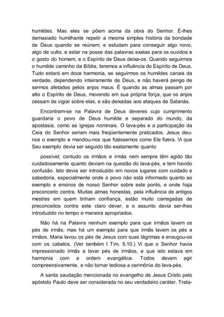 humildes. Mas eles se põem acima da obra do Senhor. É-lhes
demasiado humilhante repetir a mesma simples história da bondade
de Deus quando se reúnem, e estudam para conseguir algo novo,
algo de vulto, e estar na posse das palavras exatas para os ouvidos e
o gosto do homem, e o Espírito de Deus deixa-os. Quando seguirmos
o humilde caminho da Bíblia, teremos a influência do Espírito de Deus.
Tudo estará em doce harmonia, se seguirmos os humildes canais da
verdade, dependendo inteiramente de Deus, e não haverá perigo de
sermos afetados pelos anjos maus. É quando as almas passam por
alto o Espírito de Deus, movendo em sua própria força, que os anjos
cessam de vigiar sobre elas, e são deixadas aos ataques de Satanás.
Encontram-se na Palavra de Deus deveres cujo cumprimento
guardaria o povo de Deus humilde e separado do mundo, da
apostasia, como as igrejas nominais. O lava-pés e a participação da
Ceia do Senhor seriam mais freqüentemente praticados. Jesus deu-
nos o exemplo e mandou-nos que fizéssemos como Ele fizera. Vi que
Seu exemplo devia ser seguido tão exatamente quanto
possível; contudo os irmãos e irmãs nem sempre têm agido tão
cuidadosamente quanto deviam na questão do lava-pés, e tem havido
confusão. Isto devia ser introduzido em novos lugares com cuidado e
sabedoria, especialmente onde o povo não está informado quanto ao
exemplo e ensinos de nosso Senhor sobre este ponto, e onde haja
preconceito contra. Muitas almas honestas, pela influência de antigos
mestres em quem tinham confiança, estão muito carregadas de
preconceitos contra este claro dever, e o assunto devia ser-lhes
introduzido no tempo e maneira apropriados.
Não há na Palavra nenhum exemplo para que irmãos lavem os
pés de irmãs; mas há um exemplo para que irmãs lavem os pés a
irmãos. Maria lavou os pés de Jesus com suas lágrimas e enxugou-os
com os cabelos. (Ver também I Tim. 5:10.) Vi que o Senhor havia
impressionado irmãs a lavar pés de irmãos, e que isto estava em
harmonia com a ordem evangélica. Todos devem agir
compreensivamente, e não tornar tediosa a cerimônia do lava-pés.
A santa saudação mencionada no evangelho de Jesus Cristo pelo
apóstolo Paulo deve ser considerada no seu verdadeiro caráter. Trata-
 
