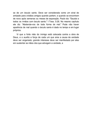 se de um ósculo santo. Deve ser considerada como um sinal de
amizade para cristãos amigos quando partem, e quando se encontram
de novo após semanas ou meses de separação. Paulo diz: "Saudai a
todos os irmãos com ósculo santo." I Tess. 5:26. No mesmo capítulo
ele diz: "Abstende-vos de toda forma de mal." Pode não haver
aparência de mal quando o ósculo santo é dado no tempo e em lugar
próprios.
Vi que a forte mão do inimigo está colocada contra a obra de
Deus, e o auxílio e força de cada um que ama a causa da verdade
deve ser angariado; grande interesse deve ser manifestado por eles
em sustentar as mãos dos que advogam a verdade, a
 