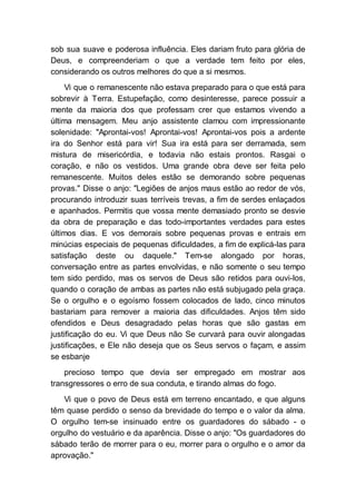 sob sua suave e poderosa influência. Eles dariam fruto para glória de
Deus, e compreenderiam o que a verdade tem feito por eles,
considerando os outros melhores do que a si mesmos.
Vi que o remanescente não estava preparado para o que está para
sobrevir à Terra. Estupefação, como desinteresse, parece possuir a
mente da maioria dos que professam crer que estamos vivendo a
última mensagem. Meu anjo assistente clamou com impressionante
solenidade: "Aprontai-vos! Aprontai-vos! Aprontai-vos pois a ardente
ira do Senhor está para vir! Sua ira está para ser derramada, sem
mistura de misericórdia, e todavia não estais prontos. Rasgai o
coração, e não os vestidos. Uma grande obra deve ser feita pelo
remanescente. Muitos deles estão se demorando sobre pequenas
provas." Disse o anjo: "Legiões de anjos maus estão ao redor de vós,
procurando introduzir suas terríveis trevas, a fim de serdes enlaçados
e apanhados. Permitis que vossa mente demasiado pronto se desvie
da obra de preparação e das todo-importantes verdades para estes
últimos dias. E vos demorais sobre pequenas provas e entrais em
minúcias especiais de pequenas dificuldades, a fim de explicá-las para
satisfação deste ou daquele." Tem-se alongado por horas,
conversação entre as partes envolvidas, e não somente o seu tempo
tem sido perdido, mas os servos de Deus são retidos para ouvi-los,
quando o coração de ambas as partes não está subjugado pela graça.
Se o orgulho e o egoísmo fossem colocados de lado, cinco minutos
bastariam para remover a maioria das dificuldades. Anjos têm sido
ofendidos e Deus desagradado pelas horas que são gastas em
justificação do eu. Vi que Deus não Se curvará para ouvir alongadas
justificações, e Ele não deseja que os Seus servos o façam, e assim
se esbanje
precioso tempo que devia ser empregado em mostrar aos
transgressores o erro de sua conduta, e tirando almas do fogo.
Vi que o povo de Deus está em terreno encantado, e que alguns
têm quase perdido o senso da brevidade do tempo e o valor da alma.
O orgulho tem-se insinuado entre os guardadores do sábado - o
orgulho do vestuário e da aparência. Disse o anjo: "Os guardadores do
sábado terão de morrer para o eu, morrer para o orgulho e o amor da
aprovação."
 