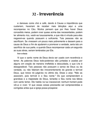 32 - Irreverência
e danosas como chá e café, dando à Causa a importância que
custariam, haveriam de receber mais bênçãos aqui e uma
recompensa no Céu. Muitos pensam que por lhes haver Deus
concedido meios, podem viver quase acima das necessidades, podem
ter alimento rico, vestir-se luxuosamente, e que não é virtude para eles
negarem-se quando possuem o suficiente. Tais pessoas não se
sacrificam. Se vivessem um pouco mais pobremente e dessem para a
causa de Deus a fim de ajudarem a promover a verdade, seria isto um
sacrifício de sua parte, e quando Deus recompensar cada um segundo
as suas obras, seriam lembrados por Ele.
Irreverência
Vi que o santo nome de Deus devia ser usado com reverência e
temor. As palavras Deus todo-poderoso são juntadas e usadas por
alguns em oração de maneira irrefletida e descuidada, o que Lhe é
desagradável. Tais pessoas não possuem o senso de Deus ou da
verdade, ou não falariam tão irreverentemente do grande e terrível
Deus, que breve irá julgá-los no último dia. Disse o anjo: "Não as
associem, pois terrível é o Seu nome." Os que compreendem a
grandeza e a majestade de Deus, tomarão o Seu nome nos lábios
com santo temor. Ele habita na luz inacessível; nenhum homem pode
vê-Lo e viver. Vi que essas coisas precisarão ser compreendidas e
corrigidas antes que a igreja possa prosperar.
 