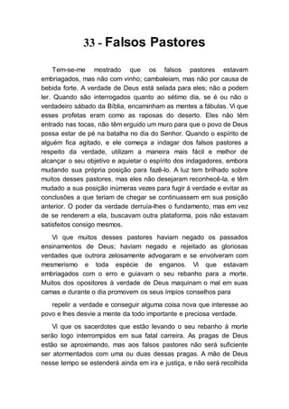 33 - Falsos Pastores
Tem-se-me mostrado que os falsos pastores estavam
embriagados, mas não com vinho; cambaleiam, mas não por causa de
bebida forte. A verdade de Deus está selada para eles; não a podem
ler. Quando são interrogados quanto ao sétimo dia, se é ou não o
verdadeiro sábado da Bíblia, encaminham as mentes a fábulas. Vi que
esses profetas eram como as raposas do deserto. Eles não têm
entrado nas tocas, não têm erguido um muro para que o povo de Deus
possa estar de pé na batalha no dia do Senhor. Quando o espírito de
alguém fica agitado, e ele começa a indagar dos falsos pastores a
respeito da verdade, utilizam a maneira mais fácil e melhor de
alcançar o seu objetivo e aquietar o espírito dos indagadores, embora
mudando sua própria posição para fazê-lo. A luz tem brilhado sobre
muitos desses pastores, mas eles não desejaram reconhecê-la, e têm
mudado a sua posição inúmeras vezes para fugir à verdade e evitar as
conclusões a que teriam de chegar se continuassem em sua posição
anterior. O poder da verdade derruía-lhes o fundamento, mas em vez
de se renderem a ela, buscavam outra plataforma, pois não estavam
satisfeitos consigo mesmos.
Vi que muitos desses pastores haviam negado os passados
ensinamentos de Deus; haviam negado e rejeitado as gloriosas
verdades que outrora zelosamente advogaram e se envolveram com
mesmerismo e toda espécie de enganos. Vi que estavam
embriagados com o erro e guiavam o seu rebanho para a morte.
Muitos dos opositores à verdade de Deus maquinam o mal em suas
camas e durante o dia promovem os seus ímpios conselhos para
repelir a verdade e conseguir alguma coisa nova que interesse ao
povo e lhes desvie a mente da todo importante e preciosa verdade.
Vi que os sacerdotes que estão levando o seu rebanho à morte
serão logo interrompidos em sua fatal carreira. As pragas de Deus
estão se aproximando, mas aos falsos pastores não será suficiente
ser atormentados com uma ou duas dessas pragas. A mão de Deus
nesse tempo se estenderá ainda em ira e justiça, e não será recolhida
 