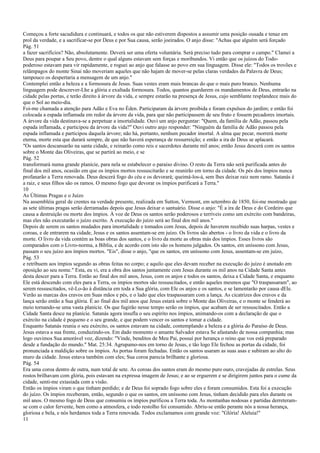 Começou a forte sacudidura e continuará, e todos os que não estiverem dispostos a assumir uma posição ousada e tenaz em
prol da verdade, e a sacrificar-se por Deus e por Sua causa, serão joeirados. O anjo disse: "Achas que alguém será forçado
Pág. 51
a fazer sacrifícios? Não, absolutamente. Deverá ser uma oferta voluntária. Será preciso tudo para comprar o campo." Clamei a
Deus para poupar a Seu povo, dentre o qual alguns estavam sem forças e moribundos. Vi então que os juízos do Todo-
poderoso estavam para vir rapidamente, e roguei ao anjo que falasse ao povo em sua linguagem. Disse ele: "Todos os trovões e
relâmpagos do monte Sinai não moveriam aqueles que não hajam de mover-se pelas claras verdades da Palavra de Deus;
tampouco os despertaria a mensagem de um anjo."
Contemplei então a beleza e a formosura de Jesus. Suas vestes eram mais brancas do que o mais puro branco. Nenhuma
linguagem pode descrever-Lhe a glória e exaltada formosura. Todos, quantos guardarem os mandamentos de Deus, entrarão na
cidade pelas portas, e terão direito à árvore da vida, e sempre estarão na presença de Jesus, cujo semblante resplandece mais do
que o Sol ao meio-dia.
Foi-me chamada a atenção para Adão e Eva no Éden. Participaram da árvore proibida e foram expulsos do jardim; e então foi
colocada a espada inflamada em redor da árvore da vida, para que não participassem de seu fruto e fossem pecadores imortais.
A árvore da vida destinava-se a perpetuar a imortalidade. Ouvi um anjo perguntar: "Quem, da família de Adão, passou pela
espada inflamada, e participou da árvore da vida?" Ouvi outro anjo responder: "Ninguém da família de Adão passou pela
espada inflamada e participou daquela árvore; não há, portanto, nenhum pecador imortal. A alma que pecar, morrerá morte
eterna, morte esta que durará sempre, de que não haverá esperança de ressurreição; e então a ira de Deus se aplacará.
"Os santos descansarão na santa cidade, e reinarão como reis e sacerdotes durante mil anos; então Jesus descerá com os santos
sobre o Monte das Oliveiras, que se partirá ao meio, e se
Pág. 52
transformará numa grande planície, para nela se estabelecer o paraíso divino. O resto da Terra não será purificada antes do
final dos mil anos, ocasião em que os ímpios mortos ressuscitarão e se reunirão em torno da cidade. Os pés dos ímpios nunca
profanarão a Terra renovada. Deus descerá fogo do céu e os devorará; queimá-los-á, sem lhes deixar raiz nem ramo. Satanás é
a raiz, e seus filhos são os ramos. O mesmo fogo que devorar os ímpios purificará a Terra."
10
As Últimas Pragas e o Juízo
Na assembléia geral de crentes na verdade presente, realizada em Sutton, Vermont, em setembro de 1850, foi-me mostrado que
as sete últimas pragas serão derramadas depois que Jesus deixar o santuário. Disse o anjo: "É a ira de Deus e do Cordeiro que
causa a destruição ou morte dos ímpios. À voz de Deus os santos serão poderosos e terríveis como um exército com bandeiras,
mas eles não executarão o juízo escrito. A execução do juízo será ao final dos mil anos."
Depois de serem os santos mudados para imortalidade e tomados com Jesus, depois de haverem recebido suas harpas, vestes e
coroas, e de entrarem na cidade, Jesus e os santos assentam-se em juízo. Os livros são abertos - o livro da vida e o livro da
morte. O livro da vida contém as boas obras dos santos, e o livro da morte as obras más dos ímpios. Esses livros são
comparados com o Livro-norma, a Bíblia, e de acordo com isto são os homens julgados. Os santos, em uníssono com Jesus,
passam o seu juízo aos ímpios mortos. "Eis", disse o anjo, "que os santos, em uníssono com Jesus, assentam-se em juízo,
Pág. 53
e retribuem aos ímpios segundo as obras feitas no corpo; e aquilo que eles devam receber na execução do juízo é anotado em
oposição ao seu nome." Esta, eu vi, era a obra dos santos juntamente com Jesus durante os mil anos na Cidade Santa antes
desta descer para a Terra. Então ao final dos mil anos, Jesus, com os anjos e todos os santos, deixa a Cidade Santa, e enquanto
Ele está descendo com eles para a Terra, os ímpios mortos são ressuscitados, e então aqueles mesmos que "O traspassaram", ao
serem ressuscitados, vê-Lo-ão à distância em toda a Sua glória, com Ele os anjos e os santos, e se lamentarão por causa dEle.
Verão as marcas dos cravos em Suas mãos e pés, e o lado que eles traspassaram com a lança. As cicatrizes dos cravos e da
lança serão então a Sua glória. É ao final dos mil anos que Jesus estará sobre o Monte das Oliveiras, e o monte se fenderá ao
meio tornando-se uma vasta planície. Os que fugirão nesse tempo serão os ímpios, que acabam de ser ressuscitados. Então a
Cidade Santa desce na planície. Satanás agora insufla o seu espírito nos ímpios, animando-os com a declaração de que o
exército na cidade é pequeno e o seu grande, e que podem vencer os santos e tomar a cidade.
Enquanto Satanás reunia o seu exército, os santos estavam na cidade, contemplando a beleza e a glória do Paraíso de Deus.
Jesus estava a sua frente, conduzindo-os. Em dado momento o amante Salvador estava Se afastando de nossa companhia; mas
logo ouvimos Sua amorável voz, dizendo: "Vinde, benditos de Meu Pai, possuí por herança o reino que vos está preparado
desde a fundação do mundo." Mat. 25:34. Agrupamo-nos em torno de Jesus, e tão logo Ele fechou as portas da cidade, foi
pronunciada a maldição sobre os ímpios. As portas foram fechadas. Então os santos usaram as suas asas e subiram ao alto do
muro da cidade. Jesus estava também com eles; Sua coroa parecia brilhante e gloriosa.
Pág. 54
Era uma coroa dentro de outra, num total de sete. As coroas dos santos eram do mesmo puro ouro, cravejadas de estrelas. Seus
rostos brilhavam com glória, pois estavam na expressa imagem de Jesus; e ao se erguerem e se dirigirem juntos para o cume da
cidade, senti-me extasiada com a visão.
Então os ímpios viram o que tinham perdido; e de Deus foi soprado fogo sobre eles e foram consumidos. Esta foi a execução
do juízo. Os ímpios receberam, então, segundo o que os santos, em uníssono com Jesus, tinham decidido para eles durante os
mil anos. O mesmo fogo de Deus que consumiu os ímpios purificou a Terra toda. As montanhas nodosas e partidas derreteram-
se com o calor fervente, bem como a atmosfera, e todo restolho foi consumido. Abriu-se então perante nós a nossa herança,
gloriosa e bela, e nós herdamos toda a Terra renovada. Todos exclamamos com grande voz: "Glória! Aleluia!"
11
 
