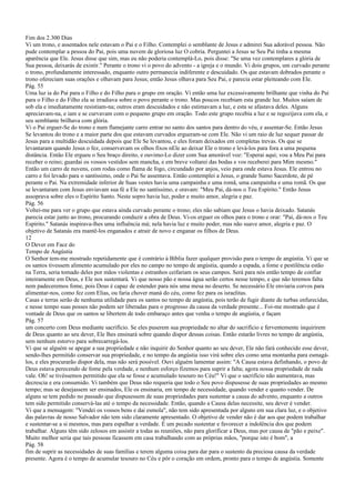 Fim dos 2.300 Dias
Vi um trono, e assentados nele estavam o Pai e o Filho. Contemplei o semblante de Jesus e admirei Sua adorável pessoa. Não
pude contemplar a pessoa do Pai, pois uma nuvem de gloriosa luz O cobria. Perguntei a Jesus se Seu Pai tinha a mesma
aparência que Ele. Jesus disse que sim, mas eu não poderia contemplá-Lo, pois disse: "Se uma vez contemplares a glória de
Sua pessoa, deixarás de existir." Perante o trono vi o povo do advento - a igreja e o mundo. Vi dois grupos, um curvado perante
o trono, profundamente interessado, enquanto outro permanecia indiferente e descuidado. Os que estavam dobrados perante o
trono ofereciam suas orações e olhavam para Jesus; então Jesus olhava para Seu Pai, e parecia estar pleiteando com Ele.
Pág. 55
Uma luz ia do Pai para o Filho e do Filho para o grupo em oração. Vi então uma luz excessivamente brilhante que vinha do Pai
para o Filho e do Filho ela se irradiava sobre o povo perante o trono. Mas poucos recebiam esta grande luz. Muitos saíam de
sob ela e imediatamente resistiam-na; outros eram descuidados e não estimavam a luz, e esta se afastava deles. Alguns
apreciavam-na, e iam e se curvavam com o pequeno grupo em oração. Todo este grupo recebia a luz e se regozijava com ela, e
seu semblante brilhava com glória.
Vi o Pai erguer-Se do trono e num flamejante carro entrar no santo dos santos para dentro do véu, e assentar-Se. Então Jesus
Se levantou do trono e a maior parte dos que estavam curvados ergueram-se com Ele. Não vi um raio de luz sequer passar de
Jesus para a multidão descuidada depois que Ele Se levantou, e eles foram deixados em completas trevas. Os que se
levantaram quando Jesus o fez, conservavam os olhos fixos nEle ao deixar Ele o trono e levá-los para fora a uma pequena
distância. Então Ele ergueu o Seu braço direito, e ouvimo-Lo dizer com Sua amorável voz: "Esperai aqui; vou a Meu Pai para
receber o reino; guardai os vossos vestidos sem mancha, e em breve voltarei das bodas e vos receberei para Mim mesmo."
Então um carro de nuvens, com rodas como flama de fogo, circundado por anjos, veio para onde estava Jesus. Ele entrou no
carro e foi levado para o santíssimo, onde o Pai Se assentava. Então contemplei a Jesus, o grande Sumo Sacerdote, de pé
perante o Pai. Na extremidade inferior de Suas vestes havia uma campainha e uma romã, uma campainha e uma romã. Os que
se levantaram com Jesus enviavam sua fé a Ele no santíssimo, e oravam: "Meu Pai, dá-nos o Teu Espírito." Então Jesus
assoprava sobre eles o Espírito Santo. Neste sopro havia luz, poder e muito amor, alegria e paz.
Pág. 56
Voltei-me para ver o grupo que estava ainda curvado perante o trono; eles não sabiam que Jesus o havia deixado. Satanás
parecia estar junto ao trono, procurando conduzir a obra de Deus. Vi-os erguer os olhos para o trono e orar: "Pai, dá-nos o Teu
Espírito." Satanás inspirava-lhes uma influência má; nela havia luz e muito poder, mas não suave amor, alegria e paz. O
objetivo de Satanás era mantê-los enganados e atrair de novo e enganar os filhos de Deus.
12
O Dever em Face do
Tempo de Angústia
O Senhor tem-me mostrado repetidamente que é contrário à Bíblia fazer qualquer provisão para o tempo de angústia. Vi que se
os santos tivessem alimento acumulado por eles no campo no tempo de angústia, quando a espada, a fome e pestilência estão
na Terra, seria tomado deles por mãos violentas e estranhos ceifariam os seus campos. Será para nós então tempo de confiar
inteiramente em Deus, e Ele nos sustentará. Vi que nosso pão e nossa água serão certos nesse tempo, e que não teremos falta
nem padeceremos fome, pois Deus é capaz de estender para nós uma mesa no deserto. Se necessário Ele enviaria corvos para
alimentar-nos, como fez com Elias, ou faria chover maná do céu, como fez para os israelitas.
Casas e terras serão de nenhuma utilidade para os santos no tempo de angústia, pois terão de fugir diante de turbas enfurecidas,
e nesse tempo suas posses não podem ser liberadas para o progresso da causa da verdade presente... Foi-me mostrado que é
vontade de Deus que os santos se libertem de todo embaraço antes que venha o tempo de angústia, e façam
Pág. 57
um concerto com Deus mediante sacrifício. Se eles puserem sua propriedade no altar do sacrifício e ferventemente inquirirem
de Deus quanto ao seu dever, Ele lhes ensinará sobre quando dispor dessas coisas. Então estarão livres no tempo de angústia,
sem nenhum estorvo para sobrecarregá-los.
Vi que se alguém se apegar a sua propriedade e não inquirir do Senhor quanto ao seu dever, Ele não fará conhecido esse dever,
sendo-lhes permitido conservar sua propriedade, e no tempo da angústia isso virá sobre eles como uma montanha para esmagá-
los, e eles procurarão dispor dela, mas não será possível. Ouvi alguém lamentar assim: "A Causa estava definhando, o povo de
Deus estava perecendo de fome pela verdade, e nenhum esforço fizemos para suprir a falta; agora nossa propriedade de nada
vale. Oh! se tivéssemos permitido que ela se fosse e acumulado tesouro no Céu!" Vi que o sacrifício não aumentava, mas
decrescia e era consumido. Vi também que Deus não requeria que todo o Seu povo dispusesse de suas propriedades ao mesmo
tempo; mas se desejassem ser ensinados, Ele os ensinaria, em tempo de necessidade, quando vender e quanto vender. De
alguns se tem pedido no passado que dispusessem de suas propriedades para sustentar a causa do advento, enquanto a outros
tem sido permitido conservá-las até o tempo da necessidade. Então, quando a Causa delas necessite, seu dever é vender.
Vi que a mensagem: "Vendei os vossos bens e dai esmola", não tem sido apresentada por alguns em sua clara luz, e o objetivo
das palavras de nosso Salvador não tem sido claramente apresentado. O objetivo de vender não é dar aos que podem trabalhar
e sustentar-se a si mesmos, mas para espalhar a verdade. É um pecado sustentar e favorecer a indolência dos que podem
trabalhar. Alguns têm sido zelosos em assistir a todas as reuniões, não para glorificar a Deus, mas por causa de "pão e peixe".
Muito melhor seria que tais pessoas ficassem em casa trabalhando com as próprias mãos, "porque isto é bom", a
Pág. 58
fim de suprir as necessidades de suas famílias e terem alguma coisa para dar para o sustento da preciosa causa da verdade
presente. Agora é o tempo de acumular tesouro no Céu e pôr o coração em ordem, pronto para o tempo de angústia. Somente
 