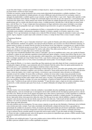 os que têm mãos limpas e coração puro resistirão no tempo da prova. Agora é o tempo para a lei de Deus estar em nossa mente,
em nossa fronte e escrita em nosso coração.
O Senhor me mostrou o perigo de permitir seja a nossa mente abarrotada de pensamentos e cuidados mundanos. Vi que
algumas mentes são afastadas da verdade presente e do amor à Bíblia por causa da leitura de livros excitantes; outros se
carregam de perplexidade e cuidados quanto ao que comerão, ao que hão de beber e o que vestir. Alguns estão supondo a vinda
do Senhor num futuro muito distante. O tempo tem continuado alguns anos mais do que eles esperavam, e assim pensam que
continuará mais alguns anos, e desta maneira suas mentes são desviadas da verdade presente para irem após o mundo. Nisto vi
grande perigo, pois se a mente está cheia de outras coisas, a verdade presente é deixada fora, e não há lugar em nossa fronte
para o selo do Deus vivo. Vi que o tempo para Jesus permanecer no lugar santíssimo estava quase terminado e esse tempo
podia durar apenas um pouquinho mais; que o tempo disponível que temos deve ser gasto em examinar a Bíblia, que nos
julgará no último dia.
Meus queridos irmãos e irmãs, que os mandamentos de Deus e o testemunho de Jesus estejam de contínuo em vossas mentes,
expulsando assim cuidados e pensamentos mundanos. Quando vos deitais e quando vos levantais, sejam eles a vossa
meditação. Vivei e agi inteiramente em relação com a vinda do Filho do homem. O tempo do selamento é muito curto, e logo
passará. Agora, enquanto os quatro anjos estão contendo os ventos, é o tempo de fazer firme a nossa vocação e eleição.
13
O Espiritismo Moderno
Pág. 59
Em 24 de agosto de 1850, vi que as "pancadas misteriosas" eram o poder de Satanás; parte delas procedia diretamente dele, e
outra, indiretamente, mediante seus agentes, mas tudo provinha de Satanás, que executava sua obra de diferentes maneiras; no
entanto muitos na igreja e no mundo estavam envoltos em tão densas trevas, que julgavam e sustentavam ser o poder de Deus.
Disse o anjo: "Não recorrerá um povo ao seu Deus? A favor dos vivos interrogar-se-ão os mortos?" Isa. 8:19. Hão de os vivos
recorrer aos mortos em busca de informações? Os mortos nada sabem. Para saber acerca do Deus vivo, ides aos mortos?
Afastaram-se do Deus vivo para falar com os mortos que nada sabem.
Vi que logo seria considerado blasfêmia falar contra as "pancadas", que isso se espalharia mais e mais, que o poder de Satanás
aumentaria, e alguns de seus dedicados seguidores teriam poder para operar milagres, e mesmo fazer descer fogo do céu à vista
dos homens. Foi-me mostrado que, por essas pancadas e pelo magnetismo, estes mágicos modernos procurariam ainda explicar
todos os milagres operados por nosso Senhor Jesus Cristo, e que muitos creriam que todas as poderosas obras do Filho de
Deus, realizadas quando esteve na Terra, foram executadas pelo mesmo poder. Foi-me dirigida a atenção
Pág. 60
para o tempo de Moisés, e vi os sinais e maravilhas que Deus operara por meio dele diante de Faraó, a maioria dos quais foi
imitada pelos mágicos do Egito; e que justamente antes do livramento final dos santos, Deus iria operar poderosamente em
prol de Seu povo, e seria permitido a estes mágicos modernos imitar a obra de Deus.
Breve virá esse tempo, e teremos de segurar firmemente os fortes braços de Jeová, pois todos estes grandes sinais e poderosas
maravilhas do diabo se destinam a enganar o povo de Deus e derrotá-lo. Nossa mente precisa fixar-se em Deus, e não devemos
temer o temor dos ímpios, isto é, temer o que temem, e reverenciar o que reverenciam; antes, devemos ser esforçados e
animados em prol da verdade. Se nossos olhos se abrissem, veríamos em nosso redor os anjos maus procurando inventar
alguma nova maneira de molestar-nos e destruir-nos. E também veríamos anjos de Deus guardando-nos do poder daqueles;
pois os olhos vigilantes de Deus estão sempre sobre Israel, para o seu bem; e Ele protegerá e salvará Seu povo, se este nEle
puser sua confiança. Quando o inimigo vier como uma inundação, o Espírito do Senhor levantará uma bandeira contra ele.
Disse o anjo: "Lembra-te de que estás em terreno encantado." Vi que devemos vigiar e cingir-nos de toda a armadura, tomar o
escudo da fé, e então estaremos aptos para ficar em pé, e os dardos inflamados do maligno não nos poderão ferir.
14
Os Mensageiros
Pág. 61
O Senhor muitas vezes tem-me dado a visão das condições e necessidades das jóias espalhadas que ainda não vieram à luz da
verdade presente, e tem-me mostrado que os mensageiros devem abrir caminho até eles tão depressa quanto possível, a fim de
levar-lhes a luz. Muitos em torno de nós apenas necessitam que se lhes remova o preconceito e se lhes exponham as evidências
de nossa presente posição, procedentes da Palavra de Deus, e alegremente receberão a verdade presente. Os mensageiros
devem vigiar pelas almas como quem deve delas dar conta. Eles têm que levar uma vida de trabalhos e angústia de espírito,
enquanto o peso da preciosa mas não raro ferida causa de Cristo está sobre eles. Terão de pôr de lado interesses e conforto
seculares e ter como seu primeiro objetivo fazer tudo que estiver em seu poder para promover a causa da verdade presente e
salvar almas que estão perecendo.
Eles terão também uma rica recompensa. Em suas coroas e regozijo os que são por eles libertados e finalmente salvos brilharão
como estrelas para todo o sempre. E por toda a eternidade eles desfrutarão a alegria de haverem feito o que podiam na
apresentação da verdade em sua pureza e beleza, de maneira que almas apaixonadas por ela fossem santificadas, desfrutando o
inestimável privilégio de se haverem enriquecido e de terem sido lavadas no sangue do Cordeiro e redimidas para Deus.
Vi que os pastores devem consultar aqueles em quem têm motivos para confiar, os que têm estado em todas as mensagens e
são firmes em toda a verdade presente, antes de advogarem novos pontos de importância que, pensam, a Bíblia sustenta. Então
os pastores estarão perfeitamente unidos e a união
Pág. 62
dos pastores será sentida pela igreja. Vi que uma conduta assim evitaria infelizes divisões e não haveria o perigo de ficar
dividido o precioso rebanho nem as ovelhas espalhadas sem pastor.
 