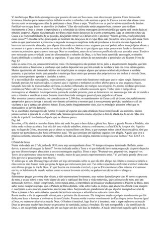 Vi também que Deus tinha mensageiros que gostaria de usar em Sua causa, mas não estavam prontos. Eram demasiado
levianos e frívolos para exercerem boa influência sobre o rebanho e não sentiam o peso da Causa e o valor das almas como
devem sentir os mensageiros a fim de praticarem o bem. Disse o anjo: "Purificai-vos os que levais os utensílios do Senhor.
Purificai-vos os que levais os utensílios do Senhor." Eles não realizarão senão pequeno bem, a menos que se dêem
inteiramente a Deus e sintam a importância e a solenidade da última mensagem de misericórdia que agora está sendo dada ao
rebanho disperso. Alguns não chamados por Deus estão muito desejosos de ir com a mensagem. Mas se sentirem o peso da
Causa e as responsabilidades de tal posição, desejariam retrair-se e diriam com o apóstolo: "Quem, porém, é suficiente para
essas coisas?" Uma das razões pelas quais se mostram tão desejosos de ir é que Deus não pôs sobre eles o peso da Causa. Nem
todos os que proclamaram a primeira e a segunda mensagens angélicas terão de proclamar a terceira, mesmo depois de a
haverem inteiramente abraçado, pois alguns têm estado em tantos erros e enganos que mal podem salvar suas próprias almas, e
se tomam a si guiar a outros, serão um meio de desviá-los. Mas eu vi que alguns que antes penetraram fundo no fanatismo
seriam os primeiros agora a correr sem que Deus os mandasse, antes de se haverem purificado de seus passados erros. Tendo o
erro misturado com a verdade, com isto alimentariam o rebanho de Deus, e se lhes fosse permitido prosseguir, o rebanho
ficaria debilitado e confusão e morte se seguiriam. Vi que esses teriam de ser peneirados e peneirados até ficarem livres de
Pág. 63
todos os seus erros, ou jamais entrariam no reino. Os mensageiros não podiam ter no juízo e discernimento daqueles que têm
estado em erros e fanatismo, a confiança que podem depositar nos que têm estado na verdade e não em erros extravagantes.
Muitos igualmente são demasiado afoitos em impelir para os campos alguns que apenas acabam de professar a verdade
presente, e que teriam muito que aprender e muito que fazer antes que possam eles próprios estar em ordem à vista de Deus,
muito menos portanto apontar o caminho a outros.
Vi a necessidade dos mensageiros, especialmente, vigiar e conter todo fanatismo onde quer que o vejam surgir. Satanás está
fazendo pressão por todos os lados, e a menos que o vigiemos e tenhamos os olhos abertos para os seus enganos e laços,
lançando nós mão de toda armadura de Deus, os dardos inflamados do maligno nos atingirão. Há muitas verdades preciosas
contidas na Palavra de Deus, mas é a "verdade presente" que o rebanho necessita agora. Tenho visto o perigo de os
mensageiros se afastarem dos importantes pontos da verdade presente, para se demorarem em assuntos que não são de molde a
unir o rebanho e santificar a alma. Satanás tirará disto toda vantagem possível para prejudicar a Causa.
Mas assuntos como o santuário, em conexão com os 2.300 dias, os mandamentos de Deus e a fé de Jesus, são perfeitamente
apropriados para esclarecer o passado movimento adventista e mostrar qual é nossa presente posição, estabelecer a fé do
vacilante e dar a certeza do glorioso futuro. Esses, tenho freqüentemente visto, são os principais assuntos sobre que os
mensageiros se devem demorar.
Se os escolhidos mensageiros do Senhor tivessem de esperar que cada obstáculo fosse removido do seu caminho, muitos
jamais sairiam a procura da ovelha extraviada. Satanás apresentaria muitas objeções a fim de afastá-los do dever. Mas eles
terão de ir pela fé, confiando nAquele que os chamou para a
Pág. 64
Sua obra, e Ele abrirá o caminho diante deles até onde for para o bem deles e glória Sua. Jesus, o grande Mestre e Modelo, não
tinha onde reclinar a cabeça. Sua vida foi uma vida de trabalhos, tristeza e sofrimento; e afinal Ele Se deu por nós. Aqueles
que, no lugar de Cristo, procuram que as almas se reconciliem com Deus, e que esperam reinar com Cristo em glória, têm que
esperar ser participantes dos Seus sofrimentos aqui. "Os que semeiam em lágrimas segarão com alegria. Aquele que leva a
preciosa semente, andando e chorando, voltará, sem dúvida, com alegria, trazendo consigo os seus molhos." Sal. 126:5 e 6.
15
O Sinal da Besta
Numa visão dada em 27 de junho de 1850, meu anjo acompanhante disse: "O tempo está quase terminado. Refletis, como
deveis, a amorável imagem de Jesus?" Foi-me indicada então a Terra e vi que tinha de haver uma preparação da parte daqueles
que nos últimos tempos abraçaram a terceira mensagem angélica. Disse o anjo: "Preparai-vos, preparai-vos, preparai-vos.
Tereis de experimentar uma morte para o mundo, maior do que jamais experimentastes antes." Vi que havia grande obra a ser
feita por eles e pouco tempo para fazê-la.
Vi então que as sete últimas pragas deviam ser logo derramadas sobre os que não têm abrigo; no entanto o mundo se referia a
elas como se não fossem mais que gotas de água que estivessem para cair. Fui então capacitada a enfrentar a terrível visão das
sete últimas pragas da ira de Deus. Vi que Sua ira era tremenda e terrível, e que se Ele estendesse a Sua mão ou a levantasse
em ira, os habitantes do mundo seriam como se nunca tivessem existido, ou padeceriam de incuráveis chagas e
Pág. 65
fulminantes pragas que sobre eles viriam, e não encontrariam livramento, mas seriam destruídos por elas. O terror se apossou
de mim, e eu caí sobre o meu rosto diante do anjo e supliquei-lhe fosse a visão removida, que a afastasse de mim, pois era
demasiado horrível. Então compreendi, como nunca antes, a importância de pesquisar cuidadosamente a Palavra de Deus, para
saber como escapar às pragas que, a Palavra de Deus declara, virão sobre todos os ímpios que adorarem a besta e sua imagem
e, receberem o seu sinal em suas testas ou em suas mãos. Surpreendi-me grandemente de que alguém transgredisse a lei de
Deus e pisasse o Seu santo sábado, quando tão terríveis ameaças e advertências estavam contra eles.
Roma mudou o dia de repouso do sétimo para o primeiro dia da semana. Ele imaginou mudar o próprio mandamento que foi
dado para levar o homem a lembrar-se do seu Criador. Pensou mudar o maior mandamento do Decálogo e assim fazer-se igual
a Deus, ou mesmo exaltar-se acima de Deus. O Senhor é imutável, logo Sua lei é imutável; mas o papa exaltou-se acima de
Deus ao procurar mudar Seus imutáveis preceitos de santidade, justiça e bondade. Ele tem transgredido o dia santificado de
Deus, e, em sua própria autoridade, pôs em seu lugar um dos seis dias de trabalho. A nação inteira tem seguido após a besta, e
 