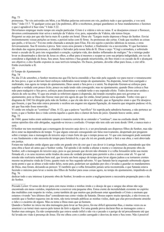 Pág. 73
promessas. "Se vós estiverdes em Mim, e as Minhas palavras estiverem em vós, pedireis tudo o que quiserdes, e vos será
feito." João 15:7. "E qualquer coisa que Lhe pedirmos, dEle a recebemos, porque guardamos os Seus mandamentos e fazemos
o que é agradável à Sua vista." I João 3:22.
Deveríamos empregar muito tempo em oração particular. Cristo é a videira e nós as varas. E se desejamos crescer e florescer,
devemos continuamente tirar seiva e nutrição da Videira viva; pois, separados da Videira, não temos forças.
Perguntei ao anjo por que não havia mais fé e poder em Israel. Disse ele: "Largais muito depressa o braço do Senhor. Enviai
insistentemente vossas petições ao trono, e persisti nelas com fé firme. As promessas são certas. Crede que recebeis as coisas
que pedis, e tê-las-eis." Foi-me então chamada a atenção para Elias. Ele era sujeito a paixões idênticas às nossas, e orou
fervorosamente. Sua fé resistiu à prova. Sete vezes orou perante o Senhor, e finalmente viu a nuvenzinha. Vi que havíamos
duvidado das seguras promessas, e ofendido o Salvador pela nossa falta de fé. Disse o anjo: "Cingi a armadura, e sobretudo
tomai o escudo da fé; pois isto resguardará o coração, a própria vida, dos dardos inflamados do maligno." Se o inimigo puder
levar os desanimados a desviar de Jesus os olhos, a olhar para si mesmos e ocupar-se com sua própria indignidade, em vez de
considerar a dignidade de Jesus, Seu amor, Seus méritos e Sua grande misericórdia, ele lhes tirará o os escudo da fé e alcançará
seu objetivo; e eles ficarão expostos às suas terríveis tentações. Os fracos, portanto, deverão olhar para Jesus, e crer nEle.
Então exercitarão a fé.
19
O Tempo do Ajuntamento
Pág. 74
No dia 23 de setembro, o Senhor mostrou-me que Ele havia estendido a Sua mão pela segunda vez para reaver o remanescente
do Seu povo, e que se deviam fazer esforços redobrados neste tempo do ajuntamento. Na dispersão, Israel fora castigado e
maltratado, mas agora no tempo do ajuntamento, Deus sarará o Seu povo e o unirá. Na dispersão fizeram-se esforços para
espalhar a verdade com pouco êxito, pouco ou nada tendo sido conseguido; mas no ajuntamento, quando Deus coloca a Sua
mão para readquirir o Seu povo, esforços para disseminar a verdade terão o seu esperado efeito. Todos devem estar unidos e
cheios de zelo na obra. Vi que era errado se referirem alguns à dispersão, daí tirando exemplos para nos governar no
ajuntamento; pois se Deus não fizesse mais por nós agora do que fez então, Israel jamais seria ajuntado. Tenho visto que o
diagrama de 1843 foi dirigido pela mão do Senhor, e que ele não deve ser alterado; que as figurações eram o que Ele desejava
que fossem, e que Sua mão estava presente e ocultou um engano em alguma figuração, de maneira que ninguém pudesse vê-lo,
até que Sua mão fosse removida .
Vi então em relação ao "contínuo" (Dan. 8:12), que a palavra "sacrifício" foi suprida pela sabedoria humana, e não pertence ao
texto, e que o Senhor deu a visão correta àqueles a quem deu o clamor da hora do juízo. Quando houve união, antes
Pág. 75
de 1844, quase todos eram unânimes quanto à maneira correta de se entender o "contínuo"; mas na confusão desde 1844,
outras opiniões têm sido abrigadas, seguindo-se trevas e confusão. O tempo não tem sido um teste desde 1844, e nunca mais o
será.
O Senhor me tem mostrado que a mensagem do terceiro anjo deve ir, e ser proclamada aos dispersos filhos do Senhor, mas não
deve estar na dependência do tempo. Vi que alguns estavam conseguindo um falso reavivamento, despertado por pregarem
sobre o tempo; mas a mensagem do terceiro anjo é mais forte do que o tempo possa ser. Vi que esta mensagem pode sustentar
o seu fundamento e não necessita de tempo para fortalecê-la; e que ela irá em grande poder e fará a sua obra, e será abreviada
em justiça.
Foram-me indicados então alguns que estão em grande erro de crer que é seu dever ir à antiga Jerusalém, entendendo que têm
uma obra a fazer ali antes que o Senhor venha. Tal opinião é de molde a afastar a mente e o interesse da presente obra do
Senhor, sob a mensagem do terceiro anjo, pois os que pensam que devem não obstante ir a velha Jerusalém terão sua mente
firmada ali, e os seus recursos serão tirados da causa da verdade presente para permitir a eles e outros estar ali. Vi que tal
missão não realizaria nenhum bem real, que levaria um bom espaço de tempo para levar alguns judeus a se tornarem crentes
mesmo na primeira vinda de Cristo, quanto mais no Seu segundo advento. Vi que Satanás havia enganado sobremodo alguns
neste ponto e que as almas a todo redor deles, neste país, poderiam ser ajudadas por eles e levadas a guardar os mandamentos
de Deus, mas foram, deixando-as perecer. Vi também que a velha Jerusalém jamais seria reconstruída, e que Satanás estava
fazendo o máximo para levar a mente dos filhos do Senhor para essas coisas agora, no tempo do ajuntamento, impedindo-os de
Pág. 76
dedicar todo o seu interesse à presente obra do Senhor, levando-os assim a negligenciarem a necessária preparação para o dia
do Senhor.
__________
Prezado Leitor: O senso do dever para com meus irmãos e minhas irmãs e o desejo de que o sangue das almas não seja
encontrado em meus vestidos, impelem-me a escrever esta pequena obra. Estou ciente da incredulidade existente no espírito
das multidões com respeito às visões, como também de que muitos que professam estar aguardando a Cristo e ensinam que
estamos vivendo "nos últimos dias" consideram-nas como vindas de Satanás. Desses espero muita oposição, e não tivesse eu
sentido que o Senhor requereu isto de mim, não teria tornado públicas as minhas visões, dado que elas provavelmente atrairão
o ódio e o escárnio de alguns. Mas eu temo a Deus mais que ao homem.
Quando o Senhor no início me deu mensagens para levar ao Seu povo, foi-me difícil apresentar-lhas, e muitas vezes eu as
amenizei e as tornei mais suaves pelo temor de ferir a alguém. Foi uma grande prova declarar-lhes as mensagens como o
Senhor mas entregou. Eu não compreendia que estava sendo infiel e não via o pecado e o perigo de tal procedimento até que
fui levada em visão à presença de Jesus. Ele me olhou com o cenho carregado e desviou de mim o Seu rosto. Não é possível
 