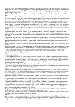 descrever o terror e agonia que senti. Caí sobre o meu rosto diante dEle, mas não tive força para proferir uma só palavra. Oh!
como ansiei ser coberta e ocultada daquela fronte severa! Pude então compreender um pouco de como se sentirão os perdidos
ao clamarem aos montes e às rochas: "Caí sobre nós, e escondei-nos do rosto dAquele que está assentado sobre o trono, e da
ira do Cordeiro." Apoc. 6:16."
Nessa ocasião, um anjo mandou-me levantar, e o quadro que meus olhos enfrentaram dificilmente poderá ser descrito. Um
Pág. 77
grupo foi apresentado diante de mim, cujos cabelos e vestes estavam em desalinho e rasgados e cujos rostos eram o quadro do
desespero e do horror. Eles se aproximaram de mim, tiraram as suas vestes e as esfregaram nas minhas. Olhei as minhas vestes
e vi que estavam manchadas de sangue, e esse sangue abria nelas buracos. De novo caí como morta aos pés do meu anjo
assistente. Eu não podia articular nenhuma escusa. Minha língua recusava toda palavra, e eu desejei ser afastada de tão santo
lugar. De novo o anjo ergueu-me e disse: "Este não é o teu caso agora, mas esta cena foi apresentada diante de ti, para que
saibas qual será a tua situação se negligenciares declarar aos outros o que o Senhor te tem revelado. Mas se fores fiel até o fim,
comerás da árvore da vida e beberás do rio da água da vida. Terás que sofrer muito, mas a graça de Deus é suficiente." Senti-
me então disposta a fazer tudo que o Senhor requeresse de mim, a fim de ter a Sua aprovação, e não experimentar o Seu cenho
severo.
Freqüentemente tenho sido falsamente acusada de ensinar pontos de vista peculiares ao espiritismo. Mas antes que o redator do
Day-Star incorresse nesse engano, o Senhor me deu uma visão dos tristes e desoladores efeitos que se produziriam sobre o
rebanho pelo fato de ele e outros ensinarem idéias espíritas. Tenho visto muitas vezes o amorável Jesus, que é uma pessoa.
Perguntei-Lhe se Seu Pai era uma pessoa e tinha a mesma forma que Ele. Disse Jesus: "Eu sou a expressa imagem da pessoa de
Meu Pai."
Tenho muitas vezes visto que o ponto de vista do espiritismo afasta toda a glória do Céu, e que em muitas mentes o trono de
Davi e a amorável pessoa de Jesus têm sido queimados no fogo do espiritismo. Tenho visto que alguns que têm sido enganados
e conduzidos a este erro, serão levados para a luz da verdade, mas ser-lhes-á quase impossível se libertarem inteiramente do
Pág. 78
poder enganador do espiritismo. Tais pessoas devem fazer uma obra integral confessando os seus erros e abandonando-os para
sempre.
Recomendo-vos, caro leitor, a Palavra de Deus como regra de vossa fé e prática. Por essa Palavra seremos julgados. Nela Deus
prometeu dar visões nos "últimos dias"; não para uma nova regra de fé, mas para conforto do Seu povo e para corrigir os que
se desviam da verdade bíblica. Assim tratou Deus com Pedro, quando estava para enviá-lo a pregar aos gentios. Atos 10.
Àqueles que puderem fazer circular esta pequena obra, eu diria que ela se destina apenas aos sinceros e não aos que
ridicularizariam as coisas do Espírito de Deus.
20
Os Sonhos da Sra. White
Sonhei que via um templo em que muitas pessoas se estavam reunindo. Apenas os que se refugiassem naquele templo seriam
salvos quando terminasse o tempo; todos os que ficassem fora estariam para sempre perdidos. A multidão que se achava fora e
que prosseguia com seus vários interesses, caçoava e ridicularizava os que estavam entrando no templo, e dizia-lhes que esse
meio de segurança era um sagaz engano e que, de fato, não havia perigo algum para se evitar. Chegaram a lançar mãos de
alguns para impedir-lhes a entrada.
Receosa de ser escarnecida, achei melhor esperar até que a multidão se dispersasse ou até que eu pudesse entrar sem ser
observada por eles. Mas o número aumentava em vez de diminuir, e, receando ficar muito atrasada, saí apressadamente de casa
e atravessei a multidão. Na minha ansiedade por atingir o templo
Pág. 79
não notava a multidão que me cercava nem com ela me ocupava. Entrando no edifício, vi que o vasto templo era apoiado por
uma imensa coluna, e a esta se achava amarrado um cordeiro todo ferido e ensangüentado. Nós que nos achávamos presentes
parecíamos saber que esse cordeiro fora lacerado e ferido por nossa causa. Todos os que entravam no templo deveriam ir
diante dele e confessar seus pecados.
Exatamente diante do cordeiro estavam assentos elevados, sobre os quais sentava-se um grupo de pessoas que pareciam muito
felizes. A luz celeste parecia resplandecer-lhes no rosto, e louvavam a Deus e entoavam alegres cânticos de ação de graças que
se assemelhavam à música dos anjos. Esses eram os que se haviam colocado diante do Cordeiro, confessado seus pecados,
recebido perdão, e agora, em alegre expectativa, aguardavam algum acontecimento feliz.
Mesmo depois que entrei no edifício, sobreveio-me um receio, e uma sensação de vergonha de que eu devesse humilhar-me
diante daquele povo; mas eu parecia ser compelida a ir para a frente, e vagarosamente caminhei em redor da coluna a fim de
defrontar-me com o cordeiro, quando uma trombeta soou, o templo foi abalado, brados de triunfo se levantaram dos santos
reunidos, e um intenso brilho iluminou o edifício: então tudo passou a ser trevas intensas. Toda aquela gente feliz desaparecera
com o brilho, e fui deixada só no silencioso terror da noite.
Despertei em agonia de espírito, e dificilmente pude convencer-me de que estivera a sonhar. Parecia-me que minha sorte
estava fixada; que o espírito do Senhor me havia abandonado para não mais voltar.
Logo depois disto tive outro sonho. Parecia-me estar sentada em desespero aterrador, com as mãos no rosto, refletindo assim:
Se Jesus estivesse na Terra, eu iria a Ele, lançar-me-ia a Seus
Pág. 80
pés, e contar-Lhe-ia todos os meus sofrimentos. Ele não Se desviaria de mim; teria de mim misericórdia, e eu O amaria e
serviria sempre. Exatamente nesse momento se abriu a porta, e entrou uma pessoa de belo porte e semblante. Olhou para mim
compassivamente e disse: "Desejas ver a Jesus? Ele aqui está, e podes vê-Lo se o desejas. Toma tudo que possuis e segue-me."
 