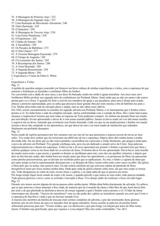55. A Mensagem do Primeiro Anjo / 232
56. A Mensagem do Segundo Anjo / 237
57. Uma Ilustração do Movimento Adventista / 240
58. Outra Ilustração / 245
59. O Santuário / 250
60. A Mensagem do Terceiro Anjo / 254
61. Uma Firme Plataforma / 258
62. O Espiritismo / 262
63. Ciladas de Satanás / 266
64. A Sacudidura / 269
65. Os Pecados de Babilônia / 273
66. O Alto Clamor / 277
67. A Terceira Mensagem Encerrada / 279
68. O Tempo de Angústia / 282
69. O Livramento dos Santos / 285
70. A Recompensa dos Santos / 288
71. A Terra Desolada / 289
72. A Segunda Ressurreição / 292
73. A Segunda Morte / 294
I. Experiência e Visões de Ellen G. White
1
Experiência e Visões
Pág. 11
A pedido de queridos amigos concordei em fornecer um breve esboço de minhas experiências e visões, com a esperança de que
animem e fortaleçam os humildes e confiantes filhos do Senhor.
Fui convertida com a idade de onze anos, e aos doze fui batizada, tendo-me unido à igreja metodista. Aos treze anos ouvi
Guilherme Miller proferir sua segunda série de conferências em Portland, Maine. Senti então que eu não era santa e não estava
pronta para ver a Jesus. E quando foi feito o convite aos membros da igreja e aos pecadores, para irem à frente para oração
abracei a primeira oportunidade, pois eu sabia que precisava fazer grande obra por mim mesma a fim de habilitar-me para o
Céu. Minha alma tinha sede de salvação plena e ampla, mas eu não sabia como obtê-la.
Em 1842, assisti constantemente às reuniões do segundo advento em Portland, Maine, e cri inteiramente que o Senhor estava
prestes a vir. Eu tinha fome e sede de completa salvação, inteira conformidade com a vontade de Deus. Dia e noite lutava para
alcançar o inapreciável tesouro que nem todas as riquezas da Terra poderiam comprar. Ao dobrar-me perante Deus em oração
por esta bênção, foi-me apresentado o dever de ir orar numa reunião pública. Jamais eu havia orado em voz alta numa reunião,
e esquivei-me ao dever, temendo que se tentasse orar ficaria frustrada. Cada vez que eu me punha perante o Senhor em oração
secreta o dever não cumprido se me apresentava, até que deixei de orar e caí num estado de melancolia que redundou
finalmente em profundo desespero.
Pág. 12
Neste estado de espírito permaneci por três semanas sem um raio de luz que penetrasse a espessa nuvem de trevas ao meu
redor. Tive então dois sonhos que me trouxeram um débil raio de luz e esperança. Depois disto abri minha mente a minha
devotada mãe. Ela me disse que eu não estava perdida e aconselhou-me a procurar o irmão Stockman, que pregava então para
o povo do advento em Portland. Tive grande confiança nele, pois era um dedicado e amado servo de Cristo. Suas palavras
impressionaram-me e deram-me esperança. Voltei ao lar e de novo apresentei-me perante o Senhor e prometi-Lhe que faria e
sofreria qualquer coisa se me fosse dado ter os sorrisos de Jesus. O mesmo dever foi-me apresentado. Devia haver uma reunião
de oração nessa noite, a que assisti, e quando os demais se ajoelharam para orar, com eles me ajoelhei, tremente, e depois que
dois ou três haviam orado, abri minha boca em oração antes que disso me apercebesse, e as promessas de Deus me pareceram
como pérolas preciosíssimas, que só deviam ser recebidas pelos que as suplicassem. Ao orar, o fardo e a agonia de alma que
por tanto tempo eu havia experimentado deixaram-me, e as bênçãos de Deus vieram sobre mim como suave orvalho. Dei glória
a Deus pelo que eu sentia, mas ansiava mais. Eu não estaria satisfeita até que estivesse repleta da plenitude de Deus.
Inexprimível amor por Jesus encheu minha alma. Onda após onda de glória rolaram sobre mim, até que meu corpo se tornou
rijo. Tudo desapareceu ao redor de mim, exceto Jesus e a glória, e eu nada sabia do que se passava em torno.
Por longo tempo fiquei neste estado de corpo e de mente, e quando percebi o que estava ao meu redor, tudo parecia mudado.
Tudo parecia glorioso e novo, como se sorrindo e louvando a Deus. Tive desejo então de confessar a Jesus em todo lugar.
Pág. 13
Durante seis meses nuvem alguma de trevas passou sobre minha mente. Minha alma bebia diariamente da salvação. Eu achava
que os que amavam a Jesus amariam a Sua vinda, de maneira que fui à reunião da classe e falei-lhes do que Jesus havia feito
por mim e de que plenitude eu desfrutava através da crença segundo a qual o Senhor estava prestes a vir. O líder da classe
interrompeu-me, dizendo: "Através do metodismo"; mas eu não podia dar a glória ao metodismo quando era certo que Cristo e
a esperança de Sua breve vinda é que me haviam tornado livre.
A maioria dos membros da família de meu pai eram crentes completos do advento, e por dar testemunho desta gloriosa
doutrina sete de nós fomos de uma vez lançados fora da igreja metodista. Nessa ocasião as palavras do profeta foram
sobremodo preciosas para nós: "Vossos irmãos, que vos aborrecem e que para longe vos lançam por amor do Meu nome,
dizem: O Senhor seja glorificado, para que vejamos a vossa alegria! Mas eles serão confundidos." Isa. 66:5.
 