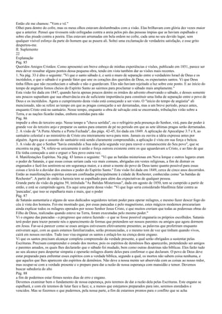 Então ele me chamou: "Vem e vê."
Olhei para dentro do cofre, mas os meus olhos estavam deslumbrados com a visão. Elas brilhavam com glória dez vezes maior
que a anterior. Pensei que tivessem sido esfregadas contra a areia pelos pés das pessoas ímpias que as haviam espalhado e
sobre elas pisado contra a poeira. Elas estavam arrumadas em bela ordem no cofre, cada uma no seu devido lugar, sem
qualquer visível esforço da parte do homem que as pusera ali. Soltei uma exclamação de verdadeira satisfação, e esse grito
despertou-me.
II. Suplemento
22
Explanação
Pág. 85
Queridos Amigos Cristãos: Como apresentei um breve esboço de minhas experiências e visões, publicado em 1851, parece ser
meu dever ressaltar alguns pontos dessa pequena obra, tendo em vista também dar as visões mais recentes.
1. Na pág. 33 é dito o seguinte: "Vi que o santo sábado é, e será o muro de separação entre o verdadeiro Israel de Deus e os
incrédulos, e que o sábado é o grande fator que une os corações dos queridos de Deus, os expectantes santos. Vi que Deus
tinha filhos que não reconheciam o sábado e não o guardavam. Eles não haviam rejeitado a luz sobre este ponto. E ao início do
tempo de angústia fomos cheios do Espírito Santo ao sairmos para proclamar o sábado mais amplamente."
Esta visão foi dada em 1847, quando havia apenas poucos dentre os irmãos do advento observando o sábado, e desses somente
uns poucos supunham que sua observância era de suficiente importância para constituir uma linha de separação entre o povo de
Deus e os incrédulos. Agora o cumprimento desta visão está começando a ser visto. O "início do tempo de angústia" ali
mencionado, não se refere ao tempo em que as pragas começarão a ser derramadas, mas a um breve período, pouco antes,
enquanto Cristo está no santuário. Nesse tempo, enquanto a obra de salvação está se encerrando, tribulações virão sobre a
Terra, e as nações ficarão iradas, embora contidas para não
Pág. 86
impedir a obra do terceiro anjo. Nesse tempo a "chuva serôdia", ou o refrigério pela presença do Senhor, virá, para dar poder à
grande voz do terceiro anjo e preparar os santos para estarem de pé no período em que as sete últimas pragas serão derramadas.
2. A visão de "A Porta Aberta e a Porta Fechada", das págs. 42-45, foi dada em 1849. A aplicação de Apocalipse 3:7 e 8, ao
santuário celestial e ao ministério de Cristo era inteiramente nova para mim. Jamais eu ouvira a idéia expressa antes por
alguém. Agora que o assunto do santuário está sendo claramente compreendido, a aplicação é vista em sua força e beleza.
3. A visão de que o Senhor "havia estendido a Sua mão pela segunda vez para reaver o remanescente do Seu povo", que se
encontra na pág. 74, refere-se unicamente à união e força outrora existente entre os que aguardavam a Cristo, e ao fato de que
Ele tinha começado a unir e erguer o Seu povo outra vez.
4. Manifestações Espíritas. Na pág. 43 lemos o seguinte: "Vi que as batidas misteriosas em Nova Iorque e outros lugares eram
o poder de Satanás, e que essas coisas seriam cada vez mais comuns, abrigadas em vestes religiosas, a fim de distrair os
enganados e fazê-los sentirem-se em segurança maior, e a atrair a mente do povo de Deus tanto quanto possível para essas
coisas e levá-lo a duvidar dos ensinos e poder do Espírito Santo." Esta visão foi dada em 1849, cerca de cinco anos decorridos.
Então as manifestações espíritas estavam confinadas principalmente à cidade de Rochester, conhecidas como "as batidas de
Rochester". A partir de então a heresia tem se espalhado para além das expectativas de qualquer pessoa.
Grande parte da visão da página 59, intitulada "As Batidas Misteriosas", dada em agosto de 1850, tem se cumprido a partir de
então, e está se cumprindo agora. Eis aqui uma parte dessa visão: "Vi que logo seria considerado blasfêmia falar contra as
'pancadas', que isso se espalharia mais e mais, que o poder
Pág. 87
de Satanás aumentaria e alguns de seus dedicados seguidores teriam poder para operar milagres, e mesmo fazer descer fogo do
céu à vista dos homens. Foi-me mostrado que, por essas pancadas e pelo magnetismo, estes mágicos modernos procurariam
ainda explicar todos os milagres operados por nosso Senhor Jesus Cristo, e que muitos creriam que todas as poderosas obras do
Filho de Deus, realizadas quando esteve na Terra, foram executadas pelo mesmo poder."
Vi o engano das pancadas - o progresso que estava fazendo - e que se fosse possível enganaria os próprios escolhidos. Satanás
terá poder para trazer perante nós o aparecimento de formas que pretendem ser nossos parentes ou amigos que agora dormem
em Jesus. Far-se-á parecer como se esses amigos estivessem efetivamente presentes; as palavras que proferiram enquanto
estiveram aqui, com as quais estamos familiarizados, serão pronunciadas, e o mesmo tom de voz que tinham quando vivos,
cairá em nossos ouvidos. Tudo isso visa enganar os santos e enlaçá-los na crença deste engano.
Vi que os santos precisam alcançar completa compreensão da verdade presente, a qual serão obrigados a sustentar pelas
Escrituras. Precisam compreender o estado dos mortos; pois os espíritos de demônios lhes aparecerão, pretendendo ser amigos
e parentes amados, os quais lhes declararão que o sábado foi mudado, bem como outras doutrinas não bíblicas. Eles farão tudo
ao seu alcance para despertar simpatia e operarão milagres diante deles para confirmar o que declaram. O povo de Deus deve
estar preparado para enfrentar esses espíritos com a verdade bíblica, segundo a qual, os mortos não sabem coisa nenhuma, e
que aqueles que lhes aparecem são espíritos de demônios. Não deve a nossa mente ser absorvida com as coisas ao nosso redor,
mas ocupar-se com a verdade presente e o preparo para dar a razão de nossa esperança com mansidão e temor. Devemos
buscar sabedoria do alto
Pág. 88
a fim de podermos estar firmes nestes dias de erro e engano.
Devemos examinar bem o fundamento de nossa esperança, pois teremos de dar a razão dela pelas Escrituras. Este engano se
espalhará, e com ele teremos de lutar face a face; e, a menos que estejamos preparados para isto, seremos enredados e
vencidos. Mas se fizermos o que pudermos, pela nossa parte, a fim de estarmos prontos para o conflito que se acha
 