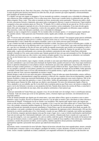 precisamente diante de nós, Deus fará a Sua parte, e Seu braço Todo-poderoso nos protegerá. Mais depressa enviaria Ele todos
os anjos da glória para fazerem uma barreira em redor dos fiéis, do que consentir que sejam enganados e desencaminhados
pelos prodígios de mentira de Satanás.
Vi a rapidez com que este engano se propagava. Foi-me mostrado um comboio, avançando com a velocidade do relâmpago. O
anjo ordenou-me olhar cuidadosamente. Fixei os olhos nesse trem. Parecia que o mundo inteiro ia embarcado nele, que não
faltava ninguém. Disse o anjo: "Eles estão se reunindo em feixes, prontos para serem queimados." Mostrou-me então o chefe
do trem, uma pessoa formosa e imponente, para quem todos os passageiros olhavam e a quem reverenciavam. Fiquei perplexa
e perguntei a meu anjo assistente quem era. Disse ele: "É Satanás. Ele é o chefe na forma de um anjo de luz. Ele leva cativo o
mundo. Eles se entregaram à operação do erro a fim de crerem na mentira e serem condenados. O seu mais elevado agente
abaixo dele, pela sua categoria, é o maquinista, e outros dos seus agentes estão empregados em diferentes cargos conforme
deles necessita, e todos vão indo para a perdição, com a velocidade do relâmpago."
Perguntei ao anjo se ninguém havia escapado. Ele me mandou olhar em direção oposta, e vi um pequeno grupo viajando por
um caminho estreito. Todos pareciam estar firmemente unidos, ligados pela verdade, em companhia ou grupo. Disse o
Pág. 89
anjo: "O terceiro anjo está unindo-os, ou selando-os em grupos para o celeiro celestial." Este pequeno grupo parecia atribulado,
como se tivesse passado por duras provas e conflitos. E parecia assim como se o sol tivesse surgido por trás de uma nuvem,
iluminando-lhes o rosto e dando-lhes um aspecto triunfante, como se sua vitória estivesse quase alcançada.
Vi que o Senhor tem dado ao mundo a oportunidade de descobrir a cilada. Esta única coisa é prova suficiente para o cristão, se
não houvessem outras; não se faz diferença entre o que é precioso e o que é vil. Tomás Paine, cujo corpo está hoje desfeito em
pó, e que deve ser chamado no fim dos mil anos, por ocasião da segunda ressurreição, para receber sua recompensa e sofrer a
segunda morte, é apresentado por Satanás como estando no Céu, e altamente exaltado ali. Satanás fez uso dele na Terra tanto
quanto pôde, e agora está continuando com a mesma obra mediante a pretensão de estar sendo Tomás Paine sobremodo
exaltado e honrado no Céu; assim como ensinou aqui, Satanás gostaria de fazer crer que está ensinando no Céu. Há alguns que
têm olhado com horror para sua vida e morte e seus ensinos corruptos quando vivia, mas agora se submetem a ser ensinados
por ele, um dos homens mais vis e corruptos, alguém que desprezou a Deus e Sua lei.
Pág. 90
Aquele que é o pai da mentira, cega e engana o mundo, enviando os seus anjos para falarem pelos apóstolos, e fazerem parecer
que estes contradizem o que escreveram pela orientação do Espírito Santo, quando estiveram na Terra. Esses anjos mentirosos
fazem os apóstolos deturparem os seus próprios ensinos e declararem que estes estão adulterados. Assim fazendo, Satanás se
deleita em lançar cristãos professos, e o mundo todo, na incerteza quanto à Palavra de Deus. Aquele Santo Livro se atravessa
em seu caminho e contradiz os seus planos; portanto leva os homens a duvidarem da origem divina da Bíblia. Então apresenta
o incrédulo Tomás Paine como se tivesse sido introduzido no Céu quando morreu, e agora, unido com os santos apóstolos a
quem ele odiou na Terra, estivesse empenhado em ensinar o mundo.
Satanás designa a cada um de seus anjos uma parte a desempenhar. Exige de todos que sejam dissimulados, astutos, ardilosos.
Instrui alguns deles a desempenharem o papel dos apóstolos e a falar por eles, enquanto outros devem desempenhar o papel de
homens incrédulos e ímpios que morreram blasfemando de Deus, mas que agora aparecem como muito religiosos. Não se faz
diferença entre o mais santo dos apóstolos e o mais vil dos infiéis. Ambos são apresentados como ensinando a mesma coisa.
Não importa quem Satanás faz falar, desde que seu objetivo seja alcançado. Ele esteve tão intimamente ligado a Paine na
Terra, ajudando-o em seu trabalho, que lhe é coisa fácil saber as próprias palavras que Paine usou e até mesmo a caligrafia de
quem o serviu tão fielmente e executou os seus propósitos tão bem. Satanás ditou muitos dos escritos de Paine, e coisa fácil é
agora para ele, por intermédio de seus anjos, ditar seus próprios sentimentos e fazer parecer que
Pág. 91
vieram por intermédio de Tomás Paine que, enquanto viveu, foi um devotado servo do maligno. Esta é a mistificação máxima
de Satanás. Todo este ensino que se diz ser dos apóstolos, santos, e homens ímpios que morreram, vem diretamente de sua
majestade satânica.
O fato de Satanás pretender que alguém que ele amara tanto, e que tanto odiara a Deus, agora se encontrava com os santos
apóstolos e anjos, na glória, deveria ser bastante para remover o véu de todas as mentes e pôr a descoberto as obras obscuras e
misteriosas de Satanás. Virtualmente ele diz ao mundo e aos incrédulos: Não importa quão ímpios sejais; não importa que
creiais ou não em Deus ou na Bíblia; vivei como vos agradar; o Céu é vosso lar; pois todos sabem que se Tomás Paine está no
Céu, e tão exaltado, certamente também chegarão ali. Este erro é tão manifesto que todos podem ver, se quiserem. Satanás
agora está fazendo por intermédio de pessoas semelhantes a Tomás Paine o que ele tem procurado fazer desde sua queda. Ele
está, mediante o seu poder e prodígios de mentira, demolindo o fundamento da esperança cristã e obscurecendo o Sol que deve
iluminá-los no estreito caminho para o Céu. Está fazendo o mundo crer que a Bíblia não é inspirada, nem melhor que qualquer
livro de histórias, enquanto apresenta alguma coisa que lhe ocupe o lugar, isto é, o que se intitula manifestações espiritualistas!
Aqui está um meio que lhe é inteiramente dedicado e sob o seu controle, e Satanás pode fazer o mundo crer o que quiser. O
livro que deve julgá-lo, e aos seus seguidores, ele o pôs na sombra, onde bem queria. O Salvador do mundo ele faz parecer não
mais que um homem comum; e como a guarda romana que vigiava a tumba de Jesus espalhou a falsa notícia que os principais
sacerdotes e anciãos lhe puseram nos lábios, assim os pobres, iludidos seguidores dessas pretensas manifestações
espiritualistas repetirão e procurarão fazer parecer que nada há de miraculoso no
Pág. 92
nascimento, morte e ressurreição de nosso Salvador. Depois de haverem colocado Jesus num segundo plano, atraem a atenção
do mundo para si mesmos e para os seus milagres e prodígios de mentira, os quais, declaram, excedem em muito as obras de
Cristo. Assim o mundo é apanhado na cilada e conduzido a um enganador sentimento de segurança, para não descobrir seu
 