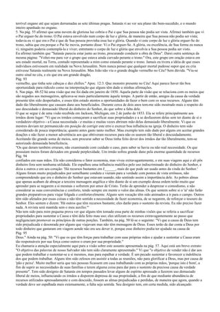 terrível engano até que sejam derramadas as sete últimas pragas. Satanás ri ao ver seu plano tão bem-sucedido, e o mundo
inteiro apanhado no engano.
5. Na pág. 55 afirmei que uma nuvem de gloriosa luz cobria o Pai e que Sua pessoa não podia ser vista. Afirmei também que vi
o Pai erguer-Se do trono. O Pai estava envolvido num corpo de luz e glória, de maneira que Sua pessoa não podia ser vista;
todavia eu vi que era o Pai e que de Sua pessoa provinha essa luz e glória. Quando vi este corpo de luz e glória erguer-Se do
trono, sabia que era porque o Pai Se movia, portanto disse: Vi o Pai erguer-Se. A glória, ou excelência, de Sua forma eu nunca
vi; ninguém poderia contemplá-la e viver; entretanto o corpo de luz e glória que envolvia a Sua pessoa podia ser visto.
Eu afirmei também que "Satanás parecia estar junto ao trono, procurando conduzir a obra de Deus". Darei outra sentença da
mesma página: "Voltei-me para ver o grupo que estava ainda curvado perante o trono." Ora, este grupo em oração estava em
seu estado mortal, na Terra, contudo representado a mim como estando perante o trono. Jamais eu tivera a idéia de que esses
indivíduos estivessem em realidade na Nova Jerusalém. Nem nunca pensei que qualquer mortal pudesse supor que eu cria
estivesse Satanás realmente na Nova Jerusalém. Mas João não viu o grande dragão vermelho no Céu? Sem dúvida. "Viu-se
outro sinal no céu, e eis que era um grande dragão,
Pág. 93
vermelho, que tinha sete cabeças e dez chifres." Apoc. 12:3. Que monstro presente no Céu! Aqui parece haver tão boa
oportunidade para ridículo como na interpretação que alguns têm dado a minhas afirmações.
6. Nas págs. 48-52 há uma visão que me foi dada em janeiro de 1850. Aquela parte da visão que se relaciona com os meios que
são negados aos mensageiros, aplicava-se mais particularmente àquele tempo. A partir de então, amigos da causa da verdade
presente têm sido despertados, e esses têm estado atentos a oportunidades de fazer o bem com os seus recursos. Alguns têm
dado tão liberalmente que causam dano aos beneficiados. Durante cerca de dois anos tem-me sido mostrado mais a respeito do
uso descuidado e demasiado liberal do dinheiro do Senhor, do que sobre a falta dele.
O que se segue é de uma visão recebida em Jackson, Michigan, em 2 de junho de 1853. Ela se refere principalmente aos
irmãos deste lugar: "Vi que os irmãos começaram a sacrificar suas propriedades e a se desfazerem delas sem ter diante de si o
verdadeiro objetivo - a Causa necessitada - e muitas e muitas vezes abriram mão delas demasiado liberalmente. Vi que os
mestres deviam ter permanecido em posição de corrigir este erro e exercer boa influência na igreja. O dinheiro tem sido
considerado de pouca importância; quanto antes gasto tanto melhor. Mau exemplo tem sido dado por alguns em aceitar grandes
doações e não fazer a menor advertência aos que obtiveram recursos para não os usarem tão liberal e descuidadamente.
Aceitando tão grande soma de meios, sem procurar saber se Deus tinha feito dever dos irmãos dar tão liberalmente, tem-se
autorizado demasiada beneficência.
"Os que deram também erraram, não examinando com cuidado o caso, para saber se havia ou não real necessidade. Os que
possuíam meios foram deixados em grande perplexidade. Um irmão sofreu grande dano pela enorme quantidade de recursos
Pág. 94
confiados em suas mãos. Ele não considerou o fator economia, mas viveu extravagantemente, e em suas viagens aqui e ali pôs
dinheiro fora sem nenhuma utilidade. Ele espalhou uma influência maléfica pelo uso indiscriminado do dinheiro do Senhor, e
dizia a outros e em seu coração: 'Há recursos bastantes em J______, mais do que pode ser usado antes da vinda do Senhor.'
Alguns foram muito prejudicados por semelhante conduta e vieram para a verdade com pontos de vista errôneos, não
compreendendo que era o dinheiro do Senhor que estavam usando, não sentindo assim a importância dele. As pobres almas
que apenas acabam de abraçar a terceira mensagem angélica e têm diante de si um exemplo dessa ordem terão muito que
aprender para se negarem a si mesmas e sofrerem por amor de Cristo. Terão de aprender a desprezar o comodismo, a não
considerar as suas conveniências e conforto, tendo sempre em mente o valor das almas. Os que sentem sobre si o 'ai' não farão
grandes preparativos para viajar folgada e confortavelmente. Alguns sem vocação têm sido animados a ir para o campo. Outros
têm sido afetados por essas coisas e não têm sentido a necessidade de fazer economia, de se negarem, de reforçar o tesouro do
Senhor. Eles sentem e dizem: 'Há outros que têm recursos bastante; eles darão para o sustento da revista. Eu não preciso fazer
nada. A revista será mantida sem o meu auxílio.'"
Não tem sido para mim pequena prova ver que alguns têm tomado essa parte de minhas visões que se referia a sacrificar
propriedades para sustentar a Causa e têm dela feito mau uso; eles utilizam os recursos extravagantemente ao passo que
negligenciam promover os princípios de outras porções. Também, na pág. 50 lê-se o seguinte: "Vi que a causa de Deus tem
sido prejudicada e desonrada por alguns que viajavam mas não têm mensagem de Deus. Esses terão de dar conta a Deus por
todo dinheiro que gastaram em viagem aonde não era seu dever ir, porque esse dinheiro podia ter ajudado na causa de
Pág. 95
Deus." Ainda na pág. 50: "Vi que os que têm forças para trabalhar com suas próprias mãos e ajudar a sustentar a Causa eram
tão responsáveis por sua força como outros o eram por sua propriedade."
Eu chamaria a atenção especialmente aqui para a visão sobre este assunto apresentada na pág. 57. Aqui está um breve extrato:
"O objetivo das palavras de nosso Salvador não tem sido claramente apresentado." Vi que "o objetivo de vender não é dar aos
que podem trabalhar e sustentar-se a si mesmos, mas para espalhar a verdade. É um pecado sustentar e favorecer a indolência
dos que podem trabalhar. Alguns têm sido zelosos em assistir a todas as reuniões, não para glorificar a Deus, mas por causa de
'pão e peixe'. Muito melhor seria que tais pessoas ficassem em casa trabalhando com as próprias mãos, 'porque isto é bom', a
fim de suprir as necessidades de suas famílias e terem alguma coisa para dar para o sustento da preciosa causa da verdade
presente". Tem sido desígnio de Satanás em tempos passados levar alguns de espírito apressado a fazerem uso demasiado
liberal de meios, influenciando os irmãos a disporem depressa de sua propriedade, a fim de que mediante abundância de
recursos utilizados apressadamente e com descuido, fossem as almas prejudicadas e perdidas, de maneira que agora, quando a
verdade deve ser espalhada mais extensamente, a falta seja sentida. Seu desígnio tem, em certa medida, sido alcançado.
 