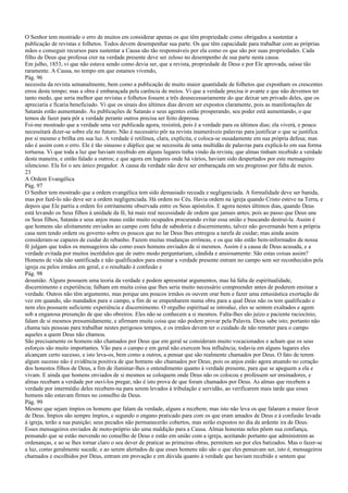 O Senhor tem mostrado o erro de muitos em considerar apenas os que têm propriedade como obrigados a sustentar a
publicação de revistas e folhetos. Todos devem desempenhar sua parte. Os que têm capacidade para trabalhar com as próprias
mãos e conseguir recursos para sustentar a Causa são tão responsáveis por ela como os que são por suas propriedades. Cada
filho de Deus que professa crer na verdade presente deve ser zeloso no desempenho de sua parte nesta causa.
Em julho, 1853, vi que não estava sendo como devia ser, que a revista, propriedade de Deus e por Ele aprovada, saísse tão
raramente. A Causa, no tempo em que estamos vivendo,
Pág. 96
necessita da revista semanalmente, bem como a publicação de muito maior quantidade de folhetos que exponham os crescentes
erros deste tempo; mas a obra é embaraçada pela carência de meios. Vi que a verdade precisa ir avante e que não devemos ter
tanto medo, que seria melhor que revistas e folhetos fossem a três desnecessariamente do que deixar um privado deles, que os
apreciaria e ficaria beneficiado. Vi que os sinais dos últimos dias devem ser expostos claramente, pois as manifestações de
Satanás estão aumentando. As publicações de Satanás e seus agentes estão prosperando, seu poder está aumentando, o que
temos de fazer para pôr a verdade perante outros precisa ser feito depressa.
Foi-me mostrado que a verdade uma vez publicada agora, resistirá, pois é a verdade para os últimos dias; ela viverá, e pouco
necessitará dizer-se sobre ela no futuro. Não é necessário pôr na revista inumeráveis palavras para justificar o que se justifica
por si mesmo e brilha em sua luz. A verdade é retilínea, clara, explícita, e coloca-se ousadamente em sua própria defesa; mas
não é assim com o erro. Ele é tão sinuoso e dúplice que se necessita de uma multidão de palavras para explicá-lo em sua forma
tortuosa. Vi que toda a luz que haviam recebido em alguns lugares tinha vindo da revista; que almas tinham recebido a verdade
desta maneira, e então falado a outros; e que agora em lugares onde há vários, haviam sido despertados por este mensageiro
silencioso. Ela foi o seu único pregador. A causa da verdade não deve ser embaraçada em seu progresso por falta de meios.
23
A Ordem Evangélica
Pág. 97
O Senhor tem mostrado que a ordem evangélica tem sido demasiado receada e negligenciada. A formalidade deve ser banida,
mas por fazê-lo não deve ser a ordem negligenciada. Há ordem no Céu. Havia ordem na igreja quando Cristo esteve na Terra, e
depois que Ele partiu a ordem foi estritamente observada entre os Seus apóstolos. E agora nestes últimos dias, quando Deus
está levando os Seus filhos à unidade da fé, há mais real necessidade de ordem que jamais antes; pois ao passo que Deus une
os Seus filhos, Satanás e seus anjos maus estão muito ocupados procurando evitar essa união e buscando destruí-la. Assim é
que homens são afoitamente enviados ao campo com falta de sabedoria e discernimento, talvez não governando bem a própria
casa nem tendo ordem ou governo sobre os poucos que no lar Deus lhes entregou a tarefa de cuidar; mas ainda assim
consideram-se capazes de cuidar do rebanho. Fazem muitas mudanças errôneas, e os que não estão bem-informados de nossa
fé julgam que todos os mensageiros são como esses homens enviados de si mesmos. Assim é a causa de Deus acusada, e a
verdade evitada por muitos incrédulos que de outro modo perguntariam, cândida e ansiosamente: São estas coisas assim?
Homens de vida não santificada e não qualificados para ensinar a verdade presente entram no campo sem ser reconhecidos pela
igreja ou pelos irmãos em geral, e o resultado é confusão e
Pág. 98
desunião. Alguns possuem uma teoria da verdade e podem apresentar argumentos, mas há falta de espiritualidade,
discernimento e experiência; falham em muita coisa que lhes seria muito necessário compreender antes de poderem ensinar a
verdade. Outros não têm argumento, mas porque uns poucos irmãos os ouvem orar bem e fazer uma entusiástica exortação de
vez em quando, são mandados para o campo, a fim de se empenharem numa obra para a qual Deus não os tem qualificado e
nem eles possuem suficiente experiência e discernimento. O orgulho espiritual se introduz, eles se sentem exaltados e agem
sob a enganosa presunção de que são obreiros. Eles não se conhecem a si mesmos. Falta-lhes são juízo e paciente raciocínio,
falam de si mesmos presumidamente, e afirmam muita coisa que não podem provar pela Palavra. Deus sabe isto; portanto não
chama tais pessoas para trabalhar nestes perigosos tempos, e os irmãos devem ter o cuidado de não remeter para o campo
aqueles a quem Deus não chamou.
São precisamente os homens não chamados por Deus que em geral se consideram muito vocacionados e acham que os seus
esforços são muito importantes. Vão para o campo e em geral não exercem boa influência; todavia em alguns lugares eles
alcançam certo sucesso, e isto leva-os, bem como a outros, a pensar que são realmente chamados por Deus. O fato de terem
algum sucesso não é evidência positiva de que homens são chamados por Deus; pois os anjos estão agora atuando no coração
dos honestos filhos de Deus, a fim de iluminar-lhes o entendimento quanto à verdade presente, para que se apeguem a ela e
vivam. E ainda que homens enviados de si mesmos se coloquem onde Deus não os colocou e professem ser ensinadores, e
almas recebam a verdade por ouvi-los pregar, não é isto prova de que foram chamados por Deus. As almas que recebem a
verdade por intermédio deles recebem-na para serem levados à tribulação e servidão, ao verificarem mais tarde que esses
homens não estavam firmes no conselho de Deus.
Pág. 99
Mesmo que sejam ímpios os homens que falam da verdade, alguns a recebem; mas isto não leva os que falaram a maior favor
de Deus. Ímpios são sempre ímpios, e segundo o engano praticado para com os que eram amados de Deus e à confusão levada
à igreja, terão a sua punição; seus pecados não permanecerão cobertos, mas serão expostos no dia da ardente ira de Deus.
Esses mensageiros enviados de moto-próprio são uma maldição para a Causa. Almas honestas neles põem sua confiança,
pensando que se estão movendo no conselho de Deus e estão em união com a igreja, aceitando portanto que administrem as
ordenanças, e ao se lhes tornar claro o seu dever de praticar as primeiras obras, permitem ser por eles batizados. Mas o fazer-se
a luz, como geralmente sucede, e ao serem alertados de que esses homens não são o que eles pensavam ser, isto é, mensageiros
chamados e escolhidos por Deus, entram em provação e em dúvida quanto à verdade que haviam recebido e sentem que
 