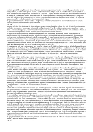 precisam aprendê-la completamente de novo. Sentem-se desassossegados e são levados à perplexidade pelo inimigo sobre a
sua experiência, se Deus os tem guiado ou não, e não ficam satisfeitos até que sejam de novo batizados e recomecem tudo. É
muito mais penoso para o espírito dos mensageiros de Deus irem a lugares onde têm estado os que exercem esta má influência
do que iniciar o trabalho em campos novos. Os servos de Deus precisam tratar com clareza, agir abertamente, e não ocultar
erros; pois estão colocados entre os vivos e os mortos, e precisam dar conta de sua fidelidade, de sua missão e da influência
que exercem sobre o rebanho do qual o Senhor os constituiu bispos.
Os que recebem a verdade e são conduzidos a tais provações teriam recebido a verdade da mesma forma se esses homens
tivessem permanecido afastados e ocupado o humilde
Pág. 100
lugar que o Senhor lhes designara. Os olhos de Deus estavam sobre as Suas jóias, e Deus lhes teria dirigido Seus chamados e
escolhidos mensageiros - homens que teriam agido inteligentemente. A luz da verdade teria mostrado e descoberto a essas
almas a sua verdadeira posição, e teriam recebido a verdade com entendimento, ficando satisfeitos com sua beleza e clareza. E
ao sentirem os seus poderosos efeitos, teriam se fortalecido e derramado santa influência.
De novo foi-me mostrado o perigo desses viajantes a quem Deus não chamou. Mesmo que tenham algum sucesso, as
qualificações que lhes faltam serão sentidas. Atitudes imprudentes serão tomadas, e pela falta de sabedoria algumas almas
preciosas serão conduzidas aonde jamais poderão ser alcançadas. Vi que a igreja devia sentir sua responsabilidade e vigiar
cuidadosa e atentamente a vida, as qualificações e a conduta geral dos que professam ser ensinadores. Se não houver
inequívoca evidência de que Deus os chamou, de que sobre eles está o "ai" se não abraçarem o chamado, é dever da igreja agir
e permitir seja sabido que essas pessoas não são reconhecidas como ensinadores pela igreja. Este é o único procedimento que a
igreja pode adotar para estar livre nesta questão, pois o fardo está sobre ela.
Vi que esta porta pela qual o inimigo entra para perturbar e levar à perplexidade o rebanho, pode ser fechada. Indaguei do anjo
como poderia ser ela fechada. Disse ele: "A igreja precisa acorrer para a Palavra de Deus e estabelecer-se na ordem evangélica
que tem sido subestimada e negligenciada." Isto é necessariamente indispensável para levar a igreja à unidade da fé. Vi que nos
dias dos apóstolos a igreja esteve em perigo de ser enganada e iludida por falsos mestres. Portanto os irmãos escolheram
homens que tinham dado boa demonstração de que eram capazes de governar bem a sua própria casa e preservar a
Pág. 101
ordem em sua própria família, e que podiam esclarecer os que estavam em trevas. Foi feita indagação a Deus com respeito a
esses, e então, em harmonia com a mente da igreja e o Espírito Santo, foram separados pela imposição das mãos. Havendo
recebido sua comissão da parte de Deus e tendo a aprovação da igreja, saíram batizando no nome do Pai, do Filho e do Espírito
Santo, e administrando as ordenanças da casa do Senhor, muitas vezes servindo os santos na apresentação do corpo partido e
do sangue derramado do crucificado Salvador, a fim de conservar sempre na memória dos amados filhos de Deus os Seus
sofrimentos e morte.
Vi que não estamos mais seguros contra os falsos ensinadores agora do que estavam eles nos dias dos apóstolos; e, se mais não
fizermos, devemos tomar especiais medidas como eles o fizeram, a fim de garantir a paz, a harmonia e união do rebanho.
Temos o seu exemplo, e devemos segui-lo. Irmãos de experiência e de mente saudável devem congregar-se, e seguindo a
Palavra de Deus e sanção do Espírito Santo, devem, com fervente oração, impor as mãos sobre aqueles que tenham dado plena
prova de que receberam o chamado de Deus, sendo então separados para se devotarem inteiramente a Sua obra. Esse ato
mostraria a sanção da igreja a sua saída como mensageiros para levarem a mais solene mensagem já dada aos homens.
Deus não confiará o cuidado do Seu precioso rebanho a homens cuja mente e discernimento tenham sido enfraquecidos por
erros anteriores que acariciavam, tais como os assim chamados perfeccionismo e espiritismo, e que, por sua conduta quando
nesses erros, infelicitaram-se a si mesmos e levaram opróbrio sobre a causa da verdade. Embora se sintam agora livres de erro
e capacitados para ir e ensinar esta última mensagem, Deus não os
Pág. 102
aceitará. Ele não confiará almas preciosas aos seus cuidados; pois o seu juízo ficou pervertido enquanto estiveram no erro, e
está agora debilitado. Aquele que é Grande e Santo é um Deus zeloso, e deseja que os homens que levam a Sua verdade sejam
santos. A santa lei anunciada por Deus do Sinai é parte de Si próprio, e somente homens santos que sejam seus estritos
observadores honrá-Lo-ão ensinando-a a outros.
Os servos de Deus que ensinam a verdade devem ser homens sensatos. Devem ser homens que possam enfrentar oposição sem
se alvoroçarem; pois os que se opõem à verdade difamarão aqueles que a ensinam, e cada objeção que possa ser articulada será
apresentada na sua pior forma contra a verdade. Os servos de Deus que levam a mensagem devem estar preparados para
remover essas objeções com calma e mansidão pela luz da verdade. Freqüentemente os opositores falam aos ministros de Deus
de maneira provocadora, na tentativa de arrancar deles alguma coisa da mesma natureza, a fim de tirar daí o maior rendimento
possível, declarando então aos outros que os ensinadores dos mandamentos de Deus têm um espírito amargo e são ríspidos,
conforme a comprovação que fazem. Vi que precisamos estar preparados para objeções, e com paciência, bom senso e
mansidão, deixar que tenham a importância que merecem, não por rejeitá-las, ou eliminá-las mediante argumentos positivos e
então carregar sobre o opositor, manifestando dessa forma um espírito amargo; mas dar à objeção o seu justo valor, deixar que
brilhe a luz e o poder da verdade e que esta exceda em peso, removendo assim os erros. Dessa forma far-se-á boa impressão, e
os oponentes honestos reconhecerão que têm sido enganados e que os guardadores dos mandamentos não são como lhes
tinham sido apresentados.
Os que professam ser servos do Deus vivo precisam estar dispostos a ser servos de todos em vez de se exaltarem sobre os seus
irmãos, e precisam possuir um espírito bondoso,
Pág. 103
 