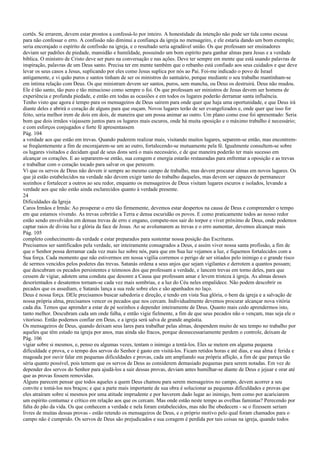 cortês. Se errarem, devem estar prontos a confessá-lo por inteiro. A honestidade da intenção não pode ser tida como escusa
para não confessar o erro. A confissão não diminui a confiança da igreja no mensageiro, e ele estaria dando um bom exemplo;
seria encorajado o espírito de confissão na igreja, e o resultado seria agradável união. Os que professam ser ensinadores
deviam ser padrões de piedade, mansidão e humildade, possuindo um bom espírito para ganhar almas para Jesus e a verdade
bíblica. O ministro de Cristo deve ser puro na conversação e nas ações. Deve ter sempre em mente que está usando palavras de
inspiração, palavras de um Deus santo. Precisa ter em mente também que o rebanho está confiado aos seus cuidados e que deve
levar os seus casos a Jesus, suplicando por eles como Jesus suplica por nós ao Pai. Foi-me indicado o povo de Israel
antigamente, e vi quão puros e santos tinham de ser os ministros do santuário, porque mediante o seu trabalho mantinham-se
em íntima relação com Deus. Os que ministram devem ser santos, puros, sem mancha, ou Deus os destruirá. Deus não mudou.
Ele é tão santo, tão puro e tão minucioso como sempre o foi. Os que professam ser ministros de Jesus devem ser homens de
experiência e profunda piedade, e então em todas as ocasiões e em todos os lugares poderão derramar santa influência.
Tenho visto que agora é tempo para os mensageiros de Deus saírem para onde quer que haja uma oportunidade, e que Deus irá
diante deles e abrirá o coração de alguns para que ouçam. Novos lugares terão de ser evangelizados e, onde quer que isso for
feito, seria melhor irem de dois em dois, de maneira que um possa animar ao outro. Um plano como esse foi apresentado: Seria
bom que dois irmãos viajassem juntos para os lugares mais escuros, onde há muita oposição e o máximo trabalho é necessário;
e com esforços conjugados e forte fé apresentassem
Pág. 104
a verdade aos que estão em trevas. Quando puderem realizar mais, visitando muitos lugares, separem-se então, mas encontrem-
se freqüentemente a fim de encorajarem-se um ao outro, fortalecendo-se mutuamente pela fé. Igualmente consultem-se sobre
os lugares visitados e decidam qual de seus dons será o mais necessário, e de que maneira poderão ter mais sucesso em
alcançar os corações. E ao separarem-se então, sua coragem e energia estarão restauradas para enfrentar a oposição e as trevas
e trabalhar com o coração tocado para salvar os que perecem.
Vi que os servos de Deus não devem ir sempre ao mesmo campo de trabalho, mas devem procurar almas em novos lugares. Os
que já estão estabelecidos na verdade não devem exigir tanto do trabalho daqueles, mas devem ser capazes de permanecer
sozinhos e fortalecer a outros ao seu redor, enquanto os mensageiros de Deus visitam lugares escuros e isolados, levando a
verdade aos que não estão ainda esclarecidos quanto à verdade presente.
24
Dificuldades da Igreja
Caros Irmãos e Irmãs: Ao prosperar o erro tão firmemente, devemos estar despertos na causa de Deus e compreender o tempo
em que estamos vivendo. As trevas cobrirão a Terra e densa escuridão os povos. E como praticamente todos ao nosso redor
estão sendo envolvidos em densas trevas de erro e engano, compete-nos sair do torpor e viver próximo de Deus, onde podemos
captar raios de divina luz e glória da face de Jesus. Ao se avolumarem as trevas e o erro aumentar, devemos alcançar mais
Pág. 105
completo conhecimento da verdade e estar preparados para sustentar nossa posição das Escrituras.
Precisamos ser santificados pela verdade, ser inteiramente consagrados a Deus, e assim viver nossa santa profissão, a fim de
que o Senhor possa derramar cada vez mais luz sobre nós, para que em Sua luz vejamos a luz, e fiquemos fortalecidos com a
Sua força. Cada momento que não estivermos em nossa vigília corremos o perigo de ser sitiados pelo inimigo e o grande risco
de sermos vencidos pelos poderes das trevas. Satanás ordena a seus anjos que sejam vigilantes e derrotem a quantos possam;
que descubram os pecados persistentes e teimosos dos que professam a verdade, e lancem trevas em torno deles, para que
cessem de vigiar, adotem uma conduta que desonre a Causa que professam amar e levem tristeza à igreja. As almas desses
desorientados e desatentos tornam-se cada vez mais sombrias, e a luz do Céu neles empalidece. Não podem descobrir os
pecados que os assediam, e Satanás lança a sua rede sobre eles e são apanhados no laço.
Deus é nossa força. DEle precisamos buscar sabedoria e direção, e tendo em vista Sua glória, o bem da igreja e a salvação de
nossa própria alma, precisamos vencer os pecados que nos cercam. Individualmente devemos procurar alcançar nova vitória
cada dia. Temos que aprender a estar de pé sozinhos e depender inteiramente de Deus. Quanto mais cedo aprendermos isto,
tanto melhor. Descubram cada um onde falha, e então vigie fielmente, a fim de que seus pecados não o vençam, mas seja ele o
vitorioso. Então podemos confiar em Deus, e a igreja será salva de grande angústia.
Os mensageiros de Deus, quando deixam seus lares para trabalhar pelas almas, despendem muito de seu tempo no trabalho por
aqueles que têm estado na igreja por anos, mas ainda são fracos, porque desnecessariamente perdem o controle, deixam de
Pág. 106
vigiar sobre si mesmos, e, penso eu algumas vezes, tentam o inimigo a tentá-los. Eles se metem em alguma pequena
dificuldade e prova, e o tempo dos servos do Senhor é gasto em visitá-los. Ficam retidos horas e até dias, e sua alma é ferida e
magoada por ouvir falar em pequenas dificuldades e provas, cada um ampliando sua própria aflição, a fim de que pareça tão
séria quanto possível, pois temem que os servos de Deus as considerem demasiado pequenas para serem notadas. Em vez de
depender dos servos do Senhor para ajudá-los a sair dessas provas, deviam antes humilhar-se diante de Deus e jejuar e orar até
que as provas fossem removidas.
Alguns parecem pensar que todos aqueles a quem Deus chamou para serem mensageiros no campo, devem acorrer a seu
convite e tomá-los nos braços; e que a parte mais importante de sua obra é solucionar as pequenas dificuldades e provas que
eles atraíram sobre si mesmos por uma atitude imprudente e por haverem dado lugar ao inimigo, bem como por acariciarem
um espírito contumaz e crítico em relação aos que os cercam. Mas onde estão neste tempo as ovelhas famintas? Perecendo por
falta do pão da vida. Os que conhecem a verdade e nela foram estabelecidos, mas não lhe obedecem - se o fizessem seriam
livres de muitas dessas provas - estão retendo os mensageiros de Deus, e o próprio motivo pelo qual foram chamados para o
campo não é cumprido. Os servos de Deus são prejudicados e sua coragem é perdida por tais coisas na igreja, quando todos
 