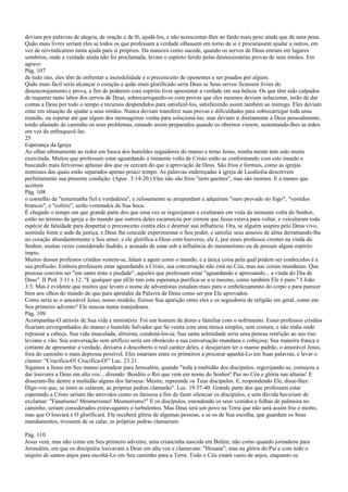 deviam por palavras de alegria, de oração e de fé, ajudá-los, e não acrescentar-lhes ao fardo mais peso ainda que de uma pena.
Quão mais livres seriam eles se todos os que professam a verdade olhassem em torno de si e procurassem ajudar a outros, em
vez de reivindicarem tanta ajuda para si próprios. Da maneira como sucede, quando os servos de Deus entram em lugares
sombrios, onde a verdade ainda não foi proclamada, levam o espírito ferido pelas desnecessárias provas de seus irmãos. Em
agravo
Pág. 107
de tudo isto, eles têm de enfrentar a incredulidade e o preconceito de oponentes e ser pisados por alguns.
Quão mais fácil seria alcançar o coração e quão mais glorificado seria Deus se Seus servos ficassem livres do
desencorajamento e prova, a fim de poderem com espírito livre apresentar a verdade em sua beleza. Os que têm sido culpados
de requerer tanto labor dos servos de Deus, sobrecarregando-os com provas que eles mesmos deviam solucionar, terão de dar
contas a Deus por todo o tempo e recursos despendidos para satisfazê-los, satisfazendo assim também ao inimigo. Eles deviam
estar em situação de ajudar a seus irmãos. Nunca deviam transferir suas provas e dificuldades para sobrecarregar toda uma
reunião, ou esperar até que algum dos mensageiros venha para solucioná-las; mas deviam ir diretamente a Deus pessoalmente,
tendo afastado do caminho os seus problemas, estando assim preparados quando os obreiros vierem, sustentando-lhes as mãos
em vez de enfraquecê-las.
25
Esperança da Igreja
Ao olhar ultimamente ao redor em busca dos humildes seguidores do manso e terno Jesus, minha mente tem sido muito
exercitada. Muitos que professam estar aguardando a iminente volta de Cristo estão se conformando com este mundo e
buscando mais fervoroso aplauso dos que os cercam do que a aprovação de Deus. São frios e formais, como as igrejas
nominais das quais estão separados apenas pouco tempo. As palavras endereçadas à igreja de Laodicéia descrevem
perfeitamente sua presente condição. (Apoc. 3:14-20.) Eles não são frios "nem quentes", mas são mornos. E a menos que
aceitem
Pág. 108
o conselho da "testemunha fiel e verdadeira", e zelosamente se arrependam e adquiram "ouro provado no fogo", "vestidos
brancos", e "colírio", serão vomitados de Sua boca.
É chegado o tempo em que grande parte dos que uma vez se regozijaram e exultaram em vista da iminente volta do Senhor,
estão no terreno da igreja e do mundo que outrora deles escarneceu por crerem que Jesus estava para voltar, e veicularam toda
espécie de falsidade para despertar o preconceito contra eles e destruir sua influência. Ora, se alguém suspira pelo Deus vivo,
sentindo fome e sede de justiça, e Deus lhe concede experimentar o Seu poder, e satisfaz seus anseios de alma derramando-lhe
no coração abundantemente o Seu amor, e ele glorifica a Deus com louvores, ele é, por esses professos crentes na vinda do
Senhor, muitas vezes considerado iludido, e acusado de estar sob a influência do mesmerismo ou de possuir algum espírito
ímpio.
Muitos desses professos cristãos vestem-se, falam e agem como o mundo, e a única coisa pela qual podem ser conhecidos é a
sua profissão. Embora professem estar aguardando a Cristo, sua conversação não está no Céu, mas nas coisas mundanas. Que
pessoas convém ser "em santo trato e piedade", aqueles que professam estar "aguardando e apressando... a vinda do Dia de
Deus". II Ped. 3:11 e 12. "E qualquer que nEle tem esta esperança purifica-se a si mesmo, como também Ele é puro." I João
3:3. Mas é evidente que muitos que levam o nome de adventistas estudam mais para o embelezamento do corpo e para parecer
bem aos olhos do mundo do que para aprender da Palavra de Deus como ser por Ele aprovados.
Como seria se o amorável Jesus, nosso modelo, fizesse Sua aparição entre eles e os seguidores de religião em geral, como em
Seu primeiro advento? Ele nasceu numa manjedoura.
Pág. 109
Acompanhai-O através de Sua vida e ministério. Foi um homem de dores e familiar com o sofrimento. Esses professos cristãos
ficariam envergonhados do manso e humilde Salvador que Se vestia com uma túnica simples, sem costura, e não tinha onde
repousar a cabeça. Sua vida imaculada, altruísta, condená-los-ia; Sua santa solenidade seria uma penosa restrição ao seu riso
leviano e vão; Sua conversação sem artifício seria um obstáculo a sua conversação mundana e cobiçosa; Sua maneira franca e
cortante de apresentar a verdade, deixaria a descoberto o real caráter deles, e desejariam ter o manso padrão, o amorável Jesus,
fora do caminho o mais depressa possível. Eles estariam entre os primeiros a procurar apanhá-Lo em Suas palavras, e levar o
clamor: "Crucifica-O! Crucifica-O!" Luc. 23:21.
Sigamos a Jesus em Seu manso jornadear para Jerusalém, quando "toda a multidão dos discípulos, regozijando-se, começou a
dar louvores a Deus em alta voz... dizendo: Bendito o Rei que vem em nome do Senhor! Paz no Céu e glória nas alturas! E
disseram-lhe dentre a multidão alguns dos fariseus: Mestre, repreende os Teus discípulos. E, respondendo Ele, disse-lhes:
Digo-vos que, se estes se calarem, as próprias pedras clamarão". Luc. 19:37-40. Grande parte dos que professam estar
esperando a Cristo seriam tão atrevidos como os fariseus a fim de fazer silenciar os discípulos, e sem dúvida haveriam de
exclamar: "Fanatismo! Mesmerismo! Mesmerismo!" E os discípulos, estendendo os seus vestidos e folhas de palmeira no
caminho, seriam considerados extravagantes e turbulentos. Mas Deus terá um povo na Terra que não será assim frio e morto,
mas que O louvará e O glorificará. Ele receberá glória de algumas pessoas, e se os de Sua escolha, que guardam os Seus
mandamentos, tivessem de se calar, as próprias pedras clamariam.
Pág. 110
Jesus vem, mas não como em Seu primeiro advento, uma criancinha nascida em Belém; não como quando jornadeou para
Jerusalém, em que os discípulos louvavam a Deus em alta voz e clamavam: "Hosana"; mas na glória do Pai e com todo o
séquito de santos anjos para escoltá-Lo em Seu caminho para a Terra. Todo o Céu estará vazio de anjos, enquanto os
 