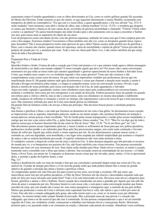 expectantes santos O estarão aguardando e com os olhos direcionados ao Céu, como os varões galileus quando Ele ascendeu
do Monte das Oliveiras. Então somente os que são santos, os que seguiram inteiramente o manso Modelo, exclamarão com
transportes de júbilo ao contemplá-Lo: "Eis que este é o nosso Deus, a quem aguardávamos, e Ele nos salvará." Isa. 25:9. E
serão mudados "num momento, num abrir e fechar de olhos, ante a última trombeta" (I Cor. 15:52) - a trombeta que desperta
os santos que dormem e chama-os de suas camas de pó, revestidos de gloriosa imortalidade e clamando: "Vitória! Vitória sobre
a morte e a sepultura!" Os santos transformados são então levados para o alto juntamente com os anjos a encontrar o Senhor
nos ares, para nunca mais se separarem do objeto do seu amor.
Com tal perspectiva como esta diante de nós, com tão gloriosa esperança, redenção tal como essa que Cristo comprou para nós
com o Seu sangue, ficaremos calados? Louvaremos a Deus também com alta voz, como os discípulos quando Jesus viajava
para Jerusalém? Não é nossa perspectiva muito mais gloriosa do que a deles? Quem ousaria então proibir-nos de glorificar a
Deus, com o mesmo alto clamor, quando temos tal esperança, cheia de imortalidade e repleta de glória? Temos provado dos
poderes do mundo por vir, e ansiamos por mais. Todo o meu ser clama pelo Deus vivo, e não estarei satisfeita até que esteja
cheia de toda a Sua plenitude.
26
Preparação Para a Vinda de Cristo
Pág. 111
Queridos Irmãos e Irmãs: Cremos de todo o coração que Cristo está prestes a vir e que estamos tendo agora a última mensagem
de misericórdia a ser dada a um mundo culpado? É nosso exemplo aquilo que deve ser? Por nossa vida e santa conversação,
mostramos aos que estão ao nosso redor que estamos aguardando o glorioso aparecimento de nosso Senhor e Salvador Jesus
Cristo, que mudará esses corpos vis e os modelará segundo o Seu corpo glorioso? Temo que não creiamos e não
compreendamos essas coisas como devíamos. Os que crêem nas importantes verdades que professamos devem agir em
manifestação dessa fé. Há grande número indo após divertimentos e coisas que chamam a atenção neste mundo; a mente é
deixada a divagar em demasia sobre roupas, e a língua se empenha muitas vezes em conversação leviana e frívola, o que
denota a mentira de nossa profissão, pois nossa conversação não é do Céu, de onde aguardamos o Salvador.
Anjos nos estão vigiando e guardando; muitas vezes ofendemos esses anjos pela condescendência em conversas banais,
anedotas e zombarias, bem como por nos entregarmos a um estado de descuido. Embora possamos fazer de quando em quando
um esforço para a vitória e obtê-la, mas se não a conservamos, antes nos afundamos no mesmo descuidado e indiferente
estado, incapazes de enfrentar as tentações e resistir ao inimigo, não suportaremos a prova de nossa fé que é mais preciosa que
ouro. Não estaremos sofrendo por amor de Cristo nem dando glórias na tribulação.
Há grande falta de fortaleza cristã e de serviço a Deus por princípio. Não devemos buscar prazer e satisfação próprios,
Pág. 112
mas honrar e glorificar a Deus, e em tudo que fizermos ou dissermos ter em vista a Sua glória. Se deixássemos nosso coração
se impressionar com as seguintes importantes palavras, tendo-as em mente sempre, não cairíamos facilmente em tentação e
nossas palavras seriam poucas e bem escolhidas: "Ele foi ferido pelas nossas transgressões e moído pelas nossas iniqüidades; o
castigo que nos traz a paz estava sobre Ele, e, pelas Suas pisaduras, fomos sarados." Isa. 53:5. "Mas Eu vos digo que de toda a
palavra ociosa que os homens disserem hão de dar conta no Dia do Juízo." Mat. 12:36. "Tu és um Deus que" me "vês."
Não deveríamos pensar nessas importantes palavras, e trazer à mente os sofrimentos de Jesus para que nós, pobres pecadores,
pudéssemos receber perdão e ser redimidos para Deus pelo Seu preciosíssimo sangue, sem sentir santa contenção e fervente
desejo de sofrer por Aquele que sofreu muito, e muito suportou por nós. Se nos demorássemos a pensar nessas coisas, o
estimado eu, com sua dignidade, seria humilhado, e seu lugar seria ocupado por infantil simplicidade que aceitaria o vitupério
de outros e não se sentiria facilmente provocado. O espírito voluntarioso não viria então dominar a alma.
O verdadeiro consolo e alegria do cristão tem de estar e estará no Céu. A alma desejosa daqueles que têm provado os recursos
do mundo por vir, e se banqueteou nos prazeres do Céu, não ficará satisfeita com coisas terrestres. Tais pessoas encontrarão
bastante que fazer em seus momentos de ócio. Suas almas serão atraídas para Deus. Onde estiver o tesouro, aí estará o coração,
mantendo suave comunhão com o Deus que amam e adoram. Sua recreação estará na contemplação do seu tesouro - a Cidade
Santa, a Nova Terra, seu eterno lar. E enquanto se demoram nessas coisas que são elevadas, puras, santas, o Céu se aproximará
deles, e sentirão o poder do Espírito Santo, e isto
Pág. 113
tenderá a desabituá-los cada vez mais do mundo e fará que sua consolação e principal alegria esteja nas coisas do Céu, seu
amável lar. O poder de atração para Deus e o Céu será tão grande então que nada poderá afastar-lhes a mente do grande
objetivo de garantir a salvação das almas e honrar e glorificar a Deus.
Ao compreender quanto tem sido feito por nós para conservar-nos retos, sou levada a exclamar: Oh! que amor, que
maravilhoso amor tem por nós pobres pecadores, o Filho de Deus! Seremos nós tão néscios e descuidados enquanto tudo que
pode ser feito por nossa salvação está sendo feito? Todo o Céu está interessado em nós. Devemos estar ativos e despertos para
honrar, glorificar e adorar o Alto e Sublime. Nosso coração deve transbordar em amor e gratidão por Aquele que tem sido tão
cheio de amor e compaixão por nós. Devemos honrá-Lo com nossa vida, e com pura e santa conversação mostrar que fomos
nascidos de cima, que este mundo não é nosso lar, mas somos peregrinos e estrangeiros aqui, a caminho de um país melhor.
Muitos que professam o nome de Cristo e afirmam estar esperando Sua breve volta, não sabem o que é sofrer por amor de
Cristo. Eles não têm o coração subjugado pela graça, não estão mortos para o eu, como se vê muitas vezes por diferentes
maneiras. Ao mesmo tempo estão sempre falando de provação. Mas a principal causa de suas provas é o coração não
subjugado, que torna o eu tão sensível que não raro é contrariado. Se tais pessoas compreendessem o que é ser um humilde
seguidor de Cristo, um verdadeiro cristão, começariam a trabalhar com bastante fervor e começariam direito. Morreriam
primeiro para o eu, passando então a ser constantes na oração, e deteriam cada paixão do coração. Abandonai vossa confiança
 