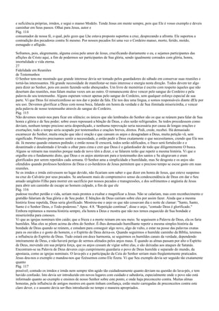 e suficiência próprias, irmãos, e segui o manso Modelo. Tende Jesus em mente sempre, pois que Ele é vosso exemplo e deveis
caminhar em Seus passos. Olhai para Jesus, autor e
Pág. 114
consumador de nossa fé, o qual, pelo gozo que Lhe estava proposto suportou a cruz, desprezando a afronta. Ele suportou a
contradição dos pecadores contra Si mesmo. Por nossos pecados foi uma vez o Cordeiro manso, morto, ferido, moído,
esmagado e afligido.
Soframos, pois, alegremente, alguma coisa pelo amor de Jesus, crucificando diariamente o eu, e sejamos participantes das
aflições de Cristo aqui, a fim de podermos ser participantes de Sua glória, sendo igualmente coroados com glória, honra,
imortalidade e vida eterna.
27
Fidelidade em Reuniões
de Testemunhos
O Senhor tem-me mostrado que grande interesse devia ser tomado pelos guardadores do sábado em conservar suas reuniões e
torná-las interessantes. Há grande necessidade de manifestar-se mais interesse e energia nesta direção. Todos devem ter algo
para dizer ao Senhor, pois em assim fazendo serão abençoados. Um livro de memórias é escrito com respeito àqueles que não
desertam das reuniões, mas falam muitas vezes um ao outro. O remanescente deve vencer pelo sangue do Cordeiro e pela
palavra do seu testemunho. Alguns esperam vencer apenas pelo sangue do Cordeiro, sem qualquer esforço especial de sua
parte. Vi que Deus foi misericordioso ao nos dar o poder da fala. Ele nos deu uma língua, e somos responsáveis diante dEle por
seu uso. Devemos glorificar a Deus com nossa boca, falando em honra da verdade e de Sua ilimitada misericórdia, e vencer
pela palavra de nosso testemunho através do sangue do Cordeiro.
Pág. 115
Não devemos reunir-nos para ficar em silêncio; os únicos que são lembrados do Senhor são os que se reúnem para falar de Sua
honra e glória e de Seu poder; sobre esses repousará a bênção de Deus, e eles serão refrigerados. Se todos procedessem como
deviam, nenhum tempo precioso seria desperdiçado, e nenhuma reprovação seria necessária por causa de longas orações e
exortações; todo o tempo seria ocupado por testemunhos e orações breves, diretos. Pedi, crede, recebei. Há demasiado
escarnecer do Senhor, muita oração que não é oração e que cansam os anjos e desagradam a Deus, muita petição vã, sem
significado. Primeiro precisamos sentir a necessidade, e então pedir a Deus exatamente o que necessitamos, crendo que Ele nos
dá. Já mesmo quando estamos pedindo; e então nossa fé crescerá, todos serão edificados, o fraco será fortalecido e o
desanimado e desalentado é levado a olhar para cima e crer que Deus é o galardoador de todo que diligentemente O busca.
Alguns se retraem nas reuniões porque nada de novo têm a dizer, e se falarem terão que repetir a mesma história. Vi que o
orgulho era o fundamento disto, que Deus e os anjos atentavam para o testemunho dos santos e Se alegravam e eram
glorificados por serem repetidos cada semana. O Senhor ama a simplicidade e humildade, mas Se desgosta e os anjos são
ofendidos quando professos herdeiros de Deus e co-herdeiros de Jesus permitem que o precioso tempo se escoe gasto em suas
reuniões.
Se os irmãos e irmãs estivessem no lugar devido, não ficariam sem saber o que dizer em honra de Jesus, que esteve suspenso
na cruz do Calvário por seus pecados. Se anelassem mais do compreensivo senso da condescendência de Deus em dar o Seu
amado unigênito Filho para morrer em sacrifício por nossos pecados e transgressões, e dos sofrimentos e angústia de Jesus
para abrir um caminho de escape ao homem culpado, a fim de que ele
Pág. 116
pudesse receber perdão e vida, seriam mais prontos a exaltar e magnificar a Jesus. Não se calariam, mas com reconhecimento e
gratidão falariam de Sua glória e de Seu poder. E bênçãos de Deus cairiam sobre eles por assim fazer. Ainda que a mesma
história fosse repetida, Deus seria glorificado. Mostrou-me o anjo os que não cessavam dia e noite de clamar: "Santo, Santo,
Santo é o Senhor Deus, o Todo-poderoso." Apoc. 4:8. "Repetição contínua", disse o anjo, "contudo Deus é glorificado."
Embora repitamos a mesma história sempre, ela honra a Deus e mostra que não nos temos esquecido de Sua bondade e
misericórdia para conosco.
Vi que as igrejas nominais têm caído; que a frieza e a morte reinam em seu meio. Se seguissem a Palavra de Deus, ela os faria
humildes. Mas eles se põem acima da obra do Senhor. É-lhes demasiado humilhante repetir a mesma simples história da
bondade de Deus quando se reúnem, e estudam para conseguir algo novo, algo de vulto, e estar na posse das palavras exatas
para os ouvidos e o gosto do homem, e o Espírito de Deus deixa-os. Quando seguirmos o humilde caminho da Bíblia, teremos
a influência do Espírito de Deus. Tudo estará em doce harmonia, se seguirmos os humildes canais da verdade, dependendo
inteiramente de Deus, e não haverá perigo de sermos afetados pelos anjos maus. É quando as almas passam por alto o Espírito
de Deus, movendo em sua própria força, que os anjos cessam de vigiar sobre elas, e são deixadas aos ataques de Satanás.
Encontram-se na Palavra de Deus deveres cujo cumprimento guardaria o povo de Deus humilde e separado do mundo, da
apostasia, como as igrejas nominais. O lava-pés e a participação da Ceia do Senhor seriam mais freqüentemente praticados.
Jesus deu-nos o exemplo e mandou-nos que fizéssemos como Ele fizera. Vi que Seu exemplo devia ser seguido tão exatamente
quanto
Pág. 117
possível; contudo os irmãos e irmãs nem sempre têm agido tão cuidadosamente quanto deviam na questão do lava-pés, e tem
havido confusão. Isto devia ser introduzido em novos lugares com cuidado e sabedoria, especialmente onde o povo não está
informado quanto ao exemplo e ensinos de nosso Senhor sobre este ponto, e onde haja preconceito contra. Muitas almas
honestas, pela influência de antigos mestres em quem tinham confiança, estão muito carregadas de preconceitos contra este
claro dever, e o assunto devia ser-lhes introduzido no tempo e maneira apropriados.
 