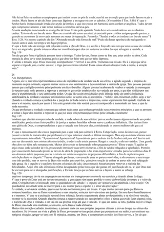 Não há na Palavra nenhum exemplo para que irmãos lavem os pés de irmãs; mas há um exemplo para que irmãs lavem os pés a
irmãos. Maria lavou os pés de Jesus com suas lágrimas e enxugou-os com os cabelos. (Ver também I Tim. 5:10.) Vi que o
Senhor havia impressionado irmãs a lavar pés de irmãos, e que isto estava em harmonia com a ordem evangélica. Todos devem
agir compreensivamente, e não tornar tediosa a cerimônia do lava-pés.
A santa saudação mencionada no evangelho de Jesus Cristo pelo apóstolo Paulo deve ser considerada no seu verdadeiro
caráter. Trata-se de um ósculo santo. Deve ser considerada como um sinal de amizade para cristãos amigos quando partem, e
quando se encontram de novo após semanas ou meses de separação. Paulo diz: "Saudai a todos os irmãos com ósculo santo." I
Tess. 5:26. No mesmo capítulo ele diz: "Abstende-vos de toda forma de mal." Pode não haver aparência de mal quando o
ósculo santo é dado no tempo e em lugar próprios.
Vi que a forte mão do inimigo está colocada contra a obra de Deus, e o auxílio e força de cada um que ama a causa da verdade
deve ser angariado; grande interesse deve ser manifestado por eles em sustentar as mãos dos que advogam a verdade, a
Pág. 118
fim de que por firme vigilância possam banir o inimigo. Todos devem, firmes como se fora um, estar unidos na obra. Cada
energia da alma deve estar desperta, pois o que deve ser feito tem que ser feito depressa.
Vi então o terceiro anjo. Disse meu anjo acompanhante: "Terrível é sua obra. Tremenda sua missão. Ele é o anjo que deve
separar o trigo do joio, e selar, ou atar, o trigo para o celeiro celestial. Essas coisas devem absorver toda a mente, a atenção
toda."
28
Aos Inexperientes
Alguns, eu vi, não têm experimentado o senso de importância da verdade ou de seu efeito, e agindo segundo o impulso do
momento ou por estímulo, seguem muitas vezes os seus sentimentos e desconsideram a ordem da igreja. Tais pessoas parecem
pensar que a religião consiste principalmente em fazer barulho. Alguns que mal acabaram de receber a verdade da mensagem
do terceiro anjo estão prontos a reprovar e ensinar os que estão estabelecidos na verdade por anos, e que têm sofrido por seu
amor e experimentado o seu santificante poder. Os que são assim envaidecidos pelo inimigo terão de sentir a influência
santificadora da verdade e alcançar um realístico senso de como esta os encontrou - "infeliz, sim, miserável, pobre, cego e nu".
Quando a verdade começa a purificá-los e purgá-los de toda escória e impurezas, como seguramente fará quando recebida no
amor a si mesma, aquele por quem é feita esta grande obra não sentirá que está enriquecido e aumentado em bens, e que de
nada necessita.
Os que professam a verdade e pensam que sabem tudo antes que tenham aprendido seus primeiros princípios, e que se atrevem
a tomar o lugar dos mestres e reprovar os que por anos têm permanecido firmes pela verdade, claramente
Pág. 119
mostram que não têm compreensão da verdade, e nada sabem de seus efeitos; pois se conhecessem alguma coisa do seu poder
santificador, produziriam fruto pacífico de justiça e seriam humildes sob sua suave e poderosa influência. Eles dariam fruto
para glória de Deus, e compreenderiam o que a verdade tem feito por eles, considerando os outros melhores do que a si
mesmos.
Vi que o remanescente não estava preparado para o que está para sobrevir à Terra. Estupefação, como desinteresse, parece
possuir a mente da maioria dos que professam crer que estamos vivendo a última mensagem. Meu anjo assistente clamou com
impressionante solenidade: "Aprontai-vos! Aprontai-vos! Aprontai-vos pois a ardente ira do Senhor está para vir! Sua ira está
para ser derramada, sem mistura de misericórdia, e todavia não estais prontos. Rasgai o coração, e não os vestidos. Uma grande
obra deve ser feita pelo remanescente. Muitos deles estão se demorando sobre pequenas provas." Disse o anjo: "Legiões de
anjos maus estão ao redor de vós, procurando introduzir suas terríveis trevas, a fim de serdes enlaçados e apanhados. Permitis
que vossa mente demasiado pronto se desvie da obra de preparação e das todo-importantes verdades para estes últimos dias. E
vos demorais sobre pequenas provas e entrais em minúcias especiais de pequenas dificuldades, a fim de explicá-las para
satisfação deste ou daquele." Tem-se alongado por horas, conversação entre as partes envolvidas, e não somente o seu tempo
tem sido perdido, mas os servos de Deus são retidos para ouvi-los, quando o coração de ambas as partes não está subjugado
pela graça. Se o orgulho e o egoísmo fossem colocados de lado, cinco minutos bastariam para remover a maioria das
dificuldades. Anjos têm sido ofendidos e Deus desagradado pelas horas que são gastas em justificação do eu. Vi que Deus não
Se curvará para ouvir alongadas justificações, e Ele não deseja que os Seus servos o façam, e assim se esbanje
Pág. 120
precioso tempo que devia ser empregado em mostrar aos transgressores o erro de sua conduta, e tirando almas do fogo.
Vi que o povo de Deus está em terreno encantado, e que alguns têm quase perdido o senso da brevidade do tempo e o valor da
alma. O orgulho tem-se insinuado entre os guardadores do sábado - o orgulho do vestuário e da aparência. Disse o anjo: "Os
guardadores do sábado terão de morrer para o eu, morrer para o orgulho e o amor da aprovação."
A verdade, a salvadora verdade, precisa ser levada ao faminto povo em trevas. Vi que muitos oravam para que Deus os
tornasse humildes; mas se Deus respondesse a suas orações, seria por terríveis coisas em justiça. Era seu dever humilharem-se
a si mesmos. Vi que se a exaltação pessoal fosse tolerada, levaria seguramente almas ao descaminho, e se não fosse vencida,
mostrar-se-ia sua ruína. Quando alguém começa a parecer grande aos seus próprios olhos e pensa que pode fazer alguma coisa,
o Espírito de Deus é retirado, e ele vai em sua própria força até que é vencido. Vi que um santo, se reto, poderia mover o braço
de Deus; mas toda uma multidão, se em erro, seria fraca e nada efetuaria.
Muitos têm coração exaltado, insubmisso, e pensam mais em suas próprias pequenas ofensas e provas do que nas almas dos
pecadores. Se tivessem em vista a glória de Deus, preocupar-se-iam pelas almas que perecem ao seu redor; e ao sentirem sua
perigosa situação, apegar-se-iam com fé enérgica, atuante, em Deus, e sustentariam as mãos dos Seus servos, a fim de que
 