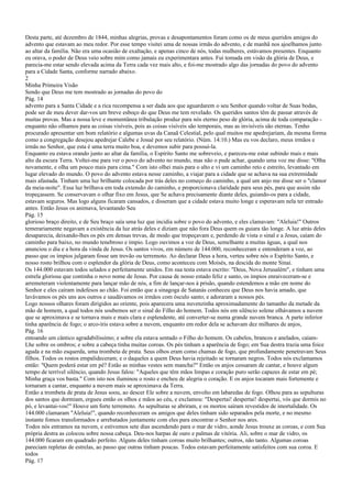 Desta parte, até dezembro de 1844, minhas alegrias, provas e desapontamentos foram como os de meus queridos amigos do
advento que estavam ao meu redor. Por esse tempo visitei uma de nossas irmãs do advento, e de manhã nos ajoelhamos junto
ao altar da família. Não era uma ocasião de exaltação, e apenas cinco de nós, todas mulheres, estávamos presentes. Enquanto
eu orava, o poder de Deus veio sobre mim como jamais eu experimentara antes. Fui tomada em visão da glória de Deus, e
parecia-me estar sendo elevada acima da Terra cada vez mais alto, e foi-me mostrado algo das jornadas do povo do advento
para a Cidade Santa, conforme narrado abaixo.
2
Minha Primeira Visão
Sendo que Deus me tem mostrado as jornadas do povo do
Pág. 14
advento para a Santa Cidade e a rica recompensa a ser dada aos que aguardarem o seu Senhor quando voltar de Suas bodas,
pode ser de meu dever dar-vos um breve esboço do que Deus me tem revelado. Os queridos santos têm de passar através de
muitas provas. Mas a nossa leve e momentânea tribulação produz para nós eterno peso de glória, acima de toda comparação -
enquanto não olhamos para as coisas visíveis, pois as coisas visíveis são temporais, mas as invisíveis são eternas. Tenho
procurado apresentar um bom relatório e algumas uvas da Canaã Celestial, pelo qual muitos me apedrejariam, da mesma forma
como a congregação desejou apedrejar Calebe e Josué por seu relatório. (Núm. 14:10.) Mas eu vos declaro, meus irmãos e
irmãs no Senhor, que esta é uma terra muito boa, e devemos subir para possuí-la.
Enquanto eu estava orando junto ao altar da família, o Espírito Santo me sobreveio, e pareceu-me estar subindo mais e mais
alto da escura Terra. Voltei-me para ver o povo do advento no mundo, mas não o pude achar, quando uma voz me disse: "Olha
novamente, e olha um pouco mais para cima." Com isto olhei mais para o alto e vi um caminho reto e estreito, levantado em
lugar elevado do mundo. O povo do advento estava nesse caminho, a viajar para a cidade que se achava na sua extremidade
mais afastada. Tinham uma luz brilhante colocada por trás deles no começo do caminho, a qual um anjo me disse ser o "clamor
da meia-noite". Essa luz brilhava em toda extensão do caminho, e proporcionava claridade para seus pés, para que assim não
tropeçassem. Se conservavam o olhar fixo em Jesus, que Se achava precisamente diante deles, guiando-os para a cidade,
estavam seguros. Mas logo alguns ficaram cansados, e disseram que a cidade estava muito longe e esperavam nela ter entrado
antes. Então Jesus os animava, levantando Seu
Pág. 15
glorioso braço direito, e de Seu braço saía uma luz que incidia sobre o povo do advento, e eles clamavam: "Aleluia!" Outros
temerariamente negavam a existência da luz atrás deles e diziam que não fora Deus quem os guiara tão longe. A luz atrás deles
desaparecia, deixando-lhes os pés em densas trevas, de modo que tropeçavam e, perdendo de vista o sinal e a Jesus, caíam do
caminho para baixo, no mundo tenebroso e ímpio. Logo ouvimos a voz de Deus, semelhante a muitas águas, a qual nos
anunciou o dia e a hora da vinda de Jesus. Os santos vivos, em número de 144.000, reconheceram e entenderam a voz, ao
passo que os ímpios julgaram fosse um trovão ou terremoto. Ao declarar Deus a hora, verteu sobre nós o Espírito Santo, e
nosso rosto brilhou com o esplendor da glória de Deus, como aconteceu com Moisés, na descida do monte Sinai.
Os 144.000 estavam todos selados e perfeitamente unidos. Em sua testa estava escrito: "Deus, Nova Jerusalém", e tinham uma
estrela gloriosa que continha o novo nome de Jesus. Por causa de nosso estado feliz e santo, os ímpios enraiveceram-se e
arremeteram violentamente para lançar mão de nós, a fim de lançar-nos à prisão, quando estendemos a mão em nome do
Senhor e eles caíram indefesos ao chão. Foi então que a sinagoga de Satanás conheceu que Deus nos havia amado, que
lavávamos os pés uns aos outros e saudávamos os irmãos com ósculo santo; e adoraram a nossos pés.
Logo nossos olhares foram dirigidos ao oriente, pois aparecera uma nuvenzinha aproximadamente do tamanho da metade da
mão de homem, a qual todos nós soubemos ser o sinal do Filho do homem. Todos nós em silêncio solene olhávamos a nuvem
que se aproximava e se tornava mais e mais clara e esplendente, até converter-se numa grande nuvem branca. A parte inferior
tinha aparência de fogo; o arco-íris estava sobre a nuvem, enquanto em redor dela se achavam dez milhares de anjos,
Pág. 16
entoando um cântico agradabilíssimo; e sobre ela estava sentado o Filho do homem. Os cabelos, brancos e anelados, caíam-
Lhe sobre os ombros; e sobre a cabeça tinha muitas coroas. Os pés tinham a aparência de fogo; em Sua destra trazia uma foice
aguda e na mão esquerda, uma trombeta de prata. Seus olhos eram como chamas de fogo, que profundamente penetravam Seus
filhos. Todos os rostos empalideceram; e o daqueles a quem Deus havia rejeitado se tornaram negros. Todos nós exclamamos
então: "Quem poderá estar em pé? Estão as minhas vestes sem mancha?" Então os anjos cessaram de cantar, e houve algum
tempo de terrível silêncio, quando Jesus falou: "Aqueles que têm mãos limpas e coração puro serão capazes de estar em pé;
Minha graça vos basta." Com isto nos iluminou o rosto e encheu de alegria o coração. E os anjos tocaram mais fortemente e
tornaram a cantar, enquanto a nuvem mais se aproximava da Terra.
Então a trombeta de prata de Jesus soou, ao descer Ele sobre a nuvem, envolto em labaredas de fogo. Olhou para as sepulturas
dos santos que dormiam, ergueu então os olhos e mãos ao céu, e exclamou: "Despertai! despertai! despertai, vós que dormis no
pó, e levantai-vos!" Houve um forte terremoto. As sepulturas se abriram, e os mortos saíram revestidos de imortalidade. Os
144.000 clamaram "Aleluia!", quando reconheceram os amigos que deles tinham sido separados pela morte, e no mesmo
instante fomos transformados e arrebatados juntamente com eles para encontrar o Senhor nos ares.
Todos nós entramos na nuvem, e estivemos sete dias ascendendo para o mar de vidro, aonde Jesus trouxe as coroas, e com Sua
própria destra as colocou sobre nossa cabeça. Deu-nos harpas de ouro e palmas de vitória. Ali, sobre o mar de vidro, os
144.000 ficaram em quadrado perfeito. Alguns deles tinham coroas muito brilhantes; outros, não tanto. Algumas coroas
pareciam repletas de estrelas, ao passo que outras tinham poucas. Todos estavam perfeitamente satisfeitos com sua coroa. E
todos
Pág. 17
 