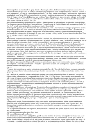 O dom de profecia foi manifestado na igreja durante a dispensação judaica. Se desapareceu por uns poucos séculos perto do
fim dessa dispensação, por causa da condição corrupta da igreja, reapareceu ao seu final para introduzir o Messias. Zacarias, o
pai de João Batista, "foi cheio do Espírito Santo e profetizou". Luc. 1:67. Simeão, homem justo e devoto que foi, "esperando a
consolação de Israel" (Luc. 2:25), veio pelo Espírito ao templo, e profetizou de Jesus como "luz para alumiar as nações, e para
glória de Teu povo Israel" (Luc. 2:32); e Ana, uma profetisa, "falava dEle a todos os que esperavam a redenção em Jerusalém"
Luc. 2:38. E não houve maior profeta do que João Batista, que foi escolhido por Deus para introduzir a Israel "o Cordeiro de
Deus, que tira o pecado do mundo". João 1:29.
A era cristã começou com o derramamento do Espírito, e grande variedade de dons espirituais se manifestou entre os crentes.
Tão abundantes eram que Paulo dizia à igreja de Corinto: "A manifestação do Espírito é dada a cada um para o que for útil" (I
Cor. 12:7) - a cada um na igreja, não no mundo, como muitos têm aplicado.
Desde a grande apostasia, esses dons raramente têm-se manifestado; e esta é provavelmente a razão por que professos cristãos
geralmente crêem que eles foram limitados ao período da igreja primitiva. Mas não é em virtude de erros e incredulidade da
igreja que os dons cessaram? E quando o povo de Deus alcançar a primitiva fé e prática, como certamente sucederá pela
proclamação dos mandamentos de Deus e a fé de Jesus, não é certo que a "chuva serôdia" de novo desenvolverá os dons? Com
base na analogia, podemos esperar que assim seja.
Pág. 134
Não obstante as apostasias da era judaica, esta se iniciou e encerrou com especial manifestação do Espírito de Deus. E não é
razoável supor que a era cristã - cuja luz comparada com a da anterior dispensação é como a luz do Sol em comparação com os
tênues raios da Lua - comece em glória e termine em obscuridade. E uma vez que a operação especial do Espírito foi
necessária a fim de preparar um povo para o primeiro advento de Cristo, muito maior sê-lo-á para o segundo, especialmente
considerando que os últimos dias serão perigosos como nunca antes, e os falsos profetas deverão ter poder para realizar
grandes sinais e maravilhas, de tal maneira que, se possível, enganariam até os escolhidos. Voltando às Escrituras da verdade:
"E disse-lhes: Ide por todo o mundo, pregai o evangelho a toda criatura. Quem crer e for batizado será salvo; mas quem não
crer será condenado. E estes sinais seguirão aos que crerem: em Meu nome, expulsarão demônios; falarão novas línguas;
pegarão nas serpentes; e, se beberem alguma coisa mortífera, não lhes fará dano algum; e imporão as mãos sobre os enfermos e
os curarão." Mar. 16:15-18.
A tradução de Campbell diz: "Estas miraculosas faculdades acompanharão os crentes." Os dons não foram circunscritos aos
apóstolos, mas estenderam-se aos crentes. Quem os receberá? Aqueles que crerem. Até quando? Não há limitação; a promessa
segue paralela com a grande comissão de pregar o evangelho e alcançar o último crente.
Mas objeta-se que este auxílio foi prometido somente aos apóstolos e aos que cressem por intermédio de sua pregação; que
eles cumpriram a comissão, estabeleceram o evangelho e que os dons cessaram com aquela geração. Vejamos se a grande
comissão terminou com aquela geração.
Pág. 135
"Portanto, ide, ensinai todas as nações, batizando-as em nome do Pai, e do Filho, e do Espírito Santo; ensinando-as a guardar
todas as coisas que Eu vos tenho mandado; e eis que Eu estou convosco todos os dias, até à consumação dos séculos." Mat.
28:19 e 20.
Que a pregação do evangelho sob esta comissão não terminou com a igreja primitiva é evidente da promessa: "Eis que Eu
estou convosco todos os dias, até à consumação dos séculos." Mat. 28:20. Ele não diz: Estou com vós outros, apóstolos, em
toda a parte, até mesmo nos confins da Terra; mas estou convosco todos os dias, até a consumação dos séculos, ou do mundo.
Não se refere isto à era judaica, pois esta já tinha findado na cruz. Concluo, então, que a pregação e a fé do primitivo
evangelho seriam sempre assistidas com o mesmo auxílio espiritual. A comissão dada aos apóstolos pertencia à era cristã, e
compreendia toda ela. Conseqüentemente os dons foram perdidos apenas em virtude da apostasia, e serão revividos com o
reavivamento da primitiva fé e prática.
Em I Coríntios 12:28 somos informados de que Deus colocou, fixou, ou estabeleceu, certos dons espirituais na igreja. Na falta
de qualquer prova escriturística de que Ele os tenha removido, ou abolido, temos de concluir que foram destinados a
permanecer. Onde então a prova de que foram abolidos? No mesmo capítulo? No mesmo capítulo onde o sábado judaico é
abolido e o sábado cristão instituído - um capítulo nos Atos do Mistério da Iniqüidade e do Homem do Pecado. Mas os
objetores sustentam haver prova bíblica de que os dons deviam cessar, citando o seguinte texto: "O amor jamais acaba; mas,
havendo profecias, desaparecerão; havendo línguas, cessarão; havendo ciência, passará; porque, em parte, conhecemos e, em
parte, profetizamos. Quando, porém, vier o que é perfeito, então, o que é em parte será aniquilado.
Pág. 136
Quando eu era menino, falava como menino, sentia como menino, pensava como menino; quando cheguei a ser homem,
desisti das coisas próprias de menino. Porque, agora, vemos como em espelho, obscuramente; então, veremos face a face.
Agora, conheço em parte; então, conhecerei como também sou conhecido. Agora, pois, permanecem a fé, a esperança e o
amor." I Cor. 13:8-13.
Este texto prevê a cessação dos dons espirituais, bem como da fé e esperança. Mas quando deveriam cessar? Ainda olhamos
para o futuro, quando:
"Há de a esperança transmudar-se em alegre gozo,
A fé em realidade e a oração em louvor."
Eles devem cessar quando vier o que é perfeito, quando não mais tivermos de ver como num espelho, mas face a face. O dia
perfeito, quando os justos forem aperfeiçoados e virmos como somos vistos, está ainda no futuro. É certo que o homem do
pecado, quando chegado à virilidade, pôs de lado "coisas de crianças", como profecia, línguas, conhecimento, bem assim a fé,
a esperança, e a caridade dos primitivos cristãos. Mas nada há no texto para mostrar que Deus tinha em vista retirar os dons
 