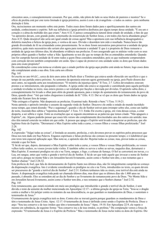 oitocentos anos, e conseqüentemente cessaram. Por que, então, não põem de lado os seus títulos de pastores e mestres? Se o
ofício de profeta está por este texto limitado à igreja primitiva, assim é com o de evangelista - e todos os outros - pois nenhuma
distinção é feita.
Ora, raciocinemos um momento sobre este ponto. Todos esses dons foram dados para o aperfeiçoamento dos santos em
unidade, conhecimento e espírito. Sob sua influência a igreja primitiva desfrutou por algum tempo dessa unidade. "E era um o
coração e a alma da multidão dos que criam." Atos 4:32. E parece conseqüência natural deste estado de unidade, o fato de que
"os apóstolos davam, com grande poder, testemunho da ressurreição do Senhor Jesus, e em todos eles havia abundante graça".
Atos 4:33. Quão desejável não seria um igual estado de coisas agora! Mas a apostasia com sua influência desagregadora e
deletéria manchou a beleza da igreja pura, e vestiu-a de saco. Divisão e desordem tem sido o resultado. Nunca houve tão
grande diversidade de fé na cristandade como presentemente. Se os dons foram necessários para preservar a unidade da igreja
primitiva, quão mais necessários não seriam eles agora para restaurar a unidade! E que é o propósito de Deus restaurar a
unidade da igreja nos últimos dias, há abundante evidência nas profecias. É-nos assegurado que os atalaias verão com os seus
próprios olhos quando o Senhor voltar a Sião. Igualmente se nos diz que no tempo do fim os entendidos entenderão. Quando
isto for cumprido haverá unidade de fé entre todos a quem Deus considera entendidos; pois os que realmente compreendem
com correção devem também compreender em união. Que é capaz de promover esta unidade senão os dons que foram dados
para este exato propósito?
De considerações como esta torna-se evidente que o estado perfeito da igreja aqui predito está ainda no futuro; logo esses dons
não completaram ainda a sua obra. Esta carta aos efésios
Pág. 141
foi escrita no ano 64 d.C., cerca de dois anos antes de Paulo dizer a Timóteo que estava sendo oferecido em sacrifício e que o
tempo de sua partida estava próximo. As sementes da apostasia estavam agora germinando na igreja, pois Paulo dissera dez
anos antes, na segunda carta aos tessalonicenses: "O mistério da injustiça opera." II Tess. 2:7. Lobos devoradores estavam
prestes a se intrometerem, não poupando o rebanho. A igreja então não estava se erguendo e caminhando para aquela perfeição
e unidade reveladas no texto, mas estava prestes a ser retaliada por facções e desviada por divisões. O apóstolo sabia disto, e
conseqüentemente foi levado a olhar para além da grande apostasia, para o tempo do ajuntamento do remanescente do povo de
Deus, quando disse: "Até que todos cheguemos à unidade da fé." Efés. 4:13. Daí se vê que os dons que foram dados na igreja
ainda não ficaram fora de tempo.
"Não extingais o Espírito. Não desprezeis as profecias. Examinai tudo. Retende o bem." I Tess. 5:19-21.
Nesta epístola o apóstolo introduz o assunto da segunda vinda do Senhor. Descreve ele então o estado do mundo incrédulo
nesse tempo, que estará dizendo: "Paz e segurança", quando o dia do Senhor estiver para irromper sobre eles, como um ladrão
de noite, trazendo-lhes súbita e "repentina destruição". I Tess. 5:3. Então Ele exorta a igreja, em vista dessas coisas, a estar
desperta, a ser sóbria e vigiar. Entre as exortações que se seguem encontram-se as palavras que temos citado: "Não apagueis o
Espírito", etc. Alguns poderão pensar que esses três versos são completamente desvinculados uns dos outros em sentido; mas
eles têm natural conexão na ordem em que estão. A pessoa que apaga o Espírito será levada a desprezar as profecias, que são
legítimo fruto do Espírito. "Derramarei o Meu Espírito sobre toda a carne, e vossos filhos e vossas filhas profetizarão." Joel
2:28.
Pág. 142
A expressão: "Julgai todas as coisas", é limitada ao assunto, profecias, e nós devemos provar os espíritos pelos processos que
Deus nos tem dado em Sua Palavra. Enganos espirituais e falsas profecias são comuns no presente tempo; e é indubitável que
este texto tem especial aplicação aqui. Mas note-se, o apóstolo não diz: Rejeitai todas as coisas; mas, provai todas as coisas,
retende o que for bom.
"E há de ser que, depois, derramarei o Meu Espírito sobre toda a carne, e vossos filhos e vossas filhas profetizarão, os vossos
velhos terão sonhos, os vossos jovens terão visões. E também sobre os servos e sobre as servas, naqueles dias, derramarei o
Meu Espírito. E mostrarei prodígios no céu e na Terra, sangue, e fogo, e colunas de fumaça. O Sol se converterá em trevas, e a
Lua, em sangue, antes que venha o grande e terrível dia do Senhor. E há de ser que todo aquele que invocar o nome do Senhor
será salvo; porque no monte Sião e em Jerusalém haverá livramento, assim como o Senhor tem dito, e nos restantes que o
Senhor chamar." Joel 2:28-32.
Esta profecia de Joel, que fala do derramamento do Espírito Santo nos últimos dias, não foi integralmente cumprida no começo
da dispensação evangélica. Isto é evidente considerando os prodígios no céu e na Terra, introduzidos no texto, os quais devem
ser precursores do "grande e terrível dia do Senhor". Joel 2:31. Embora tenhamos tido os sinais, esse terrível dia está ainda no
futuro. A dispensação evangélica toda pode ser chamada últimos dias, mas dizer que os últimos dias são 1.800 anos no
passado, é absurdo. Eles se estendem até ao dia do Senhor e ao livramento do remanescente povo de Deus. "No Monte Sião e
em Jerusalém haverá livramento, assim como o Senhor tem dito, e nos restantes que o Senhor chamar." Joel 2:32.
Pág. 143
Este remanescente, que estará existindo em meio aos prodígios que introduzirão o grande e terrível dia do Senhor, é sem
dúvida o resto da semente da mulher mencionada em Apocalipse 12:17 - a última geração da igreja na Terra. "Irou-se o dragão
contra a mulher e foi pelejar contra os restantes da sua descendência, os que guardam os mandamentos de Deus, e sustentam o
testemunho de Jesus."
O remanescente da igreja evangélica terá os dons. Contra eles se travará guerra porque guardam os mandamentos de Deus e
têm o testemunho de Jesus Cristo. Apoc. 12:17. O testemunho de Jesus é definido como sendo o Espírito de Profecia. Disse o
anjo: "Sou teu conservo e de teus irmãos que têm o testemunho de Jesus." Apoc. 19:10. Em Apocalipse 22:9, ele repete o
mesmo em substância, da seguinte forma: "Sou conservo teu e de teus irmãos, os profetas." Da comparação vemos a força de
expressão: "O testemunho de Jesus é o Espírito de Profecia." Mas o testemunho de Jesus inclui todos os dons do Espírito. Diz
 