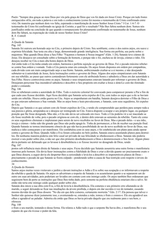 Paulo: "Sempre dou graças ao meu Deus por vós pela graça de Deus que vos foi dada em Jesus Cristo. Porque em tudo fostes
enriquecidos nEle, em toda a palavra e em todo o conhecimento (como foi mesmo o testemunho de Cristo confirmado entre
vós). De maneira que nenhum dom vos falta, esperando a manifestação de nosso Senhor Jesus Cristo." I Cor. 1:4-7. O
testemunho de Cristo foi confirmado na igreja de Corinto; e qual foi o resultado? Não lhes faltou nenhum dom. Somos nós
justificados então na conclusão de que quando o remanescente for plenamente confirmado no testemunho de Jesus, nenhum
dom lhe faltará, na expectação da vinda de nosso Senhor Jesus Cristo?
R. F. Cottrell
33
A Queda de Satanás
Pág. 145
Satanás foi outrora um honrado anjo no Céu, o primeiro depois de Cristo. Seu semblante, como o dos outros anjos, era suave e
exprimia felicidade. Sua testa era alta e larga, demonstrando grande inteligência. Sua forma era perfeita, seu porte nobre e
majestoso. Mas quando Deus disse a Seu Filho: "Façamos o homem à Nossa imagem" (Gên. 1:26), Satanás teve ciúmes de
Jesus. Ele desejava ser consultado sobre a formação do homem, e porque não o foi, encheu-se de inveja, ciúmes e ódio. Ele
desejou receber no Céu a mais alta honra depois de Deus.
Até então todo o Céu tinha estado em ordem, harmonia e perfeita sujeição ao governo de Deus. Foi o pecado máximo rebelar-
se contra Sua ordem e vontade. Todo o Céu parecia estar em comoção. Os anjos foram dispostos em ordem por companhias,
cada divisão com um mais categorizado anjo a sua frente. Satanás, ambicionando exaltar-se a si mesmo, e não desejando
submeter-se à autoridade de Jesus, fazia insinuações contra o governo de Deus. Alguns dos anjos simpatizaram com Satanás
em sua rebelião, ao passo que outros contenderam fortemente com ele atribuindo honra e sabedoria a Deus em dar autoridade a
Seu Filho. Houve controvérsia entre os anjos. Satanás e seus simpatizantes estavam lutando por reformar o governo de Deus.
Desejaram perscrutar Sua insondável sabedoria e descobrir o Seu propósito em exaltar a Jesus e dotá-Lo com tão ilimitado
poder e comando.
Pág. 146
Eles se rebelaram contra a autoridade do Filho. Todo o exército celestial foi convocado para comparecer perante o Pai a fim de
que cada caso ficasse decidido. Aqui ficou decidido que Satanás seria expulso do Céu, com todos os anjos que a ele se haviam
unido em rebelião. Houve então guerra no Céu. Anjos se empenharam em batalha; Satanás desejava derrotar o Filho de Deus e
os que estavam submissos a Sua vontade. Mas os anjos bons e leais prevaleceram, e Satanás, com seus seguidores, foi expulso
do Céu.
Depois que Satanás e os que caíram com ele foram expulsos do Céu, e tendo ele compreendido que perdera para sempre toda a
sua pureza e glória, arrependeu-se e desejou ser reintegrado no Céu. Estava disposto a ocupar o seu próprio lugar, ou qualquer
posição que lhe fosse designada. Mas não; o Céu não devia ser colocado em risco. Todo o Céu poderia vir a ser maculado se
ele fosse recebido de volta; pois o pecado originou-se com ele, e dentro dele estavam as sementes da rebelião. Tanto ele como
os seus seguidores choraram e imploraram para serem de novo recebidos no favor de Deus. Mas o pecado deles - o seu ódio,
inveja e ciúmes - tinha sido tão grande que Deus não podia apagá-lo. Tinha de permanecer, a fim de receber sua punição final.
Quando Satanás se tornou inteiramente cônscio de que não havia possibilidade de ser de novo acolhido no favor de Deus, sua
malícia e ódio começaram a ser manifestos. Ele confabulou com os seus anjos, e foi estabelecido um plano para ainda operar
contra o governo de Deus. Quando Adão e Eva foram colocados no belo jardim, Satanás estava assentando planos para destruí-
los. De nenhuma maneira poderia este feliz casal ser privado de sua felicidade se obedecessem a Deus. Satanás não poderia
exercer o seu poder sobre eles, a não ser que eles primeiro desobedecessem a Deus e desmerecessem o Seu favor. Algum plano
devia portanto ser delineado que os levasse à desobediência e os fizesse incorrer no desagrado de Deus, sendo
Pág. 147
postos sob influência mais direta de Satanás e seus anjos. Ficou decidido que Satanás assumiria uma outra forma e manifestaria
interesse pelo homem. Ele devia fazer insinuações contra a fidelidade de Deus e criar a dúvida quanto ser precisamente exato o
que Deus dissera; a seguir devia ele despertar-lhes a curiosidade e levá-los a descobrir os impenetráveis planos de Deus -
precisamente o pecado de que Satanás se fizera culpado - ponderando sobre a causa de Sua restrição com respeito à árvore do
conhecimento.
34
A Queda do Homem
Santos anjos muitas vezes visitavam o jardim e davam instruções a Adão e Eva sobre sua ocupação e os informavam a respeito
da rebelião e queda de Satanás. Os anjos os advertiram a respeito de Satanás e os acautelaram quanto a se separarem um do
outro em suas atividades, pois poderiam ser levados em contato com este inimigo caído. Os anjos também lhes ordenaram que
seguissem bem de perto as instruções que Deus lhes tinha dado, pois somente na perfeita obediência estariam eles a salvo. Só
então não teria este inimigo caído qualquer poder sobre eles.
Satanás deu início a sua obra com Eva, a fim de levá-la à desobediência. Ela cometeu o seu primeiro erro afastando-se do
marido, a seguir deixando-se ficar nas imediações da árvore proibida, e depois em dar ouvidos à voz do tentador, ousando
mesmo duvidar do que Deus dissera: "No dia em que dela comeres, certamente morrerás." Gên. 2:17. Ela pensou que talvez o
Senhor não quisesse dizer justamente isso, e aventurando-se, estendeu a mão, tomou o fruto e comeu-o. Ele era agradável aos
olhos e agradável ao paladar. Admitiu ela então que Deus os havia privado daquilo que era realmente para o seu bem, e
ofereceu
Pág. 148
o fruto a seu marido, tentando-o dessa forma. Ela relatou a Adão tudo o que a serpente lhe havia dito, e manifestou-lhe o seu
espanto de que ela tivesse o poder da fala.
 