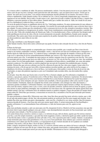 Vi a tristeza cobrir o semblante de Adão. Ele pareceu amedrontado e atônito. Uma luta parecia travar-se em seu espírito. Ele
estava certo de que isso fora o inimigo contra quem haviam sido advertidos, e que sua esposa devia morrer. Teriam que se
separar. Seu amor por Eva era forte, e em extremo desencorajamento decidiu partilhar do seu destino. Ele tomou o fruto e
comeu-o rapidamente. Então Satanás exultou. Ele se rebelara no Céu, e havia conquistado simpatizantes que o amavam e
seguiam-no em sua rebelião. Havia caído e levado outros a cair. Agora havia levado a mulher a duvidar de Deus, a inquirir Sua
sabedoria, a procurar penetrar os Seus sábios planos. Satanás sabia que a mulher não cairia só. Adão, em virtude de seu amor
por Eva, desobedeceu à ordem de Deus, e caiu com ela.
As novas da queda do homem se espalharam através do Céu. Toda harpa emudeceu. Os anjos arremessaram de suas cabeças as
suas coroas com tristeza. Todo o Céu estava em agitação. Um concílio foi convocado para decidir o que se deveria fazer com o
par culpado. Os anjos temiam que eles estendessem a mão e comessem da árvore da vida, tornando-se pecadores imortais. Mas
Deus disse que expulsaria os transgressores do jardim. Anjos foram imediatamente comissionados para guardar o caminho da
árvore da vida. Tinha sido estudado plano de Satanás que Adão e Eva desobedecessem a Deus, recebessem Sua desaprovação e
então partilhassem da árvore da vida, a fim de viverem eternamente em pecado e desobediência, ficando assim o pecado
imortalizado. Mas santos anjos foram enviados para expulsá-los do jardim, barrando-lhes o caminho da árvore da vida. Cada
um desses poderosos anjos tinha em sua mão
Pág. 149
direita algo semelhante a uma flamejante espada.
Então Satanás triunfou. Havia feito outros sofrerem por sua queda. Ele havia sido colocado fora do Céu, e eles fora do Paraíso.
35
O Plano da Salvação
O Céu encheu-se de tristeza quando se compreendeu que o homem estava perdido, que o mundo que Deus criara deveria
encher-se de mortais condenados à miséria, enfermidade e morte, e não haveria um meio de livramento para o transgressor. A
família inteira de Adão deveria morrer. Vi o adorável Jesus e contemplei uma expressão de simpatia e tristeza em Seu rosto.
Logo eu O vi aproximar-Se da luz extraordinariamente brilhante que cercava o Pai. Disse meu anjo assistente: Ele está em
conversa íntima com o Pai. A ansiedade dos anjos parecia ser intensa, enquanto Jesus Se comunicava com Seu Pai. Três vezes
foi encerrado pela luz gloriosa que havia em redor do Pai; na terceira vez, Ele veio de Seu Pai, e podia ser visto. Seu semblante
estava calmo, livre de toda perplexidade e inquietação, e resplandecia de benevolência e amabilidade, tais como não podem
exprimir as palavras. Fez então saber ao exército angelical que um meio de livramento fora estabelecido para o homem
perdido. Dissera-lhes que estivera a pleitear com Seu Pai, oferecera-Se para dar Sua vida como resgate e tomar sobre Si a
sentença de morte, a fim de que por meio dEle o homem pudesse encontrar perdão; que, pelos méritos de Seu sangue, e
obediência à lei divina, ele poderia ter o favor de Deus, e ser trazido para o belo jardim e comer do fruto da árvore da vida.
A princípio, os anjos não puderam regozijar-se, pois seu Comandante nada escondeu deles, mas desvendou-lhes o plano
Pág. 150
da salvação. Jesus lhes disse que ficaria entre a ira de Seu Pai e o homem culpado, que Ele enfrentaria a iniqüidade e o
escárnio, e que poucos, apenas, O receberiam como o Filho de Deus. Quase todos O odiariam e rejeitariam. Ele deixaria toda a
Sua glória no Céu, apareceria na Terra como homem, humilhar-Se-ia como homem, familiarizar-Se-ia pela Sua própria
experiência com as várias tentações com que o homem seria assediado, a fim de que pudesse saber como socorrer os que
fossem tentados. Finalmente, depois de cumprida Sua missão como ensinador, seria entregue nas mãos dos homens, e
suportaria quantas crueldades e sofrimentos Satanás e seus anjos pudessem inspirar ímpios homens a infligir. Ele morreria a
mais cruel das mortes, suspenso entre o céu e a terra, como um pecador criminoso. Sofreria terríveis horas de agonia, as quais
nem mesmo os anjos poderiam contemplar, mas esconderiam seu rosto dessa cena. Ele suportaria não apenas agonia física mas
também mental, com que o sofrimento físico de nenhuma maneira se poderia comparar. O peso dos pecados do mundo inteiro
estaria sobre Ele. Disse-lhes que morreria, e ressuscitaria no terceiro dia, e ascenderia a Seu Pai para interceder pelo homem
perdido e culposo.
Os anjos prostraram-se diante dEle. Ofereceram suas vidas. Jesus lhes disse que pela Sua morte salvaria a muitos; que a vida
de um anjo não poderia pagar a dívida. Sua vida unicamente poderia ser aceita por Seu Pai como resgate pelo homem. Jesus
também lhes disse que teriam uma parte a desempenhar - estar com Ele, e fortalecê-Lo em várias ocasiões. Que Ele tomaria a
natureza decaída do homem, e Sua força não seria nem mesmo igual à deles. E seriam testemunhas de Sua humilhação e
grandes sofrimentos. E, ao testemunharem Seus sofrimentos e o ódio dos homens para com Ele, agitar-se-iam
Pág. 151
pelas mais profundas emoções e, pelo seu amor para com Ele, desejariam livrá-Lo, libertá-Lo de Seus assassinos; mas que não
deveriam intervir para impedir qualquer coisa que vissem; e que desempenhariam uma parte em Sua ressurreição; que o plano
da salvação estava ideado, e Seu Pai aceitaria esse plano.
Com santa tristeza Jesus consolou e animou os anjos, e os informou de que, dali em diante, aqueles que Ele remisse estariam
com Ele, e com Ele sempre morariam; e que pela Sua morte resgataria a muitos, e destruiria aquele que tinha o poder da morte.
E Seu Pai Lhe daria o reino e a grandeza do reino sob todo o Céu, e Ele o possuiria para todo o sempre. Satanás e os pecadores
seriam destruídos para nunca mais perturbarem o Céu, ou a nova Terra purificada. Jesus ordenou que o exército celestial se
conformasse com o plano que Seu Pai aceitara, e se regozijassem de que o homem decaído de novo pudesse ser exaltado
mediante a Sua morte, a fim de obter o favor de Deus e desfrutar o Céu.
Então, a alegria, inexprimível alegria, encheu os Céus. E o exército celestial cantou um cântico de louvor e adoração. Tocaram
harpas e cantaram em tom mais alto do que o tinham feito antes, pela grande misericórdia e condescendência de Deus,
entregando o Seu mui amado para morrer por uma raça de rebeldes. Derramaram-se louvor e adoração pela abnegação e
 