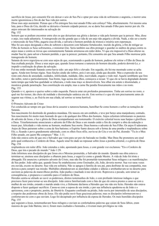 sacrifício de Jesus; por consentir Ele em deixar o seio de Seu Pai e optar por uma vida de sofrimento e angústia, e morrer uma
morte ignominiosa a fim de dar Sua vida por outros.
Disse meu anjo assistente: Pensas que o Pai entregou Seu mui amado Filho sem esforço? Não, absolutamente. Foi mesmo uma
luta, para o Deus do Céu, decidir se deixaria o homem culpado perecer, ou se daria Seu amado Filho para morrer por ele. Os
anjos estavam tão interessados na salvação do
Pág. 152
homem que se podiam encontrar entre eles os que deixariam sua glória e dariam a vida pelo homem que ia perecer. Mas, disse
o anjo, isso nada adiantaria. A transgressão era tão grande que a vida de um anjo não pagaria a dívida. Nada, a não ser a morte
e intercessão de Seu Filho, pagaria essa dívida, e salvaria o homem perdido da tristeza e miséria sem esperanças.
Mas foi aos anjos designada a obra de subirem e descerem com bálsamo fortalecedor, trazido da glória, a fim de mitigar ao
Filho do homem os Seus sofrimentos, e ministrar-Lhe. Seria também sua obra proteger e guardar os súditos da graça contra os
anjos maus e contra as trevas que constantemente Satanás arremessa em redor deles. Vi que era impossível a Deus alterar ou
mudar Sua lei, para salvar o homem perdido, e que ia perecer; portanto, Ele consentiu em que Seu amado Filho morresse pela
transgressão do homem.
Satanás de novo regozijou-se com seus anjos de que, ocasionando a queda do homem, pudesse ele retirar o Filho de Deus de
Sua exaltada posição. Disse a seus anjos que, quando Jesus tomasse a natureza do homem decaído, poderia derrotá-Lo, e
impedir a realização do plano da salvação.
Foi-me então mostrado Satanás como havia sido: um anjo feliz e elevado. Em seguida, ele foi-me mostrado como se acha
agora. Ainda tem formas régias. Suas feições ainda são nobres, pois é um anjo, ainda que decaído. Mas a expressão de seu
rosto está cheia de ansiedade, cuidados, infelicidade, maldade, ódio, nocividade, engano e todo mal. Aquele semblante que fora
tão nobre, notei-o particularmente. Sua fronte, logo acima dos olhos, começava a recuar. Vi que ele se havia degradado durante
tanto tempo que toda boa qualidade se rebaixara, e todo mau traço se desenvolvera. Seu olhar era astuto e dissimulado, e
mostrava grande penetração. Sua constituição era ampla; mas a carne lhe pendia frouxamente nas mãos e no rosto.
Pág. 153
Quando o vi, apoiava o queixo sobre a mão esquerda. Parecia estar em profundos pensamentos. Tinha um sorriso no rosto, o
qual me fez tremer, tão cheio de maldade e dissimulação satânica era ele. Este sorriso é o que ele tem precisamente antes de
segurar sua vítima; e, ao fixá-la em sua cilada, tal sorriso se torna horrível.
36
O Primeiro Advento de Cristo
Fui conduzida ao tempo em que Jesus devia assumir a natureza humana, humilhar-Se como homem e sofrer as tentações de
Satanás.
Seu nascimento foi destituído de grandeza mundana. Ele nasceu em um estábulo, e teve por berço uma manjedoura; contudo,
Seu nascimento foi muito mais honrado do que o de qualquer dos filhos dos homens. Anjos celestiais informaram os pastores
do advento de Jesus, e luz e glória de Deus acompanharam seu testemunho. O exército celestial tocou suas harpas e glorificou
a Deus. Triunfantemente anunciaram o advento do Filho de Deus a um mundo caído a fim de cumprir a obra da redenção e
trazer paz, felicidade e vida eterna ao homem, mediante Sua morte. Deus honrou o advento de Seu Filho. Os anjos O adoraram.
Anjos de Deus pairaram sobre a cena de Seu batismo; o Espírito Santo desceu sob a forma de uma pomba e resplandeceu sobre
Ele; e, ficando o povo grandemente admirado, com os olhos fixos nEle, ouviu-se do Céu a voz do Pai, dizendo: "Tu és o Meu
Filho amado, em quem Me comprazo." Mar. 1:11.
João não estava certo de que era o Salvador que viera para ser por ele batizado no Jordão. Mas Deus lhe prometera um sinal
pelo qual conheceria o Cordeiro de Deus. Aquele sinal foi dado ao repousar sobre Jesus a pomba celestial, e a glória de Deus
Pág. 154
resplandeceu em redor dEle. João estendeu a mão, apontando para Jesus, e com grande voz exclamou: "Eis o Cordeiro de
Deus, que tira o pecado do mundo." João 1:29.
João informou seus discípulos de que Jesus era o Messias prometido, o Salvador do mundo. Quando sua obra estava a
terminar-se, ensinou seus discípulos a olharem para Jesus, e segui-Lo como o grande Mestre. A vida de João foi triste e
abnegada. Ele anunciou o primeiro advento de Cristo, mas não lhe foi prometido testemunhar Seus milagres e as manifestações
de Seu poder. João sabia que, quando Jesus Se estabelecesse como Ensinador, ele, João, deveria morrer. Sua voz raras vezes
era ouvida, exceto no deserto. Sua vida era solitária. Não se apegou à família de seu pai, para desfrutar de sua companhia, mas
deixou-a para cumprir sua missão. Multidões abandonavam as atarefadas cidades e aldeias e arrebanhavam-se no deserto para
ouvirem as palavras do maravilhoso profeta. João punha o machado à raiz da árvore. Reprovava o pecado, sem temer as
conseqüências, e preparava o caminho para o Cordeiro de Deus.
Herodes sentiu-se afetado ao ouvir os poderosos, diretos testemunhos de João, e com profundo interesse indagou o que
precisava fazer para tornar-se seu discípulo. João estava familiarizado com o fato de que ele estava prestes a casar-se com a
mulher de seu irmão, estando o marido ainda vivo, e fielmente declarou a Herodes que isto não era lícito. Herodes não estava
disposto a fazer qualquer sacrifício. Casou-se com a esposa de seu irmão, e por sua influência apoderou-se de João e o
aprisionou, com o propósito, porém, de libertá-lo. Enquanto confinado na prisão, João ouviu por intermédio de seus discípulos,
a respeito das poderosas obras de Jesus. Ele não podia ouvir Suas graciosas palavras; mas os discípulos informavam-no e
confortavam-no com o que ouviam. Logo foi decapitado por influência da esposa de Herodes. Os mais humildes discípulos
Pág. 155
que seguiam a Jesus, testemunhavam Seus milagres e ouviam as confortadoras palavras que caíam de Seus lábios, eram
maiores do que João Batista; isto é, foram mais exaltados e honrados, e tiveram mais privilégios na vida.
 