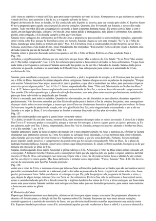 João viera no espírito e virtude de Elias, para proclamar o primeiro advento de Jesus. Representava os que sairiam no espírito e
virtude de Elias, para anunciar o dia da ira, e o segundo advento de Jesus.
Depois do batismo de Jesus no Jordão, foi Ele conduzido pelo Espírito ao deserto, para ser tentado pelo diabo. O Espírito Santo
O havia preparado para aquela cena especial de atrozes tentações. Quarenta dias foi tentado por Satanás, e nesses dias nada
comeu. Tudo em redor dEle era desagradável e de modo a fazer a natureza humana recuar. Ele estava com as feras e com o
diabo, em um lugar desolado, solitário. O Filho de Deus estava pálido e enfraquecido, pelo jejum e sofrimento. Seu caminho,
porém, estava traçado, e Ele deveria cumprir a obra que viera fazer.
Satanás tirou vantagens dos sofrimentos do Filho de Deus, e preparou-se para assediá-Lo com múltiplas tentações, esperando
obter vitória sobre Ele, porque Se humilhara como um homem. Satanás chegou-se com esta tentação: "Se Tu és o Filho de
Deus, manda que estas pedras se tornem em pães." Mat. 4:3. Ele tentou Jesus a condescender em dar-lhe prova de ser Ele o
Messias, exercendo o Seu poder divino. Jesus brandamente lhe respondeu: "Está escrito: Nem só de pão viverá o homem, mas
de toda a palavra que sai da boca de Deus." Mat. 4:4.
Satanás estava a procurar discussão com Jesus quanto a ser Ele o Filho de Deus. Referiu-se à Sua condição fraca e
Pág. 156
sofredora, e orgulhosamente afirmou que era mais forte do que Jesus. Mas a palavra, do Céu falada: "Tu és Meu Filho amado,
em Ti Me tenho comprazido" (Luc. 3:22), foi suficiente para alentar a Jesus através de todos os Seus sofrimentos. Vi que Jesus
nada tinha a fazer quanto a convencer Satanás acerca de Seu poder, ou de ser Ele o Salvador do mundo. Satanás tinha prova
suficiente da posição exaltada e da autoridade do Filho de Deus. Sua indisposição para render-se à autoridade de Cristo,
excluíra-o do Céu.
Satanás, para manifestar o seu poder, levou Jesus a Jerusalém, e pô-Lo no pináculo do templo, e ali O tentou para dar prova de
ser o Filho de Deus, lançando-Se abaixo daquela altura vertiginosa. Satanás chegou-se com as palavras da inspiração: "Porque
está escrito: Mandará aos Seus anjos, acerca de ti, que te guardem, e que eles te sustenham nas mãos, para que nunca tropeces
com o teu pé em alguma pedra." Luc. 4:10 e 11. Jesus, respondendo-lhe, disse: "Dito está: Não tentarás ao Senhor teu Deus."
Luc. 4:12. Satanás quis fazer Jesus vangloriar-Se com a misericórdia de Seu Pai, e arriscar Sua vida antes do cumprimento de
Sua missão. Ele tinha esperado que o plano da salvação fracassasse; mas este plano estava muito profundamente estabelecido
para que fosse subvertido ou prejudicado por Satanás.
Cristo é o exemplo para todos os cristãos. Quando eles são tentados, ou são discutidos os seus direitos, deveriam suportá-lo
pacientemente. Não deveriam entender que têm direito de apelar para o Senhor a fim de ostentar Seu poder, para conseguirem
alcançar vitória sobre os seus inimigos, a menos que possa Deus ser diretamente honrado e glorificado por meio disso. Se Jesus
Se houvesse lançado do pináculo do templo, não teria glorificado Seu Pai; pois ninguém teria testemunhado o ato a não ser
Satanás e os anjos de Deus. E teria sido tentar ao Senhor o ostentar Seu poder ao Seu pior adversário. Isto
Pág. 157
teria sido condescender com aquele a quem Jesus viera para vencer.
"E o diabo, levando-O a um alto monte, mostrou-Lhe, num momento de tempo todos os reinos do mundo. E disse-Lhe o diabo:
Dar-Te-ei a Ti todo este poder e a sua glória; porque a mim me foi entregue, e dou-o a quem quero; eu quiser; portanto, se Tu
me adorares, tudo será Teu. E Jesus, respondendo, disse-lhe: Vai-te, Satanás; porque está escrito: adorarás o Senhor teu Deus,
e só a Ele servirás." Luc. 4:5-8.
Satanás apresentou diante de Jesus os reinos do mundo sob o mais atraente aspecto. Se Jesus o adorasse ali, oferecer-se-ia para
abandonar suas pretensões a posses na Terra. Se o plano da salvação fosse executado, e Jesus morresse para remir o homem,
sabia Satanás que seu poder deveria limitar-se e finalmente ser tirado, e que ele seria destruído. Portanto, foi seu meditado
plano impedir, sendo possível, o cumprimento da grande obra que havia sido começada pelo Filho de Deus. Se o plano da
redenção humana falhasse, Satanás conservaria o reino a que tinha pretensões. E, sendo ele bem-sucedido, lisonjeava-se de que
reinaria em oposição ao Deus do Céu.
Satanás exultou quando Jesus depôs Seu poder e glória e deixou o Céu. Achou que o Filho de Deus estava então colocado sob
o seu poder. A tentação fora tão vitoriosa com o santo par no Éden que ele esperou pelo seu poder e engano satânicos derrotar
mesmo o Filho de Deus, salvando por esse meio sua própria vida e reino. Se ele pudesse tentar Jesus a afastar-Se da vontade
do Pai, seu objetivo estaria ganho. Mas Jesus defrontou o tentador com a repreensão: "Vai-te, Satanás." Mat. 4:10. Ele deveria
curvar-Se unicamente ante Seu Pai. Satanás pretendia
Pág. 158
como seu o reino da Terra, e insinuou a Jesus que todos os Seus sofrimentos poderiam ser evitados; que não necessitava morrer
para obter os reinos deste mundo; se o adorasse poderia ter todas as possessões da Terra, e a glória de reinar sobre elas. Jesus,
porém, permaneceu firme. Sabia que deveria vir o tempo em que Ele, pela Sua própria vida, resgataria de Satanás o reino, e
que, depois de algum tempo, tudo no Céu e na Terra se Lhe submeteria. Preferiu Sua vida de sofrimento e Sua terrível morte,
como o caminho indicado pelo Pai a fim de tornar-Se o legítimo herdeiro dos reinos da Terra, e tê-los entregues em Suas mãos
como uma posse eterna. Satanás também será entregue em Suas mãos para ser destruído pela morte, para nunca mais molestar
a Jesus ou aos santos na glória.
37
O Ministério de Cristo
Depois que Satanás terminara suas tentações, afastara-se de Jesus por algum tempo, e os anjos Lhe prepararam alimento no
deserto e O fortaleceram; e a bênção de Seu Pai repousou sobre Ele. Satanás fracassara em suas mais atrozes tentações,
contudo aguardava o período do ministério de Jesus, em que deveria em diferentes ocasiões experimentar sua astúcia contra
Ele. Esperava também prevalecer contra Ele, estimulando aqueles que não receberiam a Jesus a odiá-Lo e procurar destruí-Lo.
 