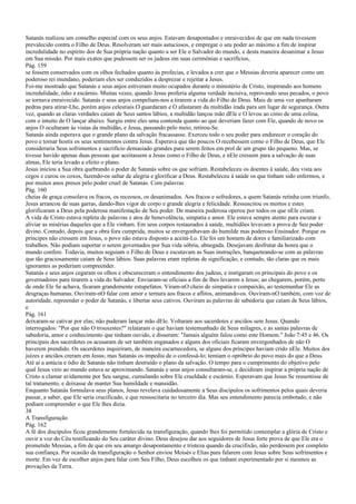Satanás realizou um conselho especial com os seus anjos. Estavam desapontados e enraivecidos de que em nada tivessem
prevalecido contra o Filho de Deus. Resolveram ser mais astuciosos, e empregar o seu poder ao máximo a fim de inspirar
incredulidade no espírito dos de Sua própria nação quanto a ser Ele o Salvador do mundo, e desta maneira desanimar a Jesus
em Sua missão. Por mais exatos que pudessem ser os judeus em suas cerimônias e sacrifícios,
Pág. 159
se fossem conservados com os olhos fechados quanto às profecias, e levados a crer que o Messias deveria aparecer como um
poderoso rei mundano, poderiam eles ser conduzidos a desprezar e rejeitar a Jesus.
Foi-me mostrado que Satanás e seus anjos estiveram muito ocupados durante o ministério de Cristo, inspirando aos homens
incredulidade, ódio e escárnio. Muitas vezes, quando Jesus proferia alguma verdade incisiva, reprovando seus pecados, o povo
se tornava enraivecido. Satanás e seus anjos compeliam-nos a tirarem a vida do Filho de Deus. Mais de uma vez apanharam
pedras para atirar-Lhe, porém anjos celestiais O guardaram e O afastaram da multidão irada para um lugar de segurança. Outra
vez, quando as claras verdades caíam de Seus santos lábios, a multidão lançou mão dEle e O levou ao cimo de uma colina,
com o intuito de O lançar abaixo. Surgiu entre eles uma contenda quanto ao que deveriam fazer com Ele, quando de novo os
anjos O ocultaram às vistas da multidão, e Jesus, passando pelo meio, retirou-Se.
Satanás ainda esperava que o grande plano da salvação fracassasse. Exerceu todo o seu poder para endurecer o coração do
povo e tornar hostis os seus sentimentos contra Jesus. Esperava que tão poucos O recebessem como o Filho de Deus, que Ele
consideraria Seus sofrimentos e sacrifício demasiado grandes para serem feitos em prol de um grupo tão pequeno. Mas, se
tivesse havido apenas duas pessoas que aceitassem a Jesus como o Filho de Deus, e nEle cressem para a salvação de suas
almas, Ele teria levado a efeito o plano.
Jesus iniciou a Sua obra quebrando o poder de Satanás sobre os que sofriam. Restabeleceu os doentes à saúde, deu vista aos
cegos e curou os coxos, fazendo-os saltar de alegria e glorificar a Deus. Restabeleceu à saúde os que tinham sido enfermos, e
por muitos anos presos pelo poder cruel de Satanás. Com palavras
Pág. 160
cheias de graça consolava os fracos, os receosos, os desanimados. Aos fracos e sofredores, a quem Satanás retinha com triunfo,
Jesus arrancou de suas garras, dando-lhes vigor de corpo e grande alegria e felicidade. Ressuscitou os mortos e estes
glorificaram a Deus pela poderosa manifestação de Seu poder. De maneira poderosa operou por todos os que nEle criam.
A vida de Cristo estava repleta de palavras e atos de benevolência, simpatia e amor. Ele estava sempre atento para escutar e
aliviar as misérias daqueles que a Ele vinham. Em seus corpos restaurados à saúde, multidões levavam a prova de Seu poder
divino. Contudo, depois que a obra fora cumprida, muitos se envergonhavam do humilde mas poderoso Ensinador. Porque os
príncipes não cressem em Jesus, o povo não estava disposto a aceitá-Lo. Ele foi um homem de dores e familiarizado com
trabalhos. Não podiam suportar o serem governados por Sua vida sóbria, abnegada. Desejavam desfrutar da honra que o
mundo confere. Todavia, muitos seguiam o Filho de Deus e escutavam as Suas instruções, banqueteando-se com as palavras
que tão graciosamente caíam de Seus lábios. Suas palavras eram repletas de significação, e contudo, tão claras que os mais
ignorantes as poderiam compreender.
Satanás e seus anjos cegaram os olhos e obscureceram o entendimento dos judeus, e instigaram os principais do povo e os
governadores para tirarem a vida do Salvador. Enviaram-se oficiais a fim de lhes levarem a Jesus; ao chegarem, porém, perto
de onde Ele Se achava, ficaram grandemente estupefatos. Viram-nO cheio de simpatia e compaixão, ao testemunhar Ele as
desgraças humanas. Ouviram-nO falar com amor e ternura aos fracos e aflitos, animando-os. Ouviram-nO também, com voz de
autoridade, repreender o poder de Satanás, e libertar seus cativos. Ouviram as palavras de sabedoria que caíam de Seus lábios,
e
Pág. 161
deixaram-se cativar por elas; não puderam lançar mão dEle. Voltaram aos sacerdotes e anciãos sem Jesus. Quando
interrogados: "Por que não O trouxestes?" relataram o que haviam testemunhado de Seus milagres, e as santas palavras de
sabedoria, amor e conhecimento que tinham ouvido, e disseram: "Jamais alguém falou como este Homem." João 7:45 e 46. Os
principais dos sacerdotes os acusaram de ser também enganados e alguns dos oficiais ficaram envergonhados de não O
haverem prendido. Os sacerdotes inquiriram, de maneira escarnecedora, se alguns dos príncipes haviam crido nEle. Muitos dos
juízes e anciãos creram em Jesus; mas Satanás os impediu de o confessá-lo; temiam o opróbrio do povo mais do que a Deus.
Até aí a astúcia e ódio de Satanás não tinham destruído o plano da salvação. O tempo para o cumprimento do objetivo pelo
qual Jesus veio ao mundo estava se aproximando. Satanás e seus anjos consultaram-se, e decidiram inspirar a própria nação de
Cristo a clamar avidamente por Seu sangue, cumulando sobre Ele crueldade e escárnio. Esperavam que Jesus Se ressentisse de
tal tratamento, e deixasse de manter Sua humildade e mansidão.
Enquanto Satanás formulava seus planos, Jesus revelava cuidadosamente a Seus discípulos os sofrimentos pelos quais deveria
passar, a saber, que Ele seria crucificado, e que ressuscitaria no terceiro dia. Mas seu entendimento parecia embotado, e não
podiam compreender o que Ele lhes dizia.
38
A Transfiguração
Pág. 162
A fé dos discípulos ficou grandemente fortalecida na transfiguração, quando lhes foi permitido contemplar a glória de Cristo e
ouvir a voz do Céu testificando do Seu caráter divino. Deus desejou dar aos seguidores de Jesus forte prova de que Ele era o
prometido Messias, a fim de que em seu amargo desapontamento e tristeza quando da crucifixão, não perdessem por completo
sua confiança. Por ocasião da transfiguração o Senhor enviou Moisés e Elias para falarem com Jesus sobre Seus sofrimentos e
morte. Em vez de escolher anjos para falar com Seu Filho, Deus escolheu os que tinham experimentado por si mesmos as
provações da Terra.
 