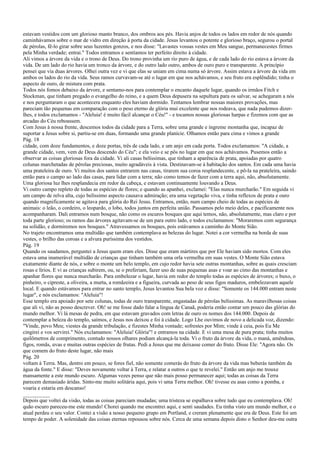 estavam vestidos com um glorioso manto branco, dos ombros aos pés. Havia anjos de todos os lados em redor de nós quando
caminhávamos sobre o mar de vidro em direção à porta da cidade. Jesus levantou o potente e glorioso braço, segurou o portal
de pérolas, fê-lo girar sobre seus luzentes gonzos, e nos disse: "Lavastes vossas vestes em Meu sangue, permanecestes firmes
pela Minha verdade; entrai." Todos entramos e sentíamos ter perfeito direito à cidade.
Ali vimos a árvore da vida e o trono de Deus. Do trono provinha um rio puro de água, e de cada lado do rio estava a árvore da
vida. De um lado do rio havia um tronco da árvore, e do outro lado outro, ambos de ouro puro e transparente. A princípio
pensei que via duas árvores. Olhei outra vez e vi que elas se uniam em cima numa só árvore. Assim estava a árvore da vida em
ambos os lados do rio da vida. Seus ramos curvavam-se até o lugar em que nos achávamos, e seu fruto era esplêndido; tinha o
aspecto de ouro, de mistura com prata.
Todos nós fomos debaixo da árvore, e sentamo-nos para contemplar o encanto daquele lugar, quando os irmãos Fitch e
Stockman, que tinham pregado o evangelho do reino, e a quem Deus depusera na sepultura para os salvar, se achegaram a nós
e nos perguntaram o que acontecera enquanto eles haviam dormido. Tentamos lembrar nossas maiores provações, mas
pareciam tão pequenas em comparação com o peso eterno de glória mui excelente que nos rodeava, que nada pudemos dizer-
lhes, e todos exclamamos - "Aleluia! é muito fácil alcançar o Céu!" - e tocamos nossas gloriosas harpas e fizemos com que as
arcadas do Céu reboassem.
Com Jesus à nossa frente, descemos todos da cidade para a Terra, sobre uma grande e íngreme montanha que, incapaz de
suportar a Jesus sobre si, partiu-se em duas, formando uma grande planície. Olhamos então para cima e vimos a grande
Pág. 18
cidade, com doze fundamentos, e doze portas, três de cada lado, e um anjo em cada porta. Todos exclamamos: "A cidade, a
grande cidade, vem, vem de Deus descendo do Céu"; e ela veio e se pôs no lugar em que nos achávamos. Pusemos então a
observar as coisas gloriosas fora da cidade. Vi ali casas belíssimas, que tinham a aparência de prata, apoiadas por quatro
colunas marchetadas de pérolas preciosas, muito agradáveis à vista. Destinavam-se à habitação dos santos. Em cada uma havia
uma prateleira de ouro. Vi muitos dos santos entrarem nas casas, tirarem sua coroa resplandecente, e pô-la na prateleira, saindo
então para o campo ao lado das casas, para lidar com a terra; não como temos de fazer com a terra aqui, não, absolutamente.
Uma gloriosa luz lhes resplandecia em redor da cabeça, e estavam continuamente louvando a Deus.
Vi outro campo repleto de todas as espécies de flores; e quando as apanhei, exclamei: "Elas nunca murcharão." Em seguida vi
um campo de relva alta, cujo belíssimo aspecto causava admiração; era uma vegetação viva, e tinha reflexos de prata e ouro
quando magnificamente se agitava para glória do Rei Jesus. Entramos, então, num campo cheio de todas as espécies de
animais: o leão, o cordeiro, o leopardo, o lobo, todos juntos em perfeita união. Passamos pelo meio deles, e pacificamente nos
acompanharam. Dali entramos num bosque, não como os escuros bosques que aqui temos, não, absolutamente, mas claro e por
toda parte glorioso; os ramos das árvores agitavam-se de um para outro lado, e todos exclamamos: "Moraremos com segurança
na solidão, e dormiremos nos bosques." Atravessamos os bosques, pois estávamos a caminho do Monte Sião.
No trajeto encontramos uma multidão que também contemplava as belezas do lugar. Notei a cor vermelha na borda de suas
vestes, o brilho das coroas e a alvura puríssima dos vestidos.
Pág. 19
Quando os saudamos, perguntei a Jesus quem eram eles. Disse que eram mártires que por Ele haviam sido mortos. Com eles
estava uma inumerável multidão de crianças que tinham também uma orla vermelha em suas vestes. O Monte Sião estava
exatamente diante de nós, e sobre o monte um belo templo, em cujo redor havia sete outras montanhas, sobre as quais cresciam
rosas e lírios. E vi as crianças subirem, ou, se o preferiam, fazer uso de suas pequenas asas e voar ao cimo das montanhas e
apanhar flores que nunca murcharão. Para embelezar o lugar, havia em redor do templo todas as espécies de árvores; o buxo, o
pinheiro, o cipreste, a oliveira, a murta, a romãzeira e a figueira, curvada ao peso de seus figos maduros, embelezavam aquele
local. E quando estávamos para entrar no santo templo, Jesus levantou Sua bela voz e disse: "Somente os 144.000 entram neste
lugar", e nós exclamamos: "Aleluia"!
Esse templo era apoiado por sete colunas, todas de ouro transparente, engastadas de pérolas belíssimas. As maravilhosas coisas
que ali vi, não as posso descrever. Oh! se me fosse dado falar a língua de Canaã, poderia então contar um pouco das glórias do
mundo melhor. Vi lá mesas de pedra, em que estavam gravados com letras de ouro os nomes dos 144.000. Depois de
contemplar a beleza do templo, saímos, e Jesus nos deixou e foi à cidade. Logo Lhe ouvimos de novo a delicada voz, dizendo:
"Vinde, povo Meu; viestes da grande tribulação, e fizestes Minha vontade; sofrestes por Mim; vinde à ceia, pois Eu Me
cingirei e vos servirei." Nós exclamamos: "Aleluia! Glória"! e entramos na cidade. E vi uma mesa de pura prata; tinha muitos
quilômetros de comprimento, contudo nossos olhares podiam alcançá-la toda. Vi o fruto da árvore da vida, o maná, amêndoas,
figos, romãs, uvas e muitas outras espécies de frutas. Pedi a Jesus que me deixasse comer do fruto. Disse Ele: "Agora não. Os
que comem do fruto deste lugar, não mais
Pág. 20
voltam à Terra. Mas, dentro em pouco, se fores fiel, não somente comerás do fruto da árvore da vida mas beberás também da
água da fonte." E disse: "Deves novamente voltar à Terra, e relatar a outros o que te revelei." Então um anjo me trouxe
mansamente a este mundo escuro. Algumas vezes penso que não mais posso permanecer aqui; todas as coisas da Terra
parecem demasiado áridas. Sinto-me muito solitária aqui, pois vi uma Terra melhor. Oh! tivesse eu asas como a pomba, e
voaria e estaria em descanso!
__________
Depois que voltei da visão, todas as coisas pareciam mudadas; uma tristeza se espalhava sobre tudo que eu contemplava. Oh!
quão escuro pareceu-me este mundo! Chorei quando me encontrei aqui, e senti saudades. Eu tinha visto um mundo melhor, e o
atual perdeu o seu valor. Contei a visão a nosso pequeno grupo em Portland, e creram plenamente que era de Deus. Este foi um
tempo de poder. A solenidade das coisas eternas repousou sobre nós. Cerca de uma semana depois disto o Senhor deu-me outra
 