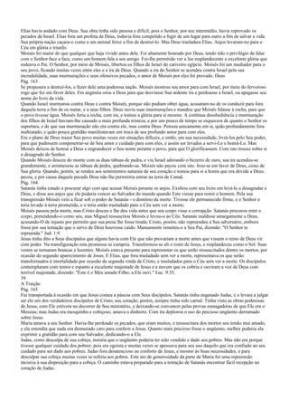 Elias havia andado com Deus. Sua obra tinha sido penosa e difícil, pois o Senhor, por seu intermédio, havia reprovado os
pecados de Israel. Elias fora um profeta de Deus, todavia fora compelido a fugir de um lugar para outro a fim de salvar a vida.
Sua própria nação caçara-o como a um animal feroz a fim de destruí-lo. Mas Deus trasladara Elias. Anjos levaram-no para o
Céu em glória e triunfo.
Moisés foi maior do que qualquer que haja vivido antes dele. Foi altamente honrado por Deus, tendo tido o privilégio de falar
com o Senhor face a face, como um homem fala a seu amigo. Foi-lhe permitido ver a luz resplandecente e excelente glória que
rodeava o Pai. O Senhor, por meio de Moisés, libertou os filhos de Israel do cativeiro egípcio. Moisés foi um mediador para o
seu povo, ficando muitas vezes entre eles e a ira de Deus. Quando a ira do Senhor se acendeu contra Israel pela sua
incredulidade, suas murmurações e seus ofensivos pecados, o amor de Moisés por eles foi provado. Deus
Pág. 163
Se propusera a destruí-los, e fazer dele uma poderosa nação. Moisés mostrou seu amor para com Israel, por meio do fervoroso
rogo que fez em favor deles. Em angústia orou a Deus para que desviasse Sua ardente ira e perdoasse a Israel, ou apagasse seu
nome do livro da vida.
Quando Israel murmurou contra Deus e contra Moisés, porque não podiam obter água, acusaram-no de os conduzir para fora
daquela terra a fim de os matar, e a seus filhos. Deus ouviu suas murmurações e mandou que Moisés falasse à rocha, para que
o povo tivesse água. Moisés feriu a rocha, com ira, e tomou a glória para si mesmo. A contínua desobediência e murmuração
dos filhos de Israel haviam-lhe causado a mais profunda tristeza, e por um pouco de tempo se esquecera de quanto o Senhor os
suportara, e de que sua murmuração não era contra ele, mas contra Deus. Pensou unicamente em si, quão profundamente fora
maltratado, e quão pouca gratidão manifestavam em troca de seu profundo amor para com eles.
Era o plano de Deus trazer Seu povo muitas vezes em situações difíceis, e então, em sua necessidade, livrá-los pelo Seu poder,
para que pudessem compenetrar-se de Seu amor e cuidado para com eles, e assim ser levados a servi-Lo e honrá-Lo. Mas
Moisés deixou de honrar a Deus e engrandecer o Seu nome perante o povo, para que O glorificassem. Com isto trouxe sobre si
o desagrado do Senhor.
Quando Moisés desceu do monte com as duas tábuas de pedra, e viu Israel adorando o bezerro de ouro, sua ira acendeu-se
grandemente, e arremessou as tábuas de pedra, quebrando-as. Moisés não pecou com isto. Irou-se em favor de Deus, cioso de
Sua glória. Quando, porém, se rendeu aos sentimentos naturais de seu coração e tomou para si a honra que era devida a Deus,
pecou, e por causa daquele pecado Deus não lhe permitiria entrar na terra de Canaã.
Pág. 164
Satanás tinha estado a procurar algo com que acusar Moisés perante os anjos. Exultou com seu êxito em levá-lo a desagradar a
Deus, e disse aos anjos que ele poderia vencer ao Salvador do mundo quando Este viesse para remir o homem. Pela sua
transgressão Moisés veio a ficar sob o poder de Satanás - o domínio da morte. Tivesse ele permanecido firme, e o Senhor o
teria levado à terra prometida, e o teria então trasladado para o Céu sem ver a morte.
Moisés passou pela morte, mas Cristo desceu e lhe deu vida antes que seu corpo visse a corrupção. Satanás procurou reter o
corpo, pretendendo-o como seu; mas Miguel ressuscitou Moisés e levou-o ao Céu. Satanás maldisse amargamente a Deus,
acusando-O de injusto por permitir que sua presa lhe fosse tirada; Cristo, porém, não repreendeu a Seu adversário, embora
fosse por sua tentação que o servo de Deus houvesse caído. Mansamente remeteu-o a Seu Pai, dizendo: "O Senhor te
repreenda." Jud. 1:9.
Jesus tinha dito a Seus discípulos que alguns havia com Ele que não provariam a morte antes que vissem o reino de Deus vir
com poder. Na transfiguração esta promessa se cumpriu. Transformou-se ali o rosto de Jesus, e resplandeceu como o Sol. Suas
vestes se tornaram brancas e luzentes. Moisés estava presente para representar os que serão ressuscitados dentre os mortos, por
ocasião do segundo aparecimento de Jesus. E Elias, que fora trasladado sem ver a morte, representava os que serão
transformados à imortalidade por ocasião da segunda vinda de Cristo, e trasladados para o Céu sem ver a morte. Os discípulos
contemplaram com temor e espanto a excelente majestade de Jesus e a nuvem que os cobriu e ouviram a voz de Deus com
terrível majestade, dizendo: "Este é o Meu amado Filho; a Ele ouvi." Luc. 9:35.
39
A Traição
Pág. 165
Fui transportada à ocasião em que Jesus comeu a páscoa com Seus discípulos. Satanás tinha enganado Judas, e o levara a julgar
ser ele um dos verdadeiros discípulos de Cristo; seu coração, porém, sempre tinha sido carnal. Tinha visto as obras poderosas
de Jesus, com Ele estivera no decorrer de Seu ministério, e deixando-se convencer pelas provas esmagadoras de que Ele era o
Messias; mas Judas era mesquinho e cobiçoso; amava o dinheiro. Com ira deplorou o uso do precioso ungüento derramado
sobre Jesus.
Maria amava a seu Senhor. Havia-lhe perdoado os pecados, que eram muitos, e ressuscitara dos mortos seu irmão mui amado,
e ela entendia que nada era demasiado caro para conferir a Jesus. Quanto mais precioso fosse o ungüento, melhor poderia ela
exprimir a gratidão para com seu Salvador, dedicando-o a Ele.
Judas, como desculpa de sua cobiça, insistia que o ungüento poderia ter sido vendido e dado aos pobres. Mas não era porque
tivesse qualquer cuidado dos pobres: pois era egoísta e muitas vezes se apossava para seu uso daquilo que era confiado ao seu
cuidado para ser dado aos pobres. Judas fora desatencioso ao conforto de Jesus, e mesmo às Suas necessidades, e para
desculpar sua cobiça muitas vezes se referia aos pobres. Este ato de generosidade da parte de Maria foi uma repreensão
incisiva à sua disposição para a cobiça. O caminho estava preparado para a tentação de Satanás encontrar fácil recepção no
coração de Judas.
 