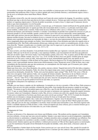 Os sacerdotes e príncipes dos judeus odiavam a Jesus; mas multidões se juntavam para ouvir Suas palavras de sabedoria e
testemunhar Suas poderosas obras. O povo se achava agitado pelo mais profundo interesse, e ansiosamente seguia a Jesus a
fim de ouvir as instruções desse maravilhoso Mestre. Muitos
Pág. 166
dos príncipes creram nEle, mas não ousavam confessar sua fé para não serem expulsos da sinagoga. Os sacerdotes e anciãos
decidiram que algo se deveria fazer para desviar de Jesus a atenção do povo. Temiam que todos os homens cressem nEle. Não
podiam ver segurança alguma para si. Haviam de perder sua posição, ou matar a Jesus. E, depois que O matassem, haveria
ainda os que eram monumentos vivos de Seu poder.
Jesus tinha ressuscitado a Lázaro dentre os mortos, e receavam que, se O matassem, Lázaro testificaria de Seu grande poder. O
povo estava se aglomerando para ver aquele que tinha sido ressuscitado dentre os mortos, e os príncipes resolveram matar
Lázaro também, e abafar assim o tumulto. Então teriam de novo influência sobre o povo e o fariam volver às tradições e
doutrinas dos homens, para dizimarem a hortelã e o cominho. Concordaram em prender Jesus quando Ele estivesse só; pois, se
tentassem prendê-Lo em uma multidão, quando a mente de todo o povo nEle estivesse interessada, seriam apedrejados.
Judas sabia quão ansiosos estavam para obterem Jesus, e ofereceu-se para traí-Lo aos príncipes dos sacerdotes e anciãos, por
algumas moedas de prata. Seu amor ao dinheiro levou-o a consentir em trair seu Senhor às mãos de Seus piores inimigos.
Satanás estava operando diretamente por intermédio de Judas, e, em meio da cena impressionante da última ceia, o traidor
estava imaginando planos para entregar seu Senhor. Jesus tristemente disse a Seus discípulos que todos eles naquela noite se
escandalizariam nEle. Mas Pedro ardorosamente afirmou que, ainda que todos os outros se escandalizassem, ele não o faria.
Jesus disse-lhe: "Satanás vos pediu para vos cirandar como trigo; mas Eu roguei por ti, para que a tua fé não desfaleça; e tu,
quando te converteres, confirma teus irmãos." Luc. 22:31 e 32.
Pág. 167
Eis Jesus no horto, com Seus discípulos. Com profunda tristeza mandou-lhes que vigiassem e orassem, para não caírem em
tentação. Sabia que sua fé deveria ser provada, e suas esperanças iludidas, e que necessitariam de toda força que pudessem
obter por um atento vigiar e fervorosa oração. Com fortes brados e pranto, Jesus orou: "Pai, se queres, passa de Mim este cálice
todavia não se faça a Minha vontade, mas a Tua." Luc. 22:42. O Filho de Deus orava com agonia. Grandes gotas de sangue
juntavam-se em Seu rosto e caíam ao chão. Anjos pairavam no local, testemunhando aquela cena, mas apenas um foi
comissionado para ir fortalecer o Filho de Deus em Sua agonia. Não havia alegria no Céu. Os anjos lançaram de si as coroas e
harpas, e com o mais profundo interesse observavam silenciosamente a Jesus. Desejavam cercar o Filho de Deus, mas o anjo
comandante não lhes permitiu, para que não acontecesse, ao contemplarem eles Sua traição, que O livrassem; pois o plano
tinha sido formulado e deveria cumprir-se.
Depois que Jesus orou, veio a Seus discípulos; eles, porém, estavam a dormir. Naquela hora terrível Ele não tinha a simpatia e
oração nem mesmo de Seus discípulos. Pedro, tão zeloso fora algum tempo antes, estava carregado de sono. Jesus lembrou-lhe
suas positivas declarações, dizendo-lhe: "Então, nem uma hora pudeste vigiar comigo?" Mat. 26:40. Três vezes o Filho de
Deus orou com agonia. Então apareceu Judas, com seu grupo de homens armados. Aproximou-se de seu Mestre como de
costume, para O saudar. O grupo rodeou a Jesus; mas ali manifestou Ele o Seu poder divino, quando disse: "A quem
buscais? ... Sou Eu." João 18:4 e 5. Eles caíram para trás, por terra. Jesus fez esta pergunta para que pudessem testemunhar o
Seu poder, e ter provas de que Ele poderia livrar-Se de suas mãos, se o quisesse.
Os discípulos começaram a ter esperanças, ao verem a
Pág. 168
multidão com suas lanças e espadas cair tão rapidamente. Levantando-se e de novo cercando o Filho de Deus, Pedro arrancou a
espada e feriu um servo do sumo sacerdote, cortando-lhe uma orelha. Jesus mandou-lhe que pusesse a espada em seu lugar,
dizendo: "Ou pensas tu que Eu não poderia agora orar a Meu Pai, e que Ele não Me daria mais de doze legiões de anjos?" Mat.
26:53. Vi que, ao serem faladas estas palavras, os rostos dos anjos se animaram com esperança. Desejavam naquele momento,
ali mesmo, rodear seu Comandante e dispersar a turba. Mas, de novo a tristeza caiu sobre eles, quando Jesus acrescentou:
"Como pois se cumpririam as Escrituras, que dizem que assim convém que aconteça?" Mat. 26:54. O coração dos discípulos
também caiu em desespero e amargo desapontamento, ao deixar-Se Jesus ser levado pelos Seus inimigos.
Os discípulos temeram pela própria vida, e todos eles O abandonaram e fugiram. Jesus foi deixado só nas mãos da turba
assassina. Oh, que triunfo então houve para Satanás! E que tristeza e pesar entre os anjos de Deus! Muitos grupos de santos
anjos, cada qual com um alto anjo comandante à sua frente, foram enviados para testemunhar a cena. Deveriam registrar todo
insulto e crueldade impostos ao Filho de Deus, e todo o transe de angústia que Jesus sofresse; pois os mesmos homens que se
uniram nesta cena terrível devem vê-la toda outra vez, em vívidos caracteres.
40
O Julgamento de Cristo
Pág. 169
Os anjos, ao deixarem o Céu, depuseram com tristeza suas brilhantes coroas. Não podiam usá-las enquanto seu Comandante
estivesse sofrendo, e tivesse que usar uma coroa de espinhos. Satanás e seus anjos estavam na sala do julgamento, empenhados
na obra de destruir os sentimentos e simpatia humanos. A própria atmosfera estava carregada e poluída por sua influência. Eles
inspiraram os principais dos sacerdotes e anciãos a insultar e maltratar a Jesus de tal maneira que seria dificílimo à natureza
humana resistir. Satanás esperava que tal zombaria e violência provocassem no Filho de Deus alguma queixa ou murmuração;
ou que Ele manifestasse Seu poder divino libertando-Se do poder da multidão, vindo, deste modo, a fracassar o plano da
salvação.
Pedro acompanhou o Senhor depois de Sua traição. Estava ansioso por ver o que seria de Jesus. Mas, quando foi acusado de
ser um de Seus discípulos, o temor pela própria segurança levou-o a declarar que não conhecia o homem. Os discípulos eram
 