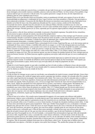 muitas coisas em um sonho por causa de Jesus, e avisando-o de que nada tivesse que ver com aquele santo Homem. O portador
dessa mensagem, atravessando à pressa a multidão, colocou a carta nas mãos de Pilatos. Ao lê-la, tremeu e ficou pálido, e logo
resolveu nada ter que ver com tirar a vida de Cristo. Se os judeus quisessem o sangue de Jesus, ele não emprestaria sua
influência para tal, antes trabalharia para livrá-Lo.
Quando Pilatos ouviu que Herodes estava em Jerusalém, sentiu-se grandemente aliviado; pois esperava livrar-se de toda a
responsabilidade no julgamento e condenação de Jesus. Logo O enviou, com Seus acusadores, a Herodes. Este governante se
havia endurecido no pecado. O assassínio de João Batista lhe deixara na consciência uma mancha de que se não podia livrar.
Quando ouviu falar de Jesus e das obras poderosas efetuadas por Ele, receou e tremeu, crendo ser Ele João Batista,
ressuscitado dos mortos. Quando Jesus foi colocado em suas mãos por Pilatos, Herodes considerou esse ato como um
reconhecimento de seu poder, autoridade e julgamento. Isso teve como resultado tornar amigos os dois governantes, que antes
tinham sido inimigos. Herodes gostou de ver Jesus, esperando que Ele operasse algum poderoso milagre para satisfação sua.
Pág. 174
Não era, porém, a obra de Jesus satisfazer curiosidade, ou procurar a Sua própria segurança. Seu poder divino, miraculoso,
deveria exercer-se para a salvação de outrem, mas não em Seu próprio favor.
Jesus nada respondeu às muitas perguntas a Ele feitas por Herodes; tampouco replicou a Seus inimigos que O estavam a acusar
veementemente. Herodes se encolerizou porque Jesus não pareceu temer seu poder, e com seus homens de guerra escarneceu,
zombou do Filho de Deus e O maltratou. Contudo ficou cheio de admiração ante o aspecto nobre, divinal, de Jesus, quando
ignominiosamente desacatado, e, temendo condená-Lo, O enviou de novo a Pilatos.
Satanás e seus anjos continuavam tentando Pilatos e procurando levá-lo à ruína. Sugeriram-lhe que, se ele não tomasse parte na
condenação de Jesus, outros o fariam; a multidão tinha sede de seu sangue; e, se ele O não entregasse para ser crucificado,
perderia poder e honras mundanas e seria acusado como crente em um impostor. Pelo medo de perder seu poder e autoridade,
Pilatos consentiu na morte de Jesus. E, ainda que pusesse o sangue de Jesus sobre os Seus acusadores, e a multidão o
recebesse, clamando: "O Seu sangue caia sobre nós e sobre nossos filhos" (Mat. 27:25), Pilatos, todavia, não ficou inocente;
foi culpado do sangue de Cristo. Pelo seu interesse egoísta, seu amor às honras dos grandes homens da Terra, entregou para ser
morto um homem inocente. Se Pilatos houvesse seguido as próprias convicções, nada teria tido que ver com a condenação de
Jesus.
O aspecto e palavras de Jesus durante Seu julgamento produziram profunda impressão no espírito de muitos que estiveram
presentes naquela ocasião. O resultado da influência assim exercida apareceu depois de Sua ressurreição. Entre aqueles que
então foram acrescentados à igreja, muitos havia cuja convicção datava do tempo do julgamento de Jesus.
Pág. 175
Grande foi a ira de Satanás quando viu que toda a crueldade que havia levado os judeus a infligirem a Jesus, não provocara
dEle a menor murmuração. Posto que Ele tivesse tomado sobre Si a natureza do homem, foi sustentado por uma força divinal,
e não Se afastou na mínima coisa da vontade de Seu Pai.
41
A Crucifixão de Cristo
O Filho de Deus foi entregue ao povo para ser crucificado; com aclamações de triunfo levaram o amado Salvador. Estava fraco
e desfalecia de cansaço, dor e perda de sangue pelos açoites e pancadas que recebera; contudo, foi colocada sobre Ele a pesada
cruz sobre a qual logo deveria ser pregado. Jesus desmaiou sob o fardo. Três vezes a cruz Lhe foi colocada sobre os ombros, e
três vezes desmaiou. Um de Seus seguidores, homem que não tinha abertamente professado fé em Cristo, e contudo nEle cria,
foi tomado em seguida. Sobre ele puseram a cruz, e levou-a ao lugar fatal. Exércitos de anjos estavam arregimentados no ar,
sobre o local. Alguns dos discípulos de Cristo seguiram-nO ao Calvário, com tristeza e amargo pranto. Recordaram Sua
entrada triunfal em Jerusalém apenas poucos dias antes, quando O acompanharam, clamando: "Hosana nas alturas", e
estendendo suas vestes e belos ramos de palmeira no caminho. Mat. 21:9. Tinham pensado que Ele deveria então tomar o
reino, e reinar como um príncipe temporal sobre Israel. Quão transformada a cena! Quão dissipadas as suas perspectivas!
Agora, não com regozijo, nem com alegres esperanças, mas com coração ferido pelo temor e desespero, seguiam
vagarosamente, tristemente, Aquele que fora difamado e humilhado e estava prestes a morrer.
Pág. 176
A mãe de Jesus ali se achava. Seu coração estava traspassado de angústia, tal como apenas uma afetuosa mãe poderia
experimentar; todavia, como os discípulos, ela ainda esperava que Cristo operasse algum poderoso milagre e Se livrasse de
Seus assassinos. Não podia suportar o pensamento de que Ele consentiria em ser crucificado. Mas fizeram-se os preparativos e
Jesus foi colocado sobre a cruz. O martelo e os cravos foram trazidos. O coração dos discípulos desfaleceu dentro deles. A mãe
de Jesus estava prostrada em agonia quase insuportável. Antes que o Senhor fosse pregado na cruz, os discípulos a retiraram
daquela cena, para que não ouvisse o ruído dos cravos ao serem forçados através dos ossos e músculos de Suas tenras mãos e
pés. Jesus não murmurou, mas gemeu em agonia. Seu rosto ficou pálido, e grandes gotas de suor estavam em Sua fronte.
Satanás exultou com o sofrimento que o Filho de Deus estava passando, contudo receava que seus esforços para subverter o
plano da salvação tivessem sido em vão, que seu reino estivesse perdido, e que ele devesse finalmente ser destruído.
Depois que Jesus fora pregado na cruz, foi esta levantada, e com grande força arremessada no lugar que tinha sido preparado
para ela no chão, rasgando-Lhe a carne, e causando-Lhe o mais intenso sofrimento. A fim de tornar a morte de Jesus tão
ignominiosa quanto possível, dois ladrões foram crucificados com Ele, um de cada lado. Os ladrões foram tomados à força, e,
depois de muita resistência de sua parte, forçaram-lhes os braços para trás e os prenderam na cruz. Jesus, porém, mansamente
Se sujeitou. Não foi necessário ninguém forçar para trás os Seus braços, sobre a cruz. Ao passo que os ladrões estavam
amaldiçoando seus algozes, o Salvador, em agonia, orava pelos Seus inimigos: "Pai, perdoa-lhes, porque não sabem o que
 