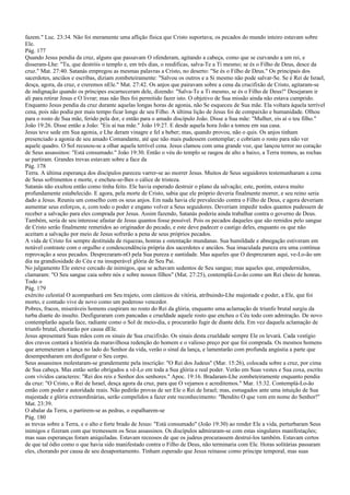 fazem." Luc. 23:34. Não foi meramente uma aflição física que Cristo suportava; os pecados do mundo inteiro estavam sobre
Ele.
Pág. 177
Quando Jesus pendia da cruz, alguns que passavam O ofenderam, agitando a cabeça, como que se curvando a um rei, e
disseram-Lhe: "Tu, que destróis o templo e, em três dias, o reedificas, salva-Te a Ti mesmo; se és o Filho de Deus, desce da
cruz." Mat. 27:40. Satanás empregou as mesmas palavras a Cristo, no deserto: "Se és o Filho de Deus." Os principais dos
sacerdotes, anciãos e escribas, diziam zombeteiramente: "Salvou os outros e a Si mesmo não pode salvar-Se. Se é Rei de Israel,
desça, agora, da cruz, e creremos nEle." Mat. 27:42. Os anjos que pairavam sobre a cena da crucifixão de Cristo, agitaram-se
de indignação quando os príncipes escarneceram dele, dizendo: "Salva-Te a Ti mesmo, se és o Filho de Deus!" Desejaram ir
ali para retirar Jesus e O livrar; mas não lhes foi permitido fazer isto. O objetivo de Sua missão ainda não estava cumprido.
Enquanto Jesus pendia da cruz durante aquelas longas horas de agonia, não Se esqueceu de Sua mãe. Ela voltara àquela terrível
cena, pois não podia por mais tempo ficar longe de seu Filho. A última lição de Jesus foi de compaixão e humanidade. Olhou
para o rosto de Sua mãe, ferido pela dor, e então para o amado discípulo João. Disse a Sua mãe: "Mulher, eis aí o teu filho."
João 19:26. Disse então a João: "Eis aí tua mãe." João 19:27. E desde aquela hora João a tomou em sua casa.
Jesus teve sede em Sua agonia, e Lhe deram vinagre e fel a beber; mas, quando provou, não o quis. Os anjos tinham
presenciado a agonia de seu amado Comandante, até que não mais pudessem contemplar; e cobriam o rosto para não ver
aquele quadro. O Sol recusou-se a olhar aquela terrível cena. Jesus clamou com uma grande voz, que lançou terror no coração
de Seus assassinos: "Está consumado." João 19:30. Então o véu do templo se rasgou de alto a baixo, a Terra tremeu, as rochas
se partiram. Grandes trevas estavam sobre a face da
Pág. 178
Terra. A última esperança dos discípulos pareceu varrer-se ao morrer Jesus. Muitos de Seus seguidores testemunharam a cena
de Seus sofrimentos e morte, e encheu-se-lhes o cálice de tristeza.
Satanás não exultou então como tinha feito. Ele havia esperado destruir o plano da salvação; este, porém, estava muito
profundamente estabelecido. E agora, pela morte de Cristo, sabia que ele próprio deveria finalmente morrer, e seu reino seria
dado a Jesus. Reuniu um conselho com os seus anjos. Em nada havia ele prevalecido contra o Filho de Deus, e agora deveriam
aumentar seus esforços, e, com todo o poder e engano volver a Seus seguidores. Deveriam impedir todos quantos pudessem de
receber a salvação para eles comprada por Jesus. Assim fazendo, Satanás poderia ainda trabalhar contra o governo de Deus.
Também, seria de seu interesse afastar de Jesus quantos fosse possível. Pois os pecados daqueles que são remidos pelo sangue
de Cristo serão finalmente remetidos ao originador do pecado, e este deve padecer o castigo deles, enquanto os que não
aceitam a salvação por meio de Jesus sofrerão a pena de seus próprios pecados.
A vida de Cristo foi sempre destituída de riquezas, honras e ostentação mundanas. Sua humildade e abnegação estiveram em
notável contraste com o orgulho e condescendência própria dos sacerdotes e anciãos. Sua imaculada pureza era uma contínua
reprovação a seus pecados. Desprezaram-nO pela Sua pureza e santidade. Mas aqueles que O desprezaram aqui, ve-Lo-ão um
dia na grandiosidade do Céu e na insuperável glória de Seu Pai.
No julgamento Ele esteve cercado de inimigos, que se achavam sedentos de Seu sangue; mas aqueles que, empedernidos,
clamaram: "O Seu sangue caia sobre nós e sobre nossos filhos" (Mat. 27:25), contemplá-Lo-ão como um Rei cheio de honras.
Todo o
Pág. 179
exército celestial O acompanhará em Seu trajeto, com cânticos de vitória, atribuindo-Lhe majestade e poder, a Ele, que foi
morto, e contudo vive de novo como um poderoso vencedor.
Pobres, fracos, miseráveis homens cuspiram no rosto do Rei da glória, enquanto uma aclamação de triunfo brutal surgiu da
turba diante do insulto. Desfiguraram com pancadas e crueldade aquele rosto que encheu o Céu todo com admiração. De novo
contemplarão aquela face, radiante como o Sol de meio-dia, e procurarão fugir de diante dela. Em vez daquela aclamação de
triunfo brutal, chorarão por causa dEle.
Jesus apresentará Suas mãos com os sinais de Sua crucifixão. Os sinais desta crueldade sempre Ele os levará. Cada vestígio
dos cravos contará a história da maravilhosa redenção do homem e o valioso preço por que foi comprada. Os mesmos homens
que arremeteram a lança no lado do Senhor da vida, verão o sinal da lança, e lamentarão com profunda angústia a parte que
desempenharam em desfigurar o Seu corpo.
Seus assassinos molestaram-se grandemente pela inscrição: "O Rei dos Judeus" (Mar. 15:26), colocada sobre a cruz, por cima
de Sua cabeça. Mas então serão obrigados a vê-Lo em toda a Sua glória e real poder. Verão em Suas vestes e Sua coxa, escrito
com vívidos caracteres: "Rei dos reis e Senhor dos senhores." Apoc. 19:16. Bradaram-Lhe zombeteiramente enquanto pendia
da cruz: "O Cristo, o Rei de Israel, desça agora da cruz, para que O vejamos e acreditemos." Mar. 15:32. Contemplá-Lo-ão
então com poder e autoridade reais. Não pedirão provas de ser Ele o Rei de Israel; mas, esmagados ante uma intuição de Sua
majestade e glória extraordinárias, serão compelidos a fazer este reconhecimento: "Bendito O que vem em nome do Senhor!"
Mat. 23:39.
O abalar da Terra, o partirem-se as pedras, o espalharem-se
Pág. 180
as trevas sobre a Terra, e o alto e forte brado de Jesus: "Está consumado" (João 19:30) ao render Ele a vida, perturbaram Seus
inimigos e fizeram com que tremessem os Seus assassinos. Os discípulos admiraram-se com estas singulares manifestações;
mas suas esperanças foram aniquiladas. Estavam receosos de que os judeus procurassem destruí-los também. Estavam certos
de que tal ódio como o que havia sido manifestado contra o Filho de Deus, não terminaria com Ele. Horas solitárias passaram
eles, chorando por causa de seu desapontamento. Tinham esperado que Jesus reinasse como príncipe temporal, mas suas
 