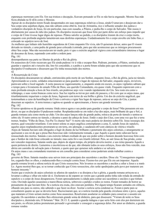 esperanças morreram com Ele. Em sua tristeza e decepção, ficavam pensando se Ele os não havia enganado. Mesmo Sua mãe
ficou abalada na fé nEle como o Messias.
Apesar de os discípulos terem ficado desapontados em suas esperanças relativas a Jesus, ainda O amavam e desejavam dar a
Seu corpo uma sepultura digna, mas não sabiam como obtê-la. José de Arimatéia, rico e influente senador dos judeus e
verdadeiro discípulo de Jesus, foi em particular, mas com ousadia, a Pilatos, e pediu-lhe o corpo do Salvador. Não ousou ir
abertamente por causa do ódio dos judeus. Os discípulos receavam que fosse feito por parte deles um esforço para impedir que
o corpo de Cristo tivesse lugar digno de repouso. Pilatos satisfez ao pedido, e os discípulos tiraram da cruz o corpo inerte,
enquanto com profunda angústia lamentavam suas desfeitas esperanças. Cuidadosamente foi o corpo envolto em linho fino, e
colocado no sepulcro novo de José.
As mulheres que tinham sido humildes seguidoras de Cristo enquanto Ele vivia, não O quiseram deixar, antes que O vissem
deixado no túmulo, e uma pedra de grande peso colocada à entrada, para que não acontecesse que os inimigos procurassem
obter Seu corpo. Mas não necessitavam ter medo; pois vi que o exército angelical vigiava com extraordinário interesse o lugar
de descanso de Jesus, esperando com ardor a ordem para
Pág. 181
desempenharem sua parte no libertar da prisão o Rei da glória.
Os assassinos de Cristo receavam que Ele ainda pudesse vir à vida e escapar-lhes. Pediram, portanto, a Pilatos, sentinelas para
guardar o sepulcro até o terceiro dia. Isto foi concedido, e a pedra e a porta foram seladas para que não acontecesse que os
discípulos O roubassem e dissessem que Ele tinha ressuscitado dos mortos.
42
A Ressurreição de Cristo
Os discípulos descansaram no sábado, entristecidos pela morte de seu Senhor, enquanto Jesus, o Rei da glória, jazia no túmulo.
Aproximando-se a noite, soldados estacionaram-se para guardar o lugar de repouso do Salvador, enquanto anjos, invisíveis,
pairavam sobre o local sagrado. A noite passou-se vagarosamente, e, enquanto ainda era escuro, os anjos vigilantes sabiam que
o tempo para o livramento do amado Filho de Deus, seu querido Comandante, era quase vindo. Enquanto esperavam com a
mais profunda emoção a hora de Seu triunfo, um poderoso anjo veio voando rapidamente do Céu. Seu rosto era como o
relâmpago, e suas vestes brancas como neve. Sua luz repelia as trevas por onde ele passava, e fez com que os anjos maus, que
triunfantemente requeriam o corpo de Jesus, fugissem com terror de seu brilho e glória. Um dos do exército angelical, que
testemunhara a cena da humilhação de Cristo e estivera a vigiar Seu lugar de repouso, uniu-se ao anjo do Céu, e juntos
desceram ao sepulcro. A terra tremeu e agitou-se quando se aproximaram, e houve um grande terremoto.
Pág. 182
O terror apoderou-se da guarda romana. Onde estava agora o seu poder para guardar o corpo de Jesus? Não pensaram em seu
dever, ou que os discípulos O pudessem roubar. Resplandecendo-se em redor a luz dos anjos, mais brilhante do que o Sol, a
guarda romana caiu como morta ao chão. Um dos anjos lançou mão da grande pedra, rolou-a da porta do túmulo e sentou-se
sobre ela. O outro entrou no túmulo, e desatou o pano da cabeça de Jesus. Então o anjo dos Céus, com uma voz que fez a terra
tremer, bradou: "Filho de Deus, Teu Pai Te chama! Sai!" A morte não mais poderia ter domínio sobre Ele. Jesus ressurgiu dos
mortos, qual vencedor triunfante. Com temor solene os anjos angélica contemplaram a cena. E, saindo Jesus do sepulcro,
aqueles anjos resplandecentes prostraram-se em terra, em adoração, e saudaram-nO com cânticos de vitória e triunfo.
Anjos de Satanás haviam sido obrigados a fugir de diante da luz brilhante e penetrante dos anjos celestiais, e amargamente se
queixaram a seu rei de que a presa lhes houvesse sido violentamente tomada, e que Aquele a quem tanto odiavam havia
ressuscitado dos mortos. Satanás e seu exército tinham exultado de que seu poder sobre o homem decaído houvesse feito com
que o Senhor da vida fosse colocado no túmulo; mas curto foi o seu triunfo infernal. Pois, ao sair Jesus de Sua prisão, como
um vencedor majestoso, Satanás soube que, depois de algum tempo, ele próprio deveria morrer, e seu reino passaria Àquele a
quem pertencia de direito. Lamentou e encolerizou-se de que, não obstante todos os seus esforços, Jesus não fora vencido, mas
abrira um caminho de salvação para o homem, e quem quer que quisesse nele andaria e se salvaria.
Os anjos maus e seu comandante reuniram-se em conselho para considerar como poderiam ainda trabalhar contra o
Pág. 183
governo de Deus. Satanás mandou seus servos irem aos principais dos sacerdotes e anciãos. Disse ele: "Conseguimos enganá-
los, cegando-lhes os olhos, e endurecendo-lhes o coração contra Jesus. Fizemo-los crer que Ele era um impostor. Aquela
guarda romana levará a odiosa notícia de que Cristo ressuscitou. Nós levamos os sacerdotes e anciãos a odiar a Jesus e a matá-
Lo. Agora mostrai-lhes que, se se tornar conhecido que Cristo ressuscitou, eles serão apedrejados pelo povo por matarem um
homem inocente."
Assim que o exército de anjos celestiais se afastou do sepulcro e se dissipou a luz e glória, a guarda romana arriscou-se a
levantar a cabeça e olhar em redor de si. Encheram-se de espanto ao verem que a grande pedra tinha sido rolada da entrada do
sepulcro e o corpo de Jesus desaparecera. Foram apressadamente à cidade para contar aos sacerdotes e anciãos o que tinham
visto. Ouvindo aqueles assassinos a maravilhosa notícia, sobreveio a palidez a todos os rostos. Foram tomados de horror ao
pensamento do que haviam feito. Se a notícia era exata, eles estavam perdidos. Por algum tempo ficaram sentados em silêncio,
olhando uns para os outros, não sabendo o que fazer ou dizer. Aceitar a notícia seria condenar-se. Foram à parte para se
consultarem quanto ao que se deveria fazer. Raciocinaram que, se a notícia trazida pela guarda circulasse entre o povo, aqueles
que mataram a Cristo seriam mortos como Seus assassinos. Resolveram assalariar os soldados para conservar o assunto em
segredo. Os sacerdotes e anciãos lhes ofereceram grande soma de dinheiro, para que dissessem: "Vieram de noite os Seus
discípulos e, dormindo nós, O furtaram." Mat. 28:13. E, quando a guarda indagou o que seria feito com eles por dormirem em
seu posto, os oficiais judeus prometeram persuadir o governador e conseguir a segurança deles. Por amor ao dinheiro, a guarda
romana vendeu
 