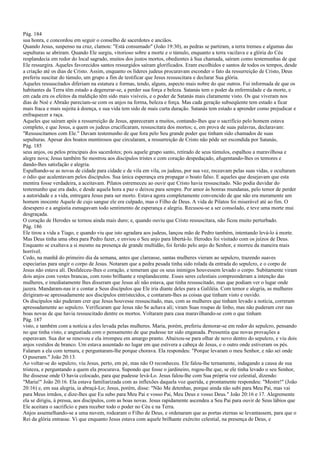 Pág. 184
sua honra, e concordou em seguir o conselho de sacerdotes e anciãos.
Quando Jesus, suspenso na cruz, clamou: "Está consumado" (João 19:30), as pedras se partiram, a terra tremeu e algumas das
sepulturas se abriram. Quando Ele surgiu, vitorioso sobre a morte e o túmulo, enquanto a terra vacilava e a glória do Céu
resplandecia em redor do local sagrado, muitos dos justos mortos, obedientes à Sua chamada, saíram como testemunhas de que
Ele ressurgira. Aqueles favorecidos santos ressurgidos saíram glorificados. Eram escolhidos e santos de todos os tempos, desde
a criação até os dias de Cristo. Assim, enquanto os líderes judeus procuravam esconder o fato da ressurreição de Cristo, Deus
preferiu suscitar do túmulo, um grupo a fim de testificar que Jesus ressuscitara e declarar Sua glória.
Aqueles ressuscitados diferiam na estatura e formas, tendo, alguns, aspecto mais nobre do que outros. Fui informada de que os
habitantes da Terra têm estado a degenerar-se, a perder sua força e beleza. Satanás tem o poder da enfermidade e da morte, e
em cada era os efeitos da maldição têm sido mais visíveis, e o poder de Satanás mais claramente visto. Os que viveram nos
dias de Noé e Abraão pareciam-se com os anjos na forma, beleza e força. Mas cada geração subseqüente tem estado a ficar
mais fraca e mais sujeita à doença, e sua vida tem sido de mais curta duração. Satanás tem estado a aprender como prejudicar e
enfraquecer a raça.
Aqueles que saíram após a ressurreição de Jesus, apareceram a muitos, contando-lhes que o sacrifício pelo homem estava
completo, e que Jesus, a quem os judeus crucificaram, ressuscitara dos mortos; e, em prova de suas palavras, declaravam:
"Ressuscitamos com Ele." Davam testemunho de que fora pelo Seu grande poder que tinham sido chamados de suas
sepulturas. Apesar dos boatos mentirosos que circularam, a ressurreição de Cristo não pôde ser escondida por Satanás,
Pág. 185
seus anjos, ou pelos principais dos sacerdotes; pois aquele grupo santo, retirado de seus túmulos, espalhou a maravilhosa e
alegre nova; Jesus também Se mostrou aos discípulos tristes e com coração despedaçado, afugentando-lhes os temores e
dando-lhes satisfação e alegria.
Espalhando-se as novas de cidade para cidade e de vila em vila, os judeus, por sua vez, receavam pelas suas vidas, e ocultaram
o ódio que acalentavam pelos discípulos. Sua única esperança era propagar o boato falso. E aqueles que desejavam que esta
mentira fosse verdadeira, a aceitavam. Pilatos estremeceu ao ouvir que Cristo havia ressuscitado. Não podia duvidar do
testemunho que era dado, e desde aquela hora a paz o deixou para sempre. Por amor às honras mundanas, pelo temor de perder
a autoridade e a vida, entregara Jesus para ser morto. Estava agora completamente convencido de que não era meramente um
homem inocente Aquele de cujo sangue ele era culpado, mas o Filho de Deus. A vida de Pilatos foi miserável até ao fim. O
desespero e a angústia esmagavam todo sentimento de esperança e alegria. Recusou-se a ser consolado, e teve uma morte mui
desgraçada.
O coração de Herodes se tornou ainda mais duro; e, quando ouviu que Cristo ressuscitara, não ficou muito perturbado.
Pág. 186
Ele tirou a vida a Tiago, e quando viu que isto agradara aos judeus, lançou mão de Pedro também, intentando levá-lo à morte.
Mas Deus tinha uma obra para Pedro fazer, e enviou o Seu anjo para libertá-lo. Herodes foi visitado com os juízos de Deus.
Enquanto se exaltava a si mesmo na presença de grande multidão, foi ferido pelo anjo do Senhor, e morreu da maneira mais
horrível.
Cedo, na manhã do primeiro dia da semana, antes que clareasse, santas mulheres vieram ao sepulcro, trazendo suaves
especiarias para ungir o corpo de Jesus. Notaram que a pedra pesada tinha sido rolada da entrada do sepulcro, e o corpo de
Jesus não estava ali. Desfaleceu-lhes o coração, e temeram que os seus inimigos houvessem levado o corpo. Subitamente viram
dois anjos com vestes brancas, com rosto brilhante e resplandecente. Esses seres celestiais compreenderam a intenção das
mulheres, e imediatamente lhes disseram que Jesus ali não estava, que tinha ressuscitado, mas que podiam ver o lugar onde
jazera. Mandaram-nas ir e contar a Seus discípulos que Ele iria diante deles para a Galiléia. Com temor e alegria, as mulheres
dirigiram-se apressadamente aos discípulos entristecidos, e contaram-lhes as coisas que tinham visto e ouvido.
Os discípulos não puderam crer que Jesus houvesse ressuscitado, mas, com as mulheres que tinham levado a notícia, correram
apressadamente ao sepulcro. Verificaram que Jesus não Se achava ali; viram Suas roupas de linho, mas não puderam crer nas
boas novas de que havia ressuscitado dentre os mortos. Voltaram para casa maravilhando-se com o que tinham
Pág. 187
visto, e também com a notícia a eles levada pelas mulheres. Maria, porém, preferiu demorar-se em redor do sepulcro, pensando
no que tinha visto, e angustiada com o pensamento de que pudesse ter sido enganada. Pressentia que novas provações a
esperavam. Sua dor se renovou e ela irrompeu em amargo pranto. Abaixou-se para olhar de novo dentro do sepulcro, e viu dois
anjos vestidos de branco. Um estava assentado no lugar em que estivera a cabeça de Jesus, e o outro onde estiveram os pés.
Falaram a ela com ternura, e perguntaram-lhe porque chorava. Ela respondeu: "Porque levaram o meu Senhor, e não sei onde
O puseram." João 20:13.
Ao voltar-se do sepulcro, viu Jesus, perto, em pé, mas não O reconheceu. Ele falou-lhe ternamente, indagando a causa de sua
tristeza, e perguntando a quem ela procurava. Supondo que fosse o jardineiro, rogou-lhe que, se ele tinha levado o seu Senhor,
lhe dissesse onde O havia colocado, para que pudesse levá-Lo. Jesus falou-lhe com Sua própria voz celestial, dizendo:
"Maria!" João 20:16. Ela estava familiarizada com as inflexões daquela voz querida, e prontamente respondeu: "Mestre!" (João
20:16) e, em sua alegria, ia abraçá-Lo; Jesus, porém, disse: "Não Me detenhas, porque ainda não subi para Meu Pai, mas vai
para Meus irmãos, e dize-lhes que Eu subo para Meu Pai e vosso Pai, Meu Deus e vosso Deus." João 20:16 e 17. Alegremente
ela se dirigiu, à pressa, aos discípulos, com as boas novas. Jesus rapidamente ascendeu a Seu Pai para ouvir de Seus lábios que
Ele aceitara o sacrifício e para receber todo o poder no Céu e na Terra.
Anjos assemelhando-se a uma nuvem, rodearam o Filho de Deus, e ordenaram que as portas eternas se levantassem, para que o
Rei da glória entrasse. Vi que enquanto Jesus estava com aquele brilhante exército celestial, na presença de Deus, e
 
