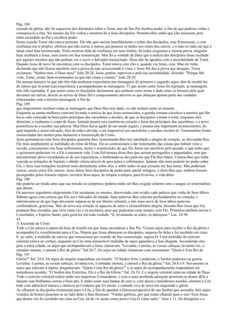 Pág. 188
cercado de glória, não Se esquecera dos discípulos sobre a Terra, mas de Seu Pai recebeu poder, a fim de que pudesse voltar e
comunicá-lo a eles. No mesmo dia Ele voltou e mostrou-Se a Seus discípulos. Permitiu-lhes então que Lhe tocassem, pois
tinha ascendido ao Pai e recebera poder.
Nesta ocasião Tomé não estava presente. Ele não quis aceitar humildemente o relato dos discípulos, mas firmemente, e com
confiança em si próprio, afirmou que não creria, a menos que pusesse os dedos nos sinais dos cravos, e a mão no lado em que a
lança cruel fora arremessada. Nisto mostrou falta de confiança em seus irmãos. Se todos exigissem a mesma prova, ninguém
hoje receberia a Jesus, nem creria em Sua ressurreição. Mas foi a vontade de Deus que a notícia dos discípulos fosse recebida
por aqueles mesmos que não podiam ver e ouvir o Salvador ressuscitado. Deus não Se agradou com a incredulidade de Tomé.
Quando Jesus de novo Se encontrou com os discípulos, Tomé estava com eles e, quando viu Jesus, creu. Mas ele tinha
declarado que não ficaria satisfeito sem a prova do tato acrescentada à vista, e Jesus lhe deu a prova que desejara. Tomé
exclamou: "Senhor meu, e Deus meu!" João 20:28. Jesus, porém, reprovou-o pela sua incredulidade, dizendo: "Porque Me
viste, Tomé, creste; bem-aventurados os que não viram e creram." João 20:29.
Da mesma maneira os que não têm tido nenhuma experiência nas mensagens do primeiro e segundo anjos, têm de recebê-las
de outros que tiveram essa experiência e acompanharam as mensagens. Vi que assim como Jesus foi rejeitado, as mensagens
têm sido rejeitadas. E que assim como os discípulos declararam que nenhum outro nome é dado entre os homens pelo qual
devamos ser salvos, devem os servos de Deus fiel e corajosamente advertir os que abraçam apenas parte das verdades
relacionadas com a terceira mensagem, a fim de
Pág. 189
que alegremente recebam todas as mensagens que Deus lhes tem dado, ou não tenham parte no assunto.
Enquanto as santas mulheres estavam levando a notícia de que Jesus ressuscitara, a guarda romana circulava a mentira que lhe
havia sido colocada na boca pelos principais dos sacerdotes e anciãos, de que os discípulos vieram à noite, enquanto eles
dormiam, e roubaram o corpo de Jesus. Satanás pusera esta mentira no coração e boca dos principais dos sacerdotes, e o povo
prontificou-se a receber sua palavra. Mas Deus havia agido de um modo seguro, e pusera este importante acontecimento, do
qual depende a nossa salvação, fora de toda a dúvida; e era impossível aos sacerdotes e anciãos encobri-lo. Testemunhas foram
ressuscitadas dos mortos para atestarem a ressurreição de Cristo.
Jesus permaneceu com Seus discípulos quarenta dias, ocasionando-lhes isto satisfação e alegria de coração, ao desvendar-lhes
Ele mais amplamente as realidades do reino de Deus. Ele os comissionara a dar testemunho das coisas que tinham visto e
ouvido, concernentes aos Seus sofrimentos, morte e ressurreição; de que Ele fizera um sacrifício pelo pecado, e que todos que
o quisessem poderiam vir a Ele e encontrar vida. Com fiel ternura disse-lhes que seriam perseguidos e angustiados; mas que
encontrariam alívio recordando-se de sua experiência, e lembrando-se das palavras que Ele lhes falara. Contou-lhes que tinha
vencido as tentações de Satanás e obtido vitória através de provações e sofrimentos. Satanás não mais poderia ter poder sobre
Ele, e faria suas tentações recaírem mais diretamente sobre eles, e sobre todos os que cressem em Seu nome. Mas poderiam
vencer, assim como Ele venceu. Jesus dotou Seus discípulos de poder para operar milagres, e disse-lhes que, embora fossem
perseguidos pelos homens ímpios, enviaria Seus anjos, de tempos a tempos, para livrá-los; a vida deles
Pág. 190
não poderia ser tirada antes que sua missão se cumprisse; poderia então ser-lhes exigido selarem com o sangue os testemunhos
que deram.
Os ansiosos seguidores alegremente Lhe escutaram os ensinos, absorvendo com avidez cada palavra que vinha de Seus lábios.
Sabiam agora com certeza que Ele era o Salvador do mundo. Suas palavras lhes calavam profundamente no coração, e
entristeciam-se de que logo devessem separar-se de seu Mestre celestial, e não mais ouvir de Seus lábios palavras
confortadoras, graciosas. Mas de novo seu coração se aqueceu de amor e extraordinária alegria, dizendo-lhes Jesus que iria
preparar-lhes moradas, que viria outra vez e os receberia, para que pudessem estar sempre com Ele. Prometeu também enviar o
Consolador, o Espírito Santo, para guiá-los em toda verdade. "E, levantando as mãos, os abençoou." Luc. 24:50.
43
A Ascensão de Cristo
Todo o Céu estava à espera da hora de triunfo em que Jesus ascendesse a Seu Pai. Vieram anjos para receber o Rei da glória e
acompanhá-Lo triunfalmente para o Céu. Depois que Jesus abençoou os discípulos, separou-Se deles e foi recebido em cima.
E, ao subir, a multidão de cativos que ressuscitara por ocasião de Sua ressurreição, seguiu-O. Uma multidão do exército
celestial estava no cortejo, enquanto no Céu uma inumerável multidão de anjos aguardava a Sua chegada. Ascendendo eles
para a santa cidade, os anjos que acompanhavam a Jesus clamavam: "Levantai, ó portas, as vossas cabeças; levantai-vos, ó
entradas eternas, e entrará o Rei da glória." Sal 24:7. Os anjos na cidade clamavam com entusiasmo: "Quem é Este Rei da
Pág. 191
Glória?" Sal. 24:8. Os anjos do séquito respondiam em triunfo: "O Senhor forte e poderoso, o Senhor poderoso na guerra.
Levantai, ó portas, as vossas cabeças, levantai-vos, ó entradas eternas, e entrará o Rei da glória." Sal. 24:8 e 9. Novamente os
anjos que estavam à espera, perguntavam: "Quem é este Rei da glória?" e os anjos do acompanhamento respondiam em
melodiosos acordes: "O Senhor dos Exércitos; Ele é o Rei da Glória." Sal. 24:10. E o séquito celestial entra na cidade de Deus.
Todo o exército celestial rodeia então seu majestoso Comandante, e com a mais profunda adoração prostram-se diante dEle e
lançam suas brilhantes coroas a Seus pés. E então soam suas harpas de ouro e, com doces e melodiosos acordes, enchem o Céu
todo com admirável música e cânticos ao Cordeiro que foi morto, e contudo vive de novo em majestade e glória.
Ao olharem os discípulos tristemente para o Céu, a fim de apanhar a última perspectiva de seu Senhor que ascendia, dois anjos
vestidos de branco puseram-se ao lado deles e lhes disseram: "Varões galileus, por que estais olhando para o céu? Esse Jesus,
que dentre vós foi recebido em cima no Céu, há de vir assim como para o Céu O vistes subir." Atos 1:11. Os discípulos e a
 