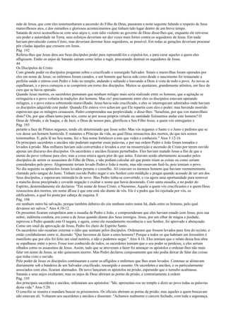 mãe de Jesus, que com eles testemunharam a ascensão do Filho de Deus, passaram a noite seguinte falando a respeito de Seus
maravilhosos atos, e dos estranhos e gloriosos acontecimentos que tinham tido lugar dentro de um breve tempo.
Satanás de novo aconselhou-se com seus anjos e, com ódio violento ao governo de Deus disse-lhes que, enquanto ele retivesse
seu poder e autoridade na Terra, seus esforços deveriam ser dez vezes mais fortes contra os seguidores de Jesus. Em nada
haviam prevalecido contra Cristo, mas deveriam derrotar Seus seguidores, se possível. Em todas as gerações deveriam procurar
pôr ciladas àqueles que cressem em Jesus.
Pág. 192
Referiu-lhes que Jesus dera aos Seus discípulos poder para repreendê-los e expulsá-los, e para curar aqueles a quem eles
afligissem. Então os anjos de Satanás saíram como leões a rugir, procurando destruir os seguidores de Jesus.
44
Os Discípulos de Cristo
Com grande poder os discípulos pregaram sobre o crucificado e ressurgido Salvador. Sinais e maravilhas foram operados por
eles em nome de Jesus; os enfermos foram curados, e um homem que havia sido coxo desde o nascimento foi restaurado a
perfeita saúde e entrou com Pedro e João no templo, andando e saltando e louvando a Deus à vista de todo o povo. As novas se
espalharam, e o povo começou a se comprimir em torno dos discípulos. Muitos se ajuntaram, grandemente atônitos, em face da
cura que se havia operado.
Quando Jesus morreu, os sacerdotes pensaram que nenhum milagre mais seria realizado entre os homens, que a agitação se
extinguiria e o povo voltaria às tradições dos homens. Mas eis! precisamente entre eles os discípulos estavam operando
milagres, e o povo estava sobremodo maravilhado. Jesus havia sido crucificado, e eles se interrogavam admirados onde haviam
os discípulos adquirido este poder. Quando Ele estava vivo achavam que Ele repartia com eles o poder; mas havendo morrido
esperavam que os milagres cessassem. Pedro compreendeu sua perplexidade, e disse-lhes: "Israelitas, por que vos maravilhais
disto? Ou, por que olhais tanto para nós, como se por nossa própria virtude ou santidade fizéssemos andar este homem? O
Deus de Abraão, e de Isaque, e de Jacó, o Deus de nossos pais, glorificou a Seu Filho Jesus, a quem vós entregastes e
Pág. 193
perante a face de Pilatos negastes, tendo ele determinado que fosse solto. Mas vós negastes o Santo e o Justo e pedistes que se
vos desse um homem homicida. E matastes o Príncipe da vida, ao qual Deus ressuscitou dos mortos, do que nós somos
testemunhas. E, pela fé no Seu nome, fez o Seu nome fortalecer a este que vedes e conheceis." Atos 3:12-16.
Os principais sacerdotes e anciãos não puderam suportar essas palavras, e por sua ordem Pedro e João foram tomados e
levados à prisão. Mas milhares haviam sido convertidos e levados a crer na ressurreição e ascensão de Cristo por terem ouvido
apenas um discurso dos discípulos. Os sacerdotes e anciãos ficaram perturbados. Eles haviam matado Jesus a fim de que a
mente do povo voltasse para eles; mas a coisa estava agora pior do que antes. Estavam sendo abertamente acusados pelos
discípulos de serem os assassinos do Filho de Deus, e não podiam calcular até que ponto iriam as coisas ou como seriam
considerados pelo povo. Alegremente teriam levado Pedro e João à morte, mas não ousavam fazê-lo, pois temiam o povo.
No dia seguinte os apóstolos foram levados perante o conselho. Ali estavam os mesmos homens que haviam veementemente
clamado pelo sangue do Justo. Tinham ouvido Pedro negar o seu Senhor com maldição e pragas quando acusado de ser um dos
Seus discípulos, e esperavam intimidá-lo de novo. Mas Pedro tinha-se convertido, e via agora uma oportunidade para remover
a mancha dessa precipitada e covarde negação e exaltar o nome que havia desonrado. Com santa ousadia, e no poder do
Espírito, destemidamente ele declarou: "Em nome de Jesus Cristo, o Nazareno, Aquele a quem vós crucificastes e a quem Deus
ressuscitou dos mortos, em nome dEsse é que este está são diante de vós. Ele é a pedra que foi rejeitada por vós, os
edificadores, a qual foi posta por cabeça de esquina. E
Pág. 194
em nenhum outro há salvação, porque também debaixo do céu nenhum outro nome há, dado entre os homens, pelo qual
devamos ser salvos." Atos 4:10-12.
Os presentes ficaram estupefatos ante a ousadia de Pedro e João, e compreenderam que eles haviam estado com Jesus, pois sua
nobre, indômita conduta, era como a de Jesus quando diante dos Seus inimigos. Jesus, por um olhar de mágoa e piedade,
reprovou a Pedro quando este O negara, e agora, como ele ousadamente reconhecia o seu Senhor, foi aprovado e abençoado.
Como um sinal da aprovação de Jesus, Pedro foi cheio do Espírito Santo.
Os sacerdotes não ousaram externar o ódio que sentiam pelos discípulos. Ordenaram que fossem levados para fora do recinto, e
então confabularam entre si, dizendo: "Que havemos de fazer a estes homens? Porque a todos os que habitam em Jerusalém é
manifesto que por eles foi feito um sinal notório, e não o podemos negar." Atos 4:16. Eles temiam que o relato dessa boa obra
se espalhasse entre o povo. Fosse isso conhecido de todos, os sacerdotes temiam que o seu poder se perdesse, e eles seriam
olhados como os assassinos de Jesus. Assim, tudo que se atreveram a fazer foi ameaçar os apóstolos e ordenar-lhes não mais
falar em nome de Jesus, se não quisessem morrer. Mas Pedro declarou corajosamente que não podia deixar de falar das coisas
que tinha visto e ouvido.
Pelo poder de Jesus os discípulos continuaram a curar os afligidos e enfermos que lhes eram levados. Centenas se alistavam
diariamente sob a bandeira de um Salvador crucificado, ressurgido e assunto. Os sacerdotes e anciãos, e os particularmente
associados com eles, ficaram alarmados. De novo lançaram os apóstolos na prisão, esperando que o tumulto acalmasse.
Satanás e seus anjos exultaram; mas os anjos de Deus abriram as portas da prisão, e contrariamente à ordem
Pág. 195
dos principais sacerdotes e anciãos, ordenaram aos apóstolos: "Ide, apresentai-vos no templo e dizei ao povo todas as palavras
desta vida." Atos 5:20.
O concílio se reunira e mandara buscar os prisioneiros. Os oficiais abriram as portas da prisão; mas aqueles a quem buscavam
não estavam ali. Voltaram aos sacerdotes e anciãos e disseram: "Achamos realmente o cárcere fechado, com toda a segurança,
 