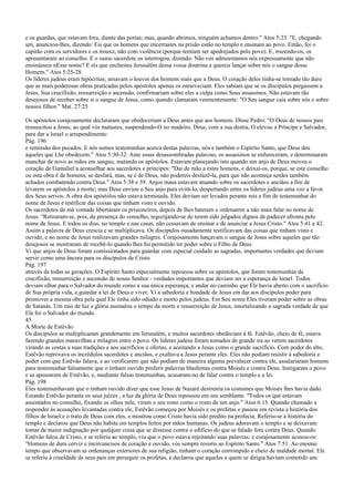 e os guardas, que estavam fora, diante das portas; mas, quando abrimos, ninguém achamos dentro." Atos 5:23. "E, chegando
um, anunciou-lhes, dizendo: Eis que os homens que encerrastes na prisão estão no templo e ensinam ao povo. Então, foi o
capitão com os servidores e os trouxe, não com violência (porque temiam ser apedrejados pelo povo). E, trazendo-os, os
apresentaram ao conselho. E o sumo sacerdote os interrogou, dizendo: Não vos admoestamos nós expressamente que não
ensinásseis nEsse nome? E eis que enchestes Jerusalém dessa vossa doutrina e quereis lançar sobre nós o sangue desse
Homem." Atos 5:25-28.
Os líderes judeus eram hipócritas; amavam o louvor dos homens mais que a Deus. O coração deles tinha-se tornado tão duro
que as mais poderosas obras praticadas pelos apóstolos apenas os enraiveciam. Eles sabiam que se os discípulos pregassem a
Jesus, Sua crucifixão, ressurreição e ascensão, confirmariam sobre eles a culpa como Seus assassinos. Não estavam tão
desejosos de receber sobre si o sangue de Jesus, como quando clamaram veementemente: "O Seu sangue caia sobre nós e sobre
nossos filhos." Mat. 27:25.
Os apóstolos corajosamente declararam que obedeceriam a Deus antes que aos homens. Disse Pedro: "O Deus de nossos pais
ressuscitou a Jesus, ao qual vós matastes, suspendendo-O no madeiro. Deus, com a sua destra, O elevou a Príncipe e Salvador,
para dar a Israel o arrependimento
Pág. 196
e remissão dos pecados. E nós somos testemunhas acerca destas palavras, nós e também o Espírito Santo, que Deus deu
àqueles que Lhe obedecem." Atos 5:30-32. Ante essas desassombradas palavras, os assassinos se enfureceram, e determinaram
manchar de novo as mãos em sangue, matando os apóstolos. Estavam planejando isto quando um anjo de Deus moveu o
coração de Gamaliel a aconselhar aos sacerdotes e príncipes: "Dai de mão a estes homens, e deixai-os, porque, se este conselho
ou esta obra é de homens, se desfará, mas, se é de Deus, não podereis desfazê-la, para que não aconteça serdes também
achados combatendo contra Deus." Atos 5:38 e 39. Anjos maus estavam atuando sobre os sacerdotes e anciãos a fim de
levarem os apóstolos à morte; mas Deus enviou o Seu anjo para evitá-lo, despertando entre os líderes judeus uma voz a favor
dos Seus servos. A obra dos apóstolos não estava terminada. Eles deviam ser levados perante reis a fim de testemunhar do
nome de Jesus e testificar das coisas que tinham visto e ouvido.
Os sacerdotes de má vontade libertaram os prisioneiros, depois de lhes baterem e ordenarem a não mais falar no nome de
Jesus. "Retiraram-se, pois, da presença do conselho, regozijando-se de terem sido julgados dignos de padecer afronta pelo
nome de Jesus. E todos os dias, no templo e nas casas, não cessavam de ensinar e de anunciar a Jesus Cristo." Atos 5:41 e 42.
Assim a palavra de Deus crescia e se multiplicava. Os discípulos ousadamente testificavam das coisas que tinham visto e
ouvido, e no nome de Jesus realizavam grandes milagres. Corajosamente lançavam o sangue de Jesus sobre aqueles que tão
desejosos se mostraram de recebê-lo quando lhes foi permitido ter poder sobre o Filho de Deus.
Vi que anjos de Deus foram comissionados para guardar com especial cuidado as sagradas, importantes verdades que deviam
servir como uma âncora para os discípulos de Cristo
Pág. 197
através de todas as gerações. O Espírito Santo especialmente repousou sobre os apóstolos, que foram testemunhas da
crucifixão, ressurreição e ascensão de nosso Senhor - verdades importantes que deviam ser a esperança de Israel. Todos
deviam olhar para o Salvador do mundo como a sua única esperança, e andar no caminho que Ele havia aberto com o sacrifício
de Sua própria vida, e guardar a lei de Deus e viver. Vi a sabedoria e bondade de Jesus em dar aos discípulos poder para
promover a mesma obra pela qual Ele tinha sido odiado e morto pelos judeus. Em Seu nome Eles tiveram poder sobre as obras
de Satanás. Um raio de luz e glória assinalou o tempo da morte e ressurreição de Jesus, imortalizando a sagrada verdade de que
Ele foi o Salvador do mundo.
45
A Morte de Estêvão
Os discípulos se multiplicaram grandemente em Jerusalém, e muitos sacerdotes obedeciam à fé. Estêvão, cheio de fé, estava
fazendo grandes maravilhas e milagres entre o povo. Os líderes judeus foram tomados de grande ira ao verem sacerdotes
virando as costas a suas tradições e aos sacrifícios e ofertas, e aceitando a Jesus como o grande sacrifício. Com poder do alto,
Estêvão reprovava os incrédulos sacerdotes e anciãos, e exaltava a Jesus perante eles. Eles não podiam resistir à sabedoria e
poder com que Estêvão falava, e ao verificarem que não podiam de maneira alguma prevalecer contra ele, assalariaram homens
para testemunhar falsamente que o tinham ouvido proferir palavras blasfemas contra Moisés e contra Deus. Instigaram o povo
e se apossaram de Estêvão, e, mediante falsas testemunhas, acusaram-no de falar contra o templo e a lei.
Pág. 198
Eles testemunhavam que o tinham ouvido dizer que esse Jesus de Nazaré destruiria os costumes que Moisés lhes havia dado.
Estando Estêvão perante os seus juízes , a luz da glória de Deus repousou em seu semblante. "Todos os que estavam
assentados no conselho, fixando os olhos nele, viram o seu rosto como o rosto de um anjo." Atos 6:15. Quando chamado a
responder às acusações levantadas contra ele, Estêvão começou por Moisés e os profetas e passou em revista a história dos
filhos de Israel e o trato de Deus com eles, e mostrou como Cristo havia sido predito na profecia. Referiu-se à história do
templo e declarou que Deus não habita em templos feitos por mãos humanas. Os judeus adoravam o templo e se deixavam
tomar de maior indignação por qualquer coisa que se dissesse contra o edifício do que se falado fora contra Deus. Quando
Estêvão falou de Cristo, e se referiu ao templo, viu que o povo estava rejeitando suas palavras; e corajosamente acusou-os:
"Homens de dura cerviz e incircuncisos de coração e ouvido, vós sempre resistis ao Espírito Santo." Atos 7:51. Ao mesmo
tempo que observavam as ordenanças exteriores de sua religião, tinham o coração corrompido e cheio de maldade mortal. Ele
se referiu à crueldade de seus pais em perseguir os profetas, e declarou que aqueles a quem se dirigia haviam cometido um
 